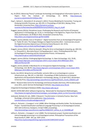 ARIADNE	–	D17.1:	Report	on	E-Archaeology	Frameworks	and	Experiments	
ARIADNE	 147	 Deliverable	17.1	
Hu,	Di	(2012):	Advancing	Theory?	Landscape	Archaeology	and	Geographical	Information	Systems.	In:	
Papers	 from	 the	 Institute	 of	 Archaeology,	 21:	 80-90,	 http://www.pia-
journal.co.uk/articles/10.5334/pia.381/		
Hug	C.,	Salinesi	C.,	Deneckère	R.	&	Lamassé	S.	(2011):	Process	Modelling	for	Humanities:	Tracing	and	
Analysing	Scientific	Processes,	pp.	245-255,	in:	Proceedings	of	CAA	2011,	Beijing,	China.	
Amsterdam	University	Press,	https://hal-paris1.archives-
ouvertes.fr/file/index/docid/662699/filename/CAA2011_Hug_et_al.pdf	
Huggett,	Jeremy	(2012a):	Disciplinary	Issues:	Challenging	the	Research	and	Practice	of	Computer	
Applications	in	Archaeology,	pp.	13-24,	in:	Archaeology	in	the	Digital	Era.	Papers	from	the	CAA	
2012,	Southampton,	26-29	March	2012.	Amsterdam	University	Press,	
http://dare.uva.nl/cgi/arno/show.cgi?fid=516092		
Huggett,	Jeremy	(2012b):	Core	or	Periphery?	-	Digital	Humanities	from	an	Archaeological	Perspective.	
In:	Thaller	M.	(ed.):	The	Cologne	Dialogue	on	Digital	Humanities	2012	–	Controversies	around	
the	Digital	Humanities	(Special	Issue	of	Historical	Social	Research,	Vol.	37/3),	
http://www.cceh.uni-koeln.de/files/Huggett_final.pdf		
Huggett,	Jeremy	(2012c):	What	lies	beneath:	lifting	the	lid	on	archaeological	computing,	pp.	204-214,	
in:	Chrysanthi	A.,	Murrietta	Flores	P.	&	Papadopoulos	C.	(eds.):	Thinking	Beyond	the	Tool:	
Archaeological	Computing	and	the	Interpretative	Process.	Archaeopress,	
http://eprints.gla.ac.uk/61333/1/61333.pdf	
Huggett,	Jeremy	(2015a):	Challenging	Digital	Archaeology.	In:	Open	Archaeology,	1(1):	79-85,	
http://www.degruyter.com/view/j/opar.2014.1.issue-1/opar-2015-0003/opar-2015-
0003.xml?format=INT		
Huggett,	Jeremy	(2015b):	A	Manifesto	for	an	Introspective	Digital	Archaeology.	In:	Open	
Archaeology,	1(1):	86-95,	http://www.degruyter.com/view/j/opar.2014.1.issue-1/opar-2015-
0002/opar-2015-0002.xml?format=INT		
Huvila,	Isto	(2012):	Being	formal	and	flexible:	semantic	Wiki	as	an	archaeological	e-science	
infrastructure,	pp.	186-197,	in:	CAA	2011	-	Proceedings	of	39th	Conference	on	Computer	
Applications	and	Quantitative	Methods	in	Archaeology,	Beijing,	12-16	April	2011,	Amsterdam	
University	Press,	http://proceedings.caaconference.org/files/2011/21_Huvila_CAA2011.pdf	
IANUS	-	Research	Data	Centre	for	Archaeology	and	Classical	Studies	(Germany,	DFG-funded	project	
since	2011,	coord.	German	Archaeological	Institute),	http://www.ianus-fdz.de		
Integrated	Archaeological	Database	(IADB),	http://www.iadb.org.uk		
ISO/IEC	24744:2007,2014:	Software	Engineering	-	Metamodel	for	Development	Methodologies,	
http://www.iso.org/iso/home/store/catalogue_ics/catalogue_detail_ics.htm?csnumber=62644		
Jankowski,	Nicholas	W.	(ed.,	2009):	E-Research:	Transformation	in	Scholarly	Practice.	New	York:	
Routledge;	enhanced	online	publication,	http://scholarly-
transformations.virtualknowledgestudio.nl/		
Jeffrey	S.,	Richards	J.,	Ciravegna	F.	et	al.	(2008):	When	Ontology	and	Reality	Collide:	The	Archaeotools	
Project	-	Faceted	Classification	and	Natural	Language	Processing	in	an	Archaeological	Context.	
36th	CAA	Conference,	Budapest,	2-6	April	2008,	proceedings,	
http://proceedings.caaconference.org/files/2008/CD37_Jeffrey_et_al_CAA2008.pdf		
Jeffrey	S.,	Richards	J.,	Ciravegna	F.	et	al.	(2009):	The	Archaeotools	project:	faceted	classification	and	
natural	language	processing	in	an	archaeological	context.	Philosophical	Transactions	of	the	
Royal	Society	A,	2009	-	367,	pp.	2507–2519,	
http://rsta.royalsocietypublishing.org/content/367/1897/2507.full.pdf	
 