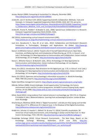 ARIADNE	–	D17.1:	Report	on	E-Archaeology	Frameworks	and	Experiments	
ARIADNE	 148	 Deliverable	17.1	
Jessop,	Martyn	(2004):	Computing	or	Humanities?	In:	Ubiquity,	December	2004,	
http://ubiquity.acm.org/article.cfm?id=1040561		
Jirotka	M.,	Lee	C.P.	&	Olson	G.M.	(2013):	Supporting	Scientific	Collaboration:	Methods,	Tools	and	
Concepts.	In:	Computer	Supported	Cooperative	Work	(CSCW),	22(4):	667-715;	pre-print,	
https://www.researchgate.net/profile/Gary_Olson/publication/257552426_Supporting_Scientif
ic_Collaboration_Methods_Tools_and_Concepts/links/53ee3e050cf23733e80b3d1d.pdf	
Jirotka	M.,	Proctor	R.,	Rodden	T.	&	Bowker	G.	(eds.,	2006):	Special	Issue:	Collaboration	in	e-Research.	
Computer	Supported	Cooperative	Work	(CSCW),	15(4),	
http://link.springer.com/journal/10606/15/4/page/1		
JISC	(2012):	Implementing	a	virtual	research	environment	(VRE),	
https://www.jisc.ac.uk/guides/implementing-a-virtual-research-environment-vre	
Juan	 A.A.,	 Daradoumis	 T.,	 Roca	 M.	 et	 al.	 (eds.,	 2012):	 Collaborative	 and	 Distributed	 E-Research:	
Innovations	 in	 Technologies,	 Strategies	 and	 Applications.	 IGI	 Global,	 http://www.igi-
global.com/chapter/collaborative-distributed-research-environment-supporting/63504		
Kansa	E.	&	Whitcher-Kansa	S.	(2011):	Toward	a	Do-It-Yourself	Cyberinfrastructure:	Open	Data,	
Incentives,	and	Reducing	Costs	and	Complexities	of	Data	Sharing,	pp.	57-91,	in:	Kansa	E.	et	al.	
(eds.):	Archaeology	2.0:	New	Approaches	to	Communication	and	Collaboration.	Cotsen	Institute	
of	Archaeology,	UC	Los	Angeles,	http://escholarship.org/uc/item/1r6137tb	
Kansa	E.,	Whitcher-Kansa	S.	&	Watrall	E.	(eds.,	2011):	Archaeology	2.0:	New	Approaches	to	
Communication	and	Collaboration.	Cotsen	Institute	of	Archaeology,	UC	Los	Angeles,	
http://escholarship.org/uc/item/1r6137tb		
Kansa,	Eric	(2011):	Introduction:	New	directions	for	the	digital	past,	pp.	1-25,	in:	Kansa	E.	et	al.	(eds.):	
Archaeology	2.0:	New	Approaches	to	Communication	and	Collaboration.	Cotsen	Institute	of	
Archaeology,	UC	Los	Angeles,	http://escholarship.org/uc/item/1r6137tb	
Kansa,	Eric	(2012):	Openness	and	archaeology’s	information	ecosystem.	In:	World	Archaeology,	
44(4):	498-520;	preprint,	http://escholarship.org/uc/item/4bt04063		
Kepler	(workflow	management	system),	https://kepler-project.org/users/projects-using-kepler			
Kilbride,	William	(2006):	Grand	challenges:	Grand	opportunities?	Archaeology,	the	historic	
environment	sector	and	the	E-science	programme.	UK	AHDS	E-science	Scoping	Study,	expert	
seminar,	24	July	2006,	http://www.ahds.ac.uk/e-science/documents/Archaeology-grand-
challenges.pdf	
Killick,	David	(2015):	Using	evidence	from	natural	sciences	in	archaeology,	pp.	159-172,	in:	Chapman	
R.	&	Wylie	A.	(eds.):	Material	Evidence.	Learning	from	archaeological	practice.	London	&	New	
York:	Routledge	
Kirschenbaum,	Matthew	(2014):	What	is	“Digital	Humanities",	and	why	are	they	saying	such	terrible	
things	about	It?	In:	differences	25.1	(Special	issue:	In	the	Shadows	of	the	Digital	Humanities),	
http://differences.dukejournals.org/content/25/1.toc	
Knabb	K.A.,	Schulze	J.P,	Kuester	F.,	Defanti	T.A.	&	Levy	T.E.	(2014):	Scientific	visualization,	3D	
immersive	virtual	reality	environments,	and	archaeology	in	Jordan	and	the	Near	East.	In:	Near	
Eastern	Archaeology,	77(3):	228-232,	http://escholarship.org/uc/item/84n0s1np#page-5	
Knowledge	 Exchange	 (2010):	 Virtual	 Research	 Environments	 -	 The	 Next	 Steps.	 Report	 on	 the	
Knowledge	 Exchange	 Workshop,	 Rotterdam,	 23-24	 June	 2010,	 http://ke-
archive.stage.aerian.com/admin/public/dwsdownload.aspx%3Ffile=%252ffiles%252ffiler%252fd
ownloads%252fvre+workshop+next+steps%252freport_vre_workshop.pdf		
 