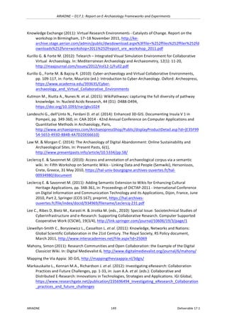 ARIADNE	–	D17.1:	Report	on	E-Archaeology	Frameworks	and	Experiments	
ARIADNE	 149	 Deliverable	17.1	
Knowledge	Exchange	(2011):	Virtual	Research	Environments	-	Catalysts	of	Change.	Report	on	the	
workshop	in	Birmingham,	17–18	November	2011,	http://ke-
archive.stage.aerian.com/admin/public/dwsdownload.aspx%3Ffile=%252ffiles%252ffiler%252fd
ownloads%252fvre+workshop+2011%252freport_vre_workshop_2011.pdf	
Kurillo	G.	&	Forte	M.	(2012):	Telearch	–	Integrated	Visual	Simulation	Environment	for	Collaborative	
Virtual		Archaeology.	In:	Mediterranean	Archaeology	and	Archaeometry,	12(1):	11-20,	
http://maajournal.com/Issues/2012/Vol12-1/Full2.pdf		
Kurillo	G.,	Forte	M.	&	Bajcsy	R.	(2010):	Cyber-archaeology	and	Virtual	Collaborative	Environments,	
pp.	109-117,	in:	Forte,	Maurizio	(ed.):	Introduction	to	Cyber-Archaeology.	Oxford:	Archeopress,	
https://www.academia.edu/393635/Cyber-
archaeology_and_Virtual_Collaborative_Environments		
Kutmon	M.,	Riutta	A.,	Nunes	N.	et	al.	(2015):	WikiPathways:	capturing	the	full	diversity	of	pathway	
knowledge.	In:	Nucleid	Acids	Research,	44	(D1):	D488-D494,	
https://doi.org/10.1093/nar/gkv1024			
Landeschi	G.,	dell‘Unto	N.,	Ferdani	D.	et	al.	(2014):	Enhanced	3D-GIS:	Documenting	Insula	V	1	in	
Pompeii,	pp.	349-360,	in:	CAA	2014	-	42nd	Annual	Conference	on	Computer	Applications	and	
Quantitative	Methods	in	Archaeology,	Paris,	
http://www.archaeopress.com/ArchaeopressShop/Public/displayProductDetail.asp?id={E35F99
54-5653-493D-884B-4A7D2DE66610}	
Law	M.	&	Morgan	C.	(2014):	The	Archaeology	of	Digital	Abandonment:	Online	Sustainability	and	
Archaeological	Sites.	In:	Present	Pasts,	6(1),	
http://www.presentpasts.info/article/10.5334/pp.58/			
Leclercq	E.	&	Savonnet	M.	(2010):	Access	and	annotation	of	archaeological	corpus	via	a	semantic	
wiki.	In:	Fifth	Workshop	on	Semantic	Wikis	-	Linking	Data	and	People	(Semwiki),	Hersonissos,	
Crete,	Greece,	31	May	2010,	https://hal-univ-bourgogne.archives-ouvertes.fr/hal-
00934980/document		
Leclercq	E.	&	Savonnet	M.	(2011):	Adding	Semantic	Extension	to	Wikis	for	Enhancing	Cultural	
Heritage	Applications,	pp.	348-361,	in:	Proceedings	of	DICTAP-2011	-	International	Conference	
on	Digital	Information	and	Communication	Technology	and	its	Applications,	Dijon,	France,	June	
2010,	Part	2,	Springer	(CCIS	167);	preprint,	https://hal.archives-
ouvertes.fr/file/index/docid/934969/filename/Leclercq-231.pdf		
Lee	C.,	Ribes	D,	Bietz	M.,	Karasti	H.	&	Jirotka	M.	(eds.,	2010):	Special	Issue:	Sociotechnical	Studies	of	
Cyberinfrastructure	and	e-Research:	Supporting	Collaborative	Research.	Computer	Supported	
Cooperative	Work	(CSCW),	19(3/4),	http://link.springer.com/journal/10606/19/3/page/1		
Llewellyn-Smith	C.,	Borysiewicz	L.,	Casselton	L.	et	al.	(2011):	Knowledge,	Networks	and	Nations:	
Global	Scientific	Collaboration	in	the	21st	Century.	The	Royal	Society,	RS	Policy	document,	
March	2011,	http://www.interacademies.net/File.aspx?id=25069		
Mahony,	Simon	(2011):	Research	Communities	and	Open	Collaboration:	the	Example	of	the	Digital	
Classicist	Wiki.	In:	Digital	Medievalist	6,	http://www.digitalmedievalist.org/journal/6/mahony/	
Mapping	the	Via	Appia:	3D	GIS,	http://mappingtheviaappia.nl/3dgis/	
Markauskaite	L.,	Kennan	M.A.,	Richardson	J.	et	al.	(2012):	Investigating	eResearch:	Collaboration	
Practices	and	Future	Challenges,	pp.	1-33,	in:	Juan	A.A.	et	al.	(eds.):	Collaborative	and	
Distributed	E-Research:	Innovations	in	Technologies,	Strategies	and	Applications.	IGI	Global;	
https://www.researchgate.net/publication/235696494_Investigating_eResearch_Collaboration
_practices_and_future_challenges		
 