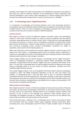 ARIADNE	–	D17.1:	Report	on	E-Archaeology	Frameworks	and	Experiments	
ARIADNE	 15	 Deliverable	17.1	
standards,	terminology)	and	include	services/tools	for	the	identification,	description	and	analysis	of	
their	 finds	 (e.g.	 access	 to	 reference	 collections	 for	 the	 identification	 of	 finds).	 Importantly,	 both	
should	 be	 developed	 in	 view	 of	 wider	 range	 investigations	 (i.e.	 beyond	 individual	 sites)	 based	 on	
sharing	of	the	collected	data	through	domain	e-research	infrastructures	(i.e.	ARIADNE).	
3.3.2 E-Archaeology	and/vs.	Digital	Humanities	
In	 a	 comparison	 of	 archaeology	 and	 humanities	 disciplines	 not	 or	 only	 occasionally	 involved	 in	
archaeological	research	we	identified	important	differences	and	significant	commonality	with	regard	
to	 digital	 practices.	 These	 can	 help	 to	 distinguish	 e-archaeology	 frameworks	 from	 others	 and	 to	
conceive	environments	for	e-research	of	scholars	in	different	disciplines.	
Contexts	of	work	
With	 regard	 to	 contexts	 of	 work,	 the	 difference	 between	 humanities	 studies	 and	 archaeological	
research	is	rather	clear.	Humanities	studies	are	mainly	an	activity	of	academics	with	few	external	
constraints	except	getting	access	to	relevant	content,	which	is	being	held	and	increasingly	digitised	
by	archives	and	museums.	In	contrast,	work	in	archaeology	is	conducted	in	contexts	which	include	
governmental	 administrations,	 national	 heritage	 agencies,	 infrastructure	 development	 companies,	
and	 commercial	 archaeology	 services	 (contract	 archaeologists).	 Excavations	 are	 subject	 to	
regulations,	requires	permit,	entail	reporting	duties,	etc.		
While	most	researchers	in	the	humanities	and	certainly	“digital	humanities”	would	not	agree	to	the	
image	of	the	“lone	scholar”,	in	archaeology	research	teams	are	common	practice.	Importantly,	in	
research	on	archaeological	sites	these	are	interdisciplinary	teams	involving	excavators,	finds	experts,	
laboratory-based	researchers,	data	managers,	and	others.	
Jeremy	 Huggett	 (2012b)	 sees	 few	 relations	 between	 e-archaeology	 and	 the	 “digital	 humanities”:	
“From	 an	 archaeological	 perspective,	 a	 relationship	 between	 Digital	 Archaeology	 and	 Digital	
Humanities	is	largely	absent	and	the	evidence	suggests	that	each	is	peripheral	with	respect	to	the	
other”.	He	notes	that	e-archaeology	does	not	need	the	digital	humanities	for	legitimacy	and	support	
because	 archaeology	 builds	 on	 its	 own	 arsenal	 of	 research	 approaches,	 including	 many	 well-
established	digital	methods	and	tools.		
One	example	Huggett	analyses	is	the	use	of	Geographic	Information	Systems	(GIS)	by	archaeologists	
compared	 to	 which	 “DH	 [digital	 humanities]	 applications	 of	 GIS	 can	 seem	 very	 limited,	 even	
simplistic,	 to	 archaeological	 eyes	 in	 that	 they	 often	 seem	 to	 focus	 on	 interactive	 hypermedia	
visualisation	with	little	use	of	GIS	analytical	tools”.	Even	better	examples	are	data	capture,	processing	
and	visualization	tools	which	are	essential	for	archaeological,	but	not	other	humanities	research,	e.g.	
terrestrial	laser	scanning	or	photogrammetry	and	software	for	the	creation	and	visualization	of	3D	
reconstructions	of	buildings	and	landscapes.		
Different	Research	Paradigms	
Most	“digital	humanities”	research	is	informed	by	paradigms	of	textual	and	visual	studies	of	historical	
and	modern	cultural	content.	Archaeologists	instead	focus	on	the	material	remains	of	past	cultures	
and	their	traces	in	the	environment,	including	remains	such	as	biological	material,	artefacts,	built	
structures	 as	 well	 as	 traces	 in	 the	 landscape	 (e.g.	 agriculture,	 routes	 between	 places,	 etc.).	
Accordingly,	the	paradigms	and	tools	for	“reading”	the	remains	and	traces	are	very	different	from	
textual	analysis	and	other	humanities	studies	of	cultural	content.	
Textual	information	plays	a	significant	role	in	archaeology	only	for	cultures	and	periods	for	which	
such	 information	 exists	 (e.g.	 cuneiform	 tablets,	 papyri,	 epigraphy,	 historical	 manuscripts).	 When	
considering	 texts,	 many	 archaeologists	 would	 first	 think	 of	 maybe	 available	 reports	 of	 fieldwork	
 