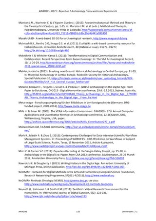 ARIADNE	–	D17.1:	Report	on	E-Archaeology	Frameworks	and	Experiments	
ARIADNE	 150	 Deliverable	17.1	
Marston	J.M.,	Warinner	C.	&	d’Alpoim	Guedes	J.	(2015):	Paleoethnobotanical	Method	and	Theory	in	
the	Twenty-First	Century,	pp.	1-15,	in:	Marston	J.M.	et	al.	(eds.):	Method	and	Theory	in	
Paleoethnobotany.	University	Press	of	Colorado,	http://upcolorado.com/university-press-of-
colorado/item/download/413_71219af18691cb3bc3bd4d441a092430			
MayaArch3D	-	A	web-based	3D	GIS	for	archaeological	research,	http://www.mayaarch3d.org		
McIntosh	B.K.,	Renfro	D.O,	Knapp	G.S.	et	al.	(2011):	EcoliWiki:	a	wiki-based	community	resource	for	
Escherichia	coli.	In:	Nucleic	Acids	Research,	40	(Database	issue),	D1270–D1277,	
http://dx.doi.org/10.1093/nar/gkr880		
Mckechnie	I.	&	Whitcher	Kansa	S.	(2011):	Transformations	in	Digital	Communication	and	
Collaboration:	Recent	Perspectives	From	Zooarchaeology.	In:	The	SAA	Archaeological	Record,	
11(1):	26-29,	http://alexandriaarchive.org/bonecommons/archive/files/kansa-and-mckechnie-
2011-special-issue_3f9061d26f.pdf		
Mehler,	Natascha	(2013):	Breaking	new	Ground:	Historical	Archaeology	in	Central	Europe,	pp.	11-29,	
in:	Historical	Archaeology	in	Central	Europe.	Rockville:	Society	for	Historical	Archaeology,	
Special	Publication	10,	https://histarch.univie.ac.at/fileadmin/user_upload/ag_histarch/PDF-
Dateien/Mehler/SHA_H-A_Central_Europe_Mehler.pdf		
Melanie-Becquet	F.,	Ferguth	J.,	Gruel	K.	&	Poibeau	T.	(2015):	Archaeology	in	the	Digital	Age:	From	
Paper	to	Databases.	DH2015	-	Digital	Humanities	conference,	29.6.-2.7.2015,	Sydney,	Australia,	
http://dh2015.org/abstracts/xml/POIBEAU_Thierry_Archaeology_in_the_Digital_Age__F/POIBE
AU_Thierry_Archaeology_in_the_Digital_Age__From_Pa.html	
Meta-Image	-	Forschungsumgebung	für	den	Bilddiskurs	in	der	Kunstgeschichte	(Germany,	DFG-
funded	project,	2009-2014),	http://www.meta-image.de		
Mills	H.	&	Baker	M.	(2009):	The	VERA	Information	Environment.	CAA2009	-	37th	Annual	Computer	
Applications	and	Quantitative	Methods	in	Archaeology	conference,	22-26	March	2009,	
Williamsburg,	Virginia,	USA,	paper,	
http://archive.caaconference.org/2009/articles/Mills_Contribution277_a.pdf		
Monasterium.net	/	ICARUS	community,	http://icar-us.eu/cooperation/online-portals/monasterium-
net/		
Mork	R.,	Martin	P.	&	Zhao	Z.	(2015):	Contemporary	Challenges	for	Data-Intensive	Scientific	Workflow	
Management	Systems.	In:	Proceeding	of	WORKS'15	-	10th	Workshop	on	Workflows	in	Support	
of	Large-Scale	Science,	Austin,	Texas,	15	November	2015,	Article	4;	preprint,	
http://www.switchproject.eu/wp-content/uploads/2016/04/uva-2.pdf		
Motz	C.	&	Carrier	S.C.	(2012):	Paperless	Recording	at	the	Sangro	Valley	Project,	pp.	25-30,	in:	
Archaeology	in	the	Digital	Era:	Papers	from	CAA	2012	conference,	Southampton,	26-29	March	
2012.	Amsterdam	University	Press,	http://dare.uva.nl/cgi/arno/show.cgi?fid=516092	
Nawrotzki	K.	&	Dougherty	J.	(2013):	Writing	History	in	the	Digital	Age.	Ann	Arbor:	University	of	
Michigan	Press,	online	publication,	http://dx.doi.org/10.3998/dh.12230987.0001.001	
NeDiMAH	-	Network	for	Digital	Methods	in	the	Arts	and	Humanities	(European	Science	Foundation,	
Research	Networking	Programme,	5/2011-4/2015),	http://www.nedimah.eu		
NeDiMAH	Methods	Ontology	(NEMO),	http://nemo.dcu.gr;	see	also:	
http://www.nedimah.eu/workgroups/development-ict-methods-taxonomy		
Neuroth	H.,	Lohmeier	F.	&	Smith	K.M.	(2011):	TextGrid	-	Virtual	Research	Environment	for	the	
Humanities.	In:	International	Journal	of	Digital	Curation,	6(2):	222-231,	
http://www.ijdc.net/index.php/ijdc/article/view/193		
 