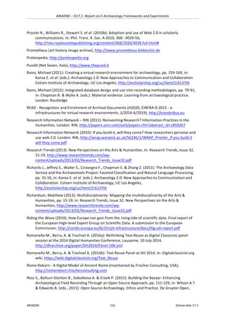ARIADNE	–	D17.1:	Report	on	E-Archaeology	Frameworks	and	Experiments	
ARIADNE	 152	 Deliverable	17.1	
Procter	R.,	Williams	R.,	Stewart	S.	et	al.	(2010b):	Adoption	and	use	of	Web	2.0	in	scholarly	
communications.	In:	Phil.	Trans.	R.	Soc.	A	2010,	368	:	4039-56,	
http://rsta.royalsocietypublishing.org/content/368/1926/4039.full.html#		
Prometheus	(art	history	image	archive),	http://www.prometheus-bildarchiv.de	
Proteopedia,	http://proteopedia.org			
Pundit	(Net	Seven,	Italy),	http://www.thepund.it			
Rains,	Michael	(2011):	Creating	a	virtual	research	environment	for	archaeology,	pp.	159-169,	in:	
Kansa	E.	et	al.	(eds.):	Archaeology	2.0:	New	Approaches	to	Communication	and	Collaboration.	
Cotsen	Institute	of	Archaeology,	UC	Los	Angeles,	http://escholarship.org/uc/item/1r6137tb	
Rains,	Michael	(2015):	Integrated	database	design	and	use	into	recording	methodologies,	pp.	79-91,	
in:	Chapman	R.	&	Wylie	A.	(eds.):	Material	evidence.	Learning	from	archaeological	practice.	
London:	Routledge	
READ	-	Recognition	and	Enrichment	of	Archival	Documents	(H2020,	EINFRA-9-2015	-	e-
Infrastructures	for	virtual	research	environments,	1/2016-6/2019),	http://transkribus.eu		
Research	Information	Network	–	RIN	(2011):	Reinventing	Research?	Information	Practices	in	the	
Humanities.	London:	RIN,	http://papers.ssrn.com/sol3/papers.cfm?abstract_id=1859267		
Research	Information	Network	(2010):	If	you	build	it,	will	they	come?	How	researchers	perceive	and	
use	web	2.0.	London:	RIN,	http://wrap.warwick.ac.uk/56246/1/WRAP_Procter_If	you	build	it	
will	they	come.pdf		
Research	Trends	(2013):	New	Perspectives	on	the	Arts	&	Humanities.	In:	Research	Trends,	Issue	32,	
15-19,	http://www.researchtrends.com/wp-
content/uploads/2013/02/Research_Trends_Issue32.pdf		
Richards	J.,	Jeffrey	S.,	Waller	S.,	Ciravegna	F.,	Chapman	S.	&	Zhang	Z.	(2011):	The	Archaeology	Data	
Service	and	the	Archaeotools	Project:	Faceted	Classification	and	Natural	Language	Processing,	
pp.	31-56,	in:	Kansa	E.	et	al.	(eds.):	Archaeology	2.0:	New	Approaches	to	Communication	and	
Collaboration.	Cotsen	Institute	of	Archaeology,	UC	Los	Angeles,	
http://escholarship.org/uc/item/1r6137tb	
Richardson,	Matthew	(2013):	Multidisciplinarity:	Mapping	the	multidisciplinarity	of	the	Arts	&	
Humanities,	pp.	15-19,	in:	Research	Trends,	Issue	32:	New	Perspectives	on	the	Arts	&	
Humanities,	http://www.researchtrends.com/wp-
content/uploads/2013/02/Research_Trends_Issue32.pdf	
Riding	the	Wave	(2010):	How	Europe	can	gain	from	the	rising	tide	of	scientific	data.	Final	report	of	
the	European	High-level	Expert	Group	on	Scientific	Data.	A	submission	to	the	European	
Commission,	http://cordis.europa.eu/fp7/ict/e-infrastructure/docs/hlg-sdi-report.pdf		
Romanello	M.,	Berra,	A.	&	Trachsel	A.	(2014a):	Rethinking	Text	Reuse	as	Digital	Classicists	panel	
session	at	the	2014	Digital	Humanities	Conference,	Lausanne,	10	July	2014,	
http://dharchive.org/paper/DH2014/Panel-106.xml		
Romanello	M.,	Berra,	A.	&	Trachsel	A.	(2014b):	Text	Reuse	Panel	at	DH	2014.	In:	Digitalclassicist.org	
wiki,	https://wiki.digitalclassicist.org/Text_Reuse		
Rome	Reborn	-	A	Digital	Model	of	Ancient	Rome	(maintained	by	Frischer	Consulting,	USA),	
http://romereborn.frischerconsulting.com		
Ross	S.,	Ballsun-Stanton	B.,	Sobotkova	A.	&	Crook	P.	(2015):	Building	the	Bazaar:	Enhancing	
Archaeological	Field	Recording	Through	an	Open	Source	Approach,	pp.	111-129,	in:	Wilson	A.T.	
&	Edwards	B.	(eds.,	2015):	Open	Source	Archaeology.	Ethics	and	Practice.	De	Gruyter	Open,	
 