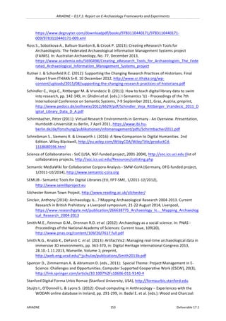 ARIADNE	–	D17.1:	Report	on	E-Archaeology	Frameworks	and	Experiments	
ARIADNE	 153	 Deliverable	17.1	
https://www.degruyter.com/downloadpdf/books/9783110440171/9783110440171-
009/9783110440171-009.xml	
Ross	S.,	Sobotkova	A.,	Ballsun-Stanton	B,	&	Crook	P.	(2013):	Creating	eResearch	Tools	for	
Archaeologists:	The	Federated	Archaeological	Information	Management	Systems	project	
(FAIMS).	In:	Australian	Archaeology,	No.	77,	December	2013,	
https://www.academia.edu/5690498/Creating_eResearch_Tools_for_Archaeologists_The_Fede
rated_Archaeological_Information_Management_Systems_project	
Rutner	J.	&	Schonfeld	R.C.	(2012):	Supporting	the	Changing	Research	Practices	of	Historians.	Final	
Report	from	ITHAKA	S+R.	10	December	2012,	http://www.sr.ithaka.org/wp-
content/uploads/2015/08/supporting-the-changing-research-practices-of-historians.pdf		
Schindler	C.,	Veja	C.,	Rittberger	M.	&	Vrandecic	D.	(2011):	How	to	teach	digital	library	data	to	swim	
into	research,	pp.	142-149,	in:	Ghidini	et	al.	(eds.):	I-Semantics	'11	-	Proceedings	of	the	7th	
International	Conference	on	Semantic	Systems,	7-9	September	2011,	Graz,	Austria;	preprint,	
http://www.pedocs.de/volltexte/2012/6629/pdf/Schindler_Veja_Rittberger_Vrandecic_2011_D
igital_Library_Data_D_A.pdf	
Schirmbacher,	Peter	(2011):	Virtual	Research	Environments	in	Germany	-	An	Overview.	Presentation,	
Humboldt-Universität	zu	Berlin,	7	April	2011,	https://www.ibi.hu-
berlin.de/de/forschung/publikationen/infomanagement/pdfs/Schirmbacher2011.pdf		
Schreibman	S.,	Siemens	R.	&	Unsworth	J.	(2016):	A	New	Companion	to	Digital	Humanities.	2nd	
Edition.	Wiley-Blackwell,	http://eu.wiley.com/WileyCDA/WileyTitle/productCd-
1118680596.html	
Science	of	Collaboratories	-	SoC	(USA,	NSF-funded	project,	2001-2004),	http://soc.ics.uci.edu	(list	of	
collaboratory	projects,	http://soc.ics.uci.edu/Resources/colisting.php	
Semantic	MediaWiki	for	Collaborative	Corpora	Analysis	-	SMW-CorA	(Germany,	DFG-funded	project,	
1/2011-10/2014),	http://www.semantic-cora.org	
SEMLIB	-	Semantic	Tools	for	Digital	Libraries	(EU,	FP7-SME,	1/2011-12/2012),	
http://www.semlibproject.eu			
Silchester	Roman	Town	Project,	http://www.reading.ac.uk/silchester/			
Sinclair,	Anthony	(2014):	Archaeology	Is...?	Mapping	Archaeological	Research	2004-2013.	Current	
Research	in	British	Prehistory:	a	Liverpool	symposium,	21-22	August	2014,	Liverpool,	
https://www.researchgate.net/publication/266638775_Archaeology_Is..._Mapping_Archaeolog
ical_Research_2004-2013		
Smith	M.E.,	Feinman	G.M.,	Drennan	R.D.	et	al.	(2012):	Archaeology	as	a	social	science.	In:	PNAS	-	
Proceedings	of	the	National	Academy	of	Sciences:	Current	Issue,	109(20),	
http://www.pnas.org/content/109/20/7617.full.pdf		
Smith	N.G.,	Knabb	K.,	DeFanti	C.	et	al.	(2013):	ArtifactVis2:	Managing	real-time	archaeological	data	in	
immersive	3D	environments,	pp.	363-370,	in:	Digital	Heritage	International	Congress	2013,	
28.10.-1.11.2013,	Marseille,	Volume	1;	preprint,	
http://web.eng.ucsd.edu/~jschulze/publications/Smith2013b.pdf				
Spencer	D.,	Zimmerman	A.	&	Abramson	D.	(eds.,	2011):		Special	Theme:	Project	Management	in	E-
Science:	Challenges	and	Opportunities.	Computer	Supported	Cooperative	Work	(CSCW),	20(3),	
http://link.springer.com/article/10.1007%2Fs10606-011-9140-4	
Stanford	Digital	Forma	Urbis	Romae	(Stanford	University,	USA),	http://formaurbis.stanford.edu		
Stuijts	I.,	O'Donnell	L.	&	Lyons	S.	(2012):	Cloud-computing	in	Anthracology	–	Experiences	with	the	
WODAN	online	database	in	Ireland,	pp.	291-299,	in:	Badal	E.	et	al.	(eds.):	Wood	and	Charcoal:	
 