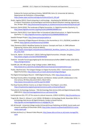 ARIADNE	–	D17.1:	Report	on	E-Archaeology	Frameworks	and	Experiments	
ARIADNE	 154	 Deliverable	17.1	
Evidence	for	Human	and	Natural	history.	SAGVNTVM,	Extra	13,	Universitat	de	València,	
Departament	de	Prehistòria	i	d’Arqueologia,	
https://www.sapac.es/charcoal/saguntum/extra13/se13_291.pdf					
Stuijts,	Ingelise	(2012):	Cloud-computing	in	anthracology	–	developing	the	WODAN	online	database	
in	Ireland.	Presentation	at	Archaeological	and	Historical	Wood	Utilization	meeting,	Egmond	aan	
Zee,	29	Sept.	2012,	http://holzverwendung.boku.ac.at/dokumente/secondworkshop/Stuijts.pdf			
Svensson,	Patrik	(2010):	The	Landscape	of	Digital	Humanities.	In:	Digital	Humanities	Quarterly,	4.1,	
http://www.digitalhumanities.org/dhq/vol/4/1/000080/000080.html		
Svensson,	Patrik	(2011):	From	Optical	Fiber	to	Conceptual	Cyberinfrastructure.	In:	Digital	Humanities	
Quarterly,	5.1,	http://digitalhumanities.org/dhq/vol/5/1/000090/000090.html		
Swedish	Pompeii	Project,	http://www.pompejiprojektet.se	
TaDiRAH	-	Taxonomy	of	Digital	Research	Activities	in	the	Humanities	(v.	0.5.1,	05/2014),	available	on	
Github,	https://github.com/dhtaxonomy/TaDiRAH		
Talia,	Domenico	(2013):	Workflow	Systems	for	Science:	Concepts	and	Tools.	In:	ISRN	Software	
Engineering,	Volume	2013,	Article	ID	404525,	
https://www.researchgate.net/publication/258393324_Workflow_Systems_for_Science_Conce
pts_and_Tools		
Terras	M.,	Nyhan	J.	&	Vanhoutte	E.	(2013):	Defining	Digital	Humanities.	A	Reader.	Ashgate,	
http://www.ashgate.com/isbn/9781409469636	
TextGrid	-	Virtuelle	Forschungsumgebung	für	die	Geisteswissenschaften	(BMBF-funded,	2016-2015),	
https://textgrid.de/en/	
TextVRE	(UK,	JISC	VRE	project,	Kings’	College	London,	2009-2011),	
http://www.kcl.ac.uk/artshums/depts/ddh/research/projects/completed/text.aspx	
Thaller,	Manfred	(ed.):	The	Cologne	Dialogue	on	Digital	Humanities	2012	–	Controversies	around	the	
Digital	Humanities,	http://www.cceh.uni-koeln.de/events/CologneDialogue		
The	Digital	Archaeological	Record	–	tDAR	(Digital	Antiquity,	USA),	https://www.tdar.org		
The	Royal	Society	(2011):	Knowledge,	Networks	and	Nations:	Global	scientific	collaboration	in	the	
21st	century,	RS	Policy	document	03/11,	March	2011,	
http://www.interacademies.net/File.aspx?id=25069		
The	Royal	Society	(2012a):	Science	as	an	Open	Enterprise.	Final	Report,	June	2012,	
https://royalsociety.org/policy/projects/science-public-enterprise/Report/		
Transatlantic	Archaeology	Gateway	–	TAG	(Archaeology	Data	Service	[UK]	and	Digital	Antiquity	[USA],	
2009-2011),	http://archaeologydataservice.ac.uk/research/tag	
tranScriptorium	(EU,	FP7,	ICT	for	access	to	cultural	resources,	1/2013-12/2015),	http://transkribus.eu	
Trognitz	M.,	Niven	K.,	Gilissen	V.	et	al.	(2016):	3D	Models	in	Archaeology	(Guide,	November	2016).	In:	
Archaeology	Data	Service	&	Digital	Antiquity:	Guides	to	Good	Practice,	
http://guides.archaeologydataservice.ac.uk/g2gp/3d_Toc	
UCL	&	Emerald	-	University	College	London	&	Emerald	Group	Publishing	Ltd	(2010):	Social	media	and	
research	workflow	(14	December	2010),	http://ciber-research.eu/download/20101111-social-
media-report.pdf		
UK	Data	Archive	(n.y.):	Research	data	lifecycle,	http://www.data-archive.ac.uk/create-manage/life-
cycle	
 