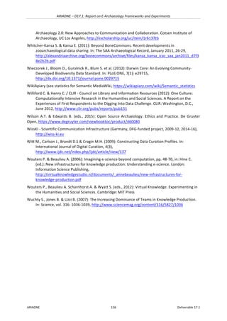 ARIADNE	–	D17.1:	Report	on	E-Archaeology	Frameworks	and	Experiments	
ARIADNE	 156	 Deliverable	17.1	
Archaeology	2.0:	New	Approaches	to	Communication	and	Collaboration.	Cotsen	Institute	of	
Archaeology,	UC	Los	Angeles,	http://escholarship.org/uc/item/1r6137tb	
Whitcher-Kansa	S.	&	Kansa	E.	(2011):	Beyond	BoneCommons.	Recent	developments	in	
zooarchaeological	data	sharing.	In:	The	SAA	Archaeological	Record,	January	2011,	26-29,	
http://alexandriaarchive.org/bonecommons/archive/files/kansa_kansa_icaz_saa_jan2011_d7f3
8e2b2b.pdf		
Wieczorek	J.,	Bloom	D.,	Guralnick	R.,	Blum	S.	et	al.	(2012):	Darwin	Core:	An	Evolving	Community-
Developed	Biodiversity	Data	Standard.	In:	PLoS	ONE,	7(1):	e29715,					
http://dx.doi.org/10.1371/journal.pone.0029715			
WikiApiary	(see	statistics	for	Semantic	MediaWiki,	https://wikiapiary.com/wiki/Semantic_statistics	
Williford	C.	&	Henry	C.	/	CLIR	-	Council	on	Library	and	Information	Resources	(2012):	One	Culture:	
Computationally	Intensive	Research	in	the	Humanities	and	Social	Sciences.	A	Report	on	the	
Experiences	of	First	Respondents	to	the	Digging	Into	Data	Challenge.	CLIR:	Washington,	D.C.,	
June	2012,	http://www.clir.org/pubs/reports/pub151	
Wilson	A.T.	&	Edwards	B.	(eds.,	2015):	Open	Source	Archaeology.	Ethics	and	Practice.	De	Gruyter	
Open,	https://www.degruyter.com/viewbooktoc/product/460080		
WissKI	-	Scientific	Communication	Infrastructure	(Germany,	DFG-funded	project,	2009-12,	2014-16),	
http://wiss-ki.eu	
Witt	M.,	Carlson	J.,	Brandt	D.S	&	Cragin	M.H.	(2009):	Constructing	Data	Curation	Profiles.	In:	
International	Journal	of	Digital	Curation,	4(3),	
http://www.ijdc.net/index.php/ijdc/article/view/137		
Wouters	P.	&	Beaulieu	A.	(2006):	Imagining	e-science	beyond	computation,	pp.	48-70,	in:	Hine	C.	
(ed.):	New	infrastructures	for	knowledge	production:	Understanding	e-science.	London:	
Information	Science	Publishing,	
http://virtualknowledgestudio.nl/documents/_annebeaulieu/new-infrastructures-for-
knowledge-production.pdf	
Wouters	P.,	Beaulieu	A.	Scharnhorst	A.	&	Wyatt	S.	(eds.,	2012):	Virtual	Knowledge.	Experimenting	in	
the	Humanities	and	Social	Sciences.	Cambridge:	MIT	Press	
Wuchty	S.,	Jones	B.	&	Uzzi	B.	(2007):	The	Increasing	Dominance	of	Teams	in	Knowledge	Production.	
In:	Science,	vol.	316:	1036-1039,	http://www.sciencemag.org/content/316/5827/1036		
	
	
	
	
	
	
 