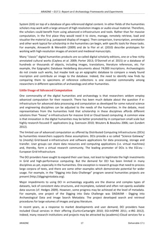 ARIADNE	–	D17.1:	Report	on	E-Archaeology	Frameworks	and	Experiments	
ARIADNE	 17	 Deliverable	17.1	
System	(GIS)	on	top	of	a	database	of	geo-referenced	digital	content.	In	other	fields	of	the	humanities	
scholars	may	work	with	a	large	amount	of	high-resolution	images	or	audio-visual	material.	Therefore,	
the	scholars	could	benefit	from	using	advanced	e-infrastructure	and	tools.	Rather	than	for	massive	
computation,	 in	 the	 first	 place	 they	 would	 need	 it	 to	 store,	 manage,	 remotely	 retrieve,	 load	 and	
visualise	the	material	(e.g.	juxtaposed	display	of	images).	Then	comparison,	transcription,	annotation	
and	other	work	typical	for	scholarship	in	the	humanities	can	begin,	with	specific	tools	for	these	tasks.	
For	 example,	 Ainsworth	 &	 Meredith	 (2009)	 and	 de	 la	 Flor	 et	 al.	 (2010)	 describe	 prototypes	 for	
working	with	high-resolution	images	of	ancient	and	medieval	manuscripts.	
Many	“classic”	digital	humanities	products	are	so-called	digital	scholarly	editions,	one	or	a	few	richly	
annotated	cultural	works	(Cayless	et	al.	2009;	Porter	2013;	O’Donnell	et	al.	2015)	or	a	database	of	
hundreds	 or	 thousands	 of	 objects,	 including	 images,	 translations,	 literature	 references,	 etc.	 For	
example,	the	Epigraphic	Database	Heidelberg	documents	about	74,000	inscriptions.	Archaeologists	
do	 not	 create	 such	 works,	 but	 maybe	 look	 up	 an	 epigraphic	 database	 to	 compare	 a	 newly	 found	
inscription	 and	 contribute	 an	 image	 to	 the	 database.	 Indeed,	 the	 need	 to	 identify	 new	 finds	 by	
comparing	 them	 to	 specimens	 of	 reference	 collections	 is	 one	 essential	 commonality	 among	
researchers	in	different	specialities	of	archaeology	and	other	humanities.	
Little	Usage	of	Advanced	Computation	
One	 commonality	 of	 the	 digital	 humanities	 and	 archaeology	 is	 that	 researchers	 seldom	 employ	
advanced	 computation	 for	 their	 research.	 There	 has	 been	 much	 debate	 about	 the	 question	 if	 e-
infrastructure	for	advanced	data	processing	and	computation	as	developed	for	some	natural	science	
and	 engineering	 disciplines	 can	 be	 adjusted	 to	 the	 needs	 of	 the	 humanities.	 In	 the	 debate,	 most	
representatives	 from	 the	 humanities	 hold	 that	 scholarship	 in	 these	 disciplines	 affords	 different	
solutions	than	“heavy”	e-infrastructure	for	massive	Grid	or	Cloud	based	computing.	A	common	view	
is	that	innovation	in	the	digital	humanities	may	be	better	promoted	by	in	comparison	small	scale	but	
highly	research-focused	IT	applications	(e.g.	Svensson	2010;	Wouters	&	Beaulieu	2006;	van	Zundert	
2012).		
The	limited	use	of	advanced	computation	as	offered	by	Distributed	Computing	Infrastructures	(DCIs)	
by	humanities	researchers	supports	these	assumptions.	DCIs	provide	a	so	called	“Science	Gateway”	
to	(mostly)	Grid-based	e-infrastructure	and	software	applications	for	data	processing,	storage	and	
transfer.	 User	 groups	 can	 share	 data	 resources	 and	 computing	 applications	 (i.e.	 virtual	 machines)	
and,	 thereby,	 form	 a	 virtual	 research	 community.	 The	 leading	 promoter	 of	 DCIs	 is	 the	 EGI.eu	 -
European	Grid	Infrastructure.		
The	DCI	providers	have	sought	to	expand	their	user	base,	not	least	to	legitimate	the	high	investments	
in	 Grid	 and	 high-performance	 computing.	 But	 the	 demand	 for	 DCI	 has	 been	 limited	 in	 many	
disciplines	as	yet,	especially	in	the	humanities.	One	exception	is	research	groups	that	need	to	process	
large	corpora	of	texts,	and	there	are	some	other	examples	which	demonstrate	potential	for	wider	
usage.	For	example,	in	the	“Digging	into	Data	Challenge”	program	several	humanities	projects	are	
present	(http://diggingintodata.org).		
Major	 impediments	 to	 using	 DCI	 in	 archaeology	 arguably	 are	 the	 diverse	 and	 complex	 types	 of	
datasets,	lack	of	consistent	data	structures,	and	incomplete,	isolated	and	often	not	openly	available	
data	sources	(cf.	Hedges	2009).	However,	some	progress	may	be	achieved	at	the	level	of	metadata.	
For	 example,	 one	 project	 of	 the	 Digging	 into	 Data	 Challenge	 was	 DADAISM	 -	 Digging	 into	
Archaeological	 Data	 and	 Image	 Search	 Metadata.	 The	 project	 developed	 search	 and	 retrieval	
procedures	for	large	volumes	of	images	and	grey	literature.	
In	 recent	 years,	 as	 a	 response	 to	 market	 developments	 and	 user	 demand,	 DCI	 providers	 have	
included	 Cloud	 services	 in	 their	 offering	 (Curtis+Cartwright	 2010;	 EGI-InSPIRE	 2011;	 e-IRG	 2012).	
Indeed,	many	research	institutions	and	projects	may	be	attracted	by	(academic)	Cloud	services	for	a	
 