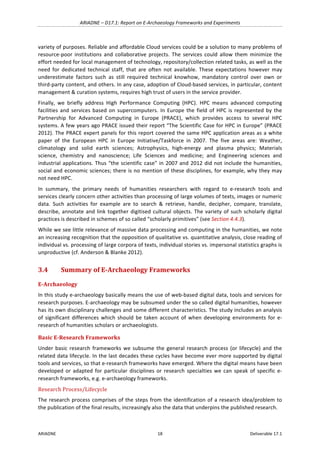 ARIADNE	–	D17.1:	Report	on	E-Archaeology	Frameworks	and	Experiments	
ARIADNE	 18	 Deliverable	17.1	
variety	of	purposes.	Reliable	and	affordable	Cloud	services	could	be	a	solution	to	many	problems	of	
resource-poor	 institutions	 and	 collaborative	 projects.	 The	 services	 could	 allow	 them	 minimize	 the	
effort	needed	for	local	management	of	technology,	repository/collection	related	tasks,	as	well	as	the	
need	 for	 dedicated	 technical	 staff,	 that	 are	 often	 not	 available.	 These	 expectations	 however	 may	
underestimate	 factors	 such	 as	 still	 required	 technical	 knowhow,	 mandatory	 control	 over	 own	 or	
third-party	content,	and	others.	In	any	case,	adoption	of	Cloud-based	services,	in	particular,	content	
management	&	curation	systems,	requires	high	trust	of	users	in	the	service	provider.	
Finally,	 we	 briefly	 address	 High	 Performance	 Computing	 (HPC).	 HPC	 means	 advanced	 computing	
facilities	and	services	based	on	supercomputers.	In	Europe	the	field	of	HPC	is	represented	by	the	
Partnership	 for	 Advanced	 Computing	 in	 Europe	 (PRACE),	 which	 provides	 access	 to	 several	 HPC	
systems.	A	few	years	ago	PRACE	issued	their	report	“The	Scientific	Case	for	HPC	in	Europe”	(PRACE	
2012).	The	PRACE	expert	panels	for	this	report	covered	the	same	HPC	application	areas	as	a	white	
paper	 of	 the	 European	 HPC	 in	 Europe	 Initiative/Taskforce	 in	 2007.	 The	 five	 areas	 are:	 Weather,	
climatology	 and	 solid	 earth	 sciences;	 Astrophysics,	 high-energy	 and	 plasma	 physics;	 Materials	
science,	 chemistry	 and	 nanoscience;	 Life	 Sciences	 and	 medicine;	 and	 Engineering	 sciences	 and	
industrial	applications.	Thus	“the	scientific	case”	in	2007	and	2012	did	not	include	the	humanities,	
social	and	economic	sciences;	there	is	no	mention	of	these	disciplines,	for	example,	why	they	may	
not	need	HPC.	
In	 summary,	 the	 primary	 needs	 of	 humanities	 researchers	 with	 regard	 to	 e-research	 tools	 and	
services	clearly	concern	other	activities	than	processing	of	large	volumes	of	texts,	images	or	numeric	
data.	 Such	 activities	 for	 example	 are	 to	 search	 &	 retrieve,	 handle,	 decipher,	 compare,	 translate,	
describe,	annotate	and	link	together	digitised	cultural	objects.	The	variety	of	such	scholarly	digital	
practices	is	described	in	schemes	of	so	called	“scholarly	primitives”	(see	Section	4.4.3).	
While	we	see	little	relevance	of	massive	data	processing	and	computing	in	the	humanities,	we	note	
an	increasing	recognition	that	the	opposition	of	qualitative	vs.	quantitative	analysis,	close	reading	of	
individual	vs.	processing	of	large	corpora	of	texts,	individual	stories	vs.	impersonal	statistics	graphs	is	
unproductive	(cf.	Anderson	&	Blanke	2012).	
3.4 Summary	of	E-Archaeology	Frameworks	
E-Archaeology	
In	this	study	e-archaeology	basically	means	the	use	of	web-based	digital	data,	tools	and	services	for	
research	purposes.	E-archaeology	may	be	subsumed	under	the	so	called	digital	humanities,	however	
has	its	own	disciplinary	challenges	and	some	different	characteristics.	The	study	includes	an	analysis	
of	 significant	 differences	 which	 should	 be	 taken	 account	 of	 when	 developing	 environments	 for	 e-
research	of	humanities	scholars	or	archaeologists.		
Basic	E-Research	Frameworks	
Under	basic	research	frameworks	we	subsume	the	general	research	process	(or	lifecycle)	and	the	
related	data	lifecycle.	In	the	last	decades	these	cycles	have	become	ever	more	supported	by	digital	
tools	and	services,	so	that	e-research	frameworks	have	emerged.	Where	the	digital	means	have	been	
developed	or	adapted	for	particular	disciplines	or	research	specialties	we	can	speak	of	specific	e-
research	frameworks,	e.g.	e-archaeology	frameworks.	
Research	Process/Lifecycle	
The	research	process	comprises	of	the	steps	from	the	identification	of	a	research	idea/problem	to	
the	publication	of	the	final	results,	increasingly	also	the	data	that	underpins	the	published	research.		
 