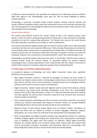 ARIADNE	–	D17.1:	Report	on	E-Archaeology	Frameworks	and	Experiments	
ARIADNE	 19	 Deliverable	17.1	
In	different	empirical	disciplines	and	specialities	the	approaches	for	addressing	research	problems	
differ	 with	 regard	 to	 the	 methodologies,	 tools,	 data,	 etc.	 that	 are	 being	 employed	 to	 address	
research	questions.		
Archaeology,	 in	 particular,	 excavation	 based	 research	 projects,	 involves	 research	 methods	 and	
results	of	different	specialties,	which	need	to	be	combined	to	arrive	at	rich	and	solid	conclusions	the	
site.	The	development	of	e-archaeology	frameworks	and	environments	needs	to	take	account	of	this	
multi-disciplinarity	of	archaeology.		
Research	Data	Lifecycle	
The	 research	 data	 lifecycle	 concerns	 the	 “active”	 phases	 of	 data	 in	 the	 research	 process,	 those	
phases	in	which	the	data	is	being	generated	and/or	existing	data	re-used,	processed,	interpreted,	
presented	 and	 used	 for	 underpinning	 publications.	 The	 lifecycle	 thus	 concerns	 the	 whole	 process	
from	data	acquisition	to	products	such	as	tables	or	charts	in	publications.		
The	research	data	lifecycle	largely	overlaps	with	the	research	process	model,	and	is	often	presented	
as	identical,	but	there	are	some	important	differences.	Firstly,	the	data	lifecycle	does	not	include	the	
research	design	phase,	except	where	re-use/purposing	of	available	data	is	considered.	Secondly,	the	
research	process	does	not	necessarily	include	data	archiving	for	long-term	curation	and	access	for	
everybody.	However,	this	is	essential	as	it	can	keep	extend	the	“active”	life	of	data	through	re-use.	
Archaeological	excavation	projects	often	take	many	years,	if	not	decades,	therefore	data	curation	is	
essential	 already	 during	 the	 research	 process.	 As	 excavation	 destroy	 the	 primary	 evidence	
archaeologists	have	a	strong	responsibility	to	share	collected	data	with	the	research	community	to	
enable	further	research,	for	example,	asking	new	questions	from	combined	datasets.	
E-Archaeology	vs/and	Other	Digital	Humanities	
A	 comparison	 between	 e-archaeology	 and	 other	 digital	 humanities	 shows	 some	 significant	
differences	and	commonalities:	
o Most	 digital	 humanities	 research	 is	 informed	 by	 paradigms	 of	 textual	 and	 visual	 studies	 of	
historical	and	modern	cultural	content.	Archaeologists	instead	focus	on	the	material	remains	of	
past	cultures	and	their	traces	in	the	environment,	including	remains	such	as	biological	material,	
artefacts,	built	structures	as	well	as	traces	in	the	landscape.	
o Digital	humanities	scholars	mostly	work	with	digitised	cultural	content	from	libraries,	archives	
and	 museums;	 (e.g.	 literary	 texts,	 paintings,	 photographs,	 music,	 films,	 etc.).	 Archaeologists	
produce	most	of	their	data	themselves,	carried	out	in	field	and	laboratory	work	with	methods	
and	tools	typically	not	used	by	other	humanities	researchers	(e.g.	terrestrial	laser	scanning	or	
chemical	analysis	of	materials).	
o Some	overlaps	between	archaeology	and	other	humanities	exist	where	researchers	use	textual	
content	 (e.g.	 historical	 manuscripts)	 and	 analyses	 of	 material	 remains,	 for	 example	 Medieval	
Archaeology	&	History,	but	also	earlier	periods	(except	of	course	prehistory).		
o Material	 remains	 of	 past	 cultures	 include	 objects	 such	 as	 cuneiform	 tablets,	 inscriptions,	 art	
works	 and	 others	 that	 are	 studied	 by	 scholars	 of	 ancient	 languages,	 literatures,	 religions,	
philosophies,	etc.	In	turn,	these	can	contribute	to	the	interpretation	of	archaeological	sites.		
o Both	e-archaeologists	and	digital	humanities	scholars	need	appropriate	solutions	for	collecting,	
handling,	 bringing	 together	 and	 studying	 their	 data/content.	 But,	 except	 generic	 technologies	
such	 as	 databases,	 the	 digital	 tools	 and	 products	 are	 different:	 Typical	 digital	 humanities	
products	 are	 scholarly	 editions	 (e.g.	 of	 literary	 works),	 which	 require	 tools	 that	 support	 tasks	
such	as	transcription,	translation,	annotation,	and	interlinking.	Typical	for	e-archaeology	is	GIS	
based	integration	of	data	of	sites	or	virtual	reconstruction	of	ancient	buildings.	
 