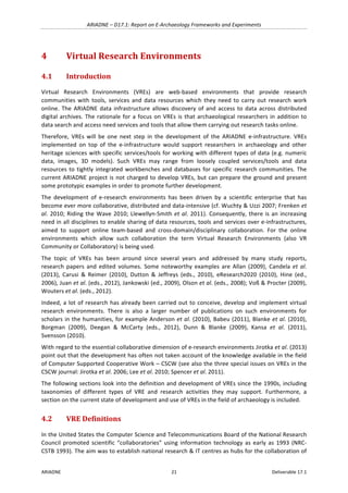 ARIADNE	–	D17.1:	Report	on	E-Archaeology	Frameworks	and	Experiments	
ARIADNE	 21	 Deliverable	17.1	
4 Virtual	Research	Environments	
4.1 Introduction	
Virtual	 Research	 Environments	 (VREs)	 are	 web-based	 environments	 that	 provide	 research	
communities	 with	 tools,	 services	 and	 data	 resources	 which	 they	 need	 to	 carry	 out	 research	 work	
online.	The	ARIADNE	data	infrastructure	allows	discovery	of	and	access	to	data	across	distributed	
digital	archives.	The	rationale	for	a	focus	on	VREs	is	that	archaeological	researchers	in	addition	to	
data	search	and	access	need	services	and	tools	that	allow	them	carrying	out	research	tasks	online.		
Therefore,	 VREs	 will	 be	 one	 next	 step	 in	 the	 development	 of	 the	 ARIADNE	 e-infrastructure.	 VREs	
implemented	 on	 top	 of	 the	 e-infrastructure	 would	 support	 researchers	 in	 archaeology	 and	 other	
heritage	sciences	with	specific	services/tools	for	working	with	different	types	of	data	(e.g.	numeric	
data,	 images,	 3D	 models).	 Such	 VREs	 may	 range	 from	 loosely	 coupled	 services/tools	 and	 data	
resources	to	tightly	integrated	workbenches	and	databases	for	specific	research	communities.	The	
current	ARIADNE	project	is	not	charged	to	develop	VREs,	but	can	prepare	the	ground	and	present	
some	prototypic	examples	in	order	to	promote	further	development.	
The	 development	 of	 e-research	 environments	 has	 been	 driven	 by	 a	 scientific	 enterprise	 that	 has	
become	ever	more	collaborative,	distributed	and	data-intensive	(cf.	Wuchty	&	Uzzi	2007;	Frenken	et	
al.	2010;	Riding	the	Wave	2010;	Llewellyn-Smith	et	al.	2011).	Consequently,	there	is	an	increasing	
need	in	all	disciplines	to	enable	sharing	of	data	resources,	tools	and	services	over	e-infrastructures,	
aimed	 to	 support	 online	 team-based	 and	 cross-domain/disciplinary	 collaboration.	 For	 the	 online	
environments	 which	 allow	 such	 collaboration	 the	 term	 Virtual	 Research	 Environments	 (also	 VR	
Community	or	Collaboratory)	is	being	used.		
The	 topic	 of	 VREs	 has	 been	 around	 since	 several	 years	 and	 addressed	 by	 many	 study	 reports,	
research	 papers	 and	 edited	 volumes.	 Some	 noteworthy	 examples	 are	Allan	 (2009),	 Candela	 et	 al.	
(2013),	 Carusi	 &	 Reimer	 (2010),	 Dutton	 &	 Jeffreys	 (eds.,	 2010),	 eResearch2020	 (2010),	 Hine	 (ed.,	
2006),	Juan	et	al.	(eds.,	2012),	Jankowski	(ed.,	2009),	Olson	et	al.	(eds.,	2008);	Voß	&	Procter	(2009),	
Wouters	et	al.	(eds.,	2012).		
Indeed,	a	lot	of	research	has	already	been	carried	out	to	conceive,	develop	and	implement	virtual	
research	 environments.	 There	 is	 also	 a	 larger	 number	 of	 publications	 on	 such	 environments	 for	
scholars	in	the	humanities,	for	example	Anderson	et	al.	(2010),	Babeu	(2011),	Blanke	et	al.	(2010),	
Borgman	 (2009),	 Deegan	 &	 McCarty	 (eds.,	 2012),	 Dunn	 &	 Blanke	 (2009),	 Kansa	 et	 al.	 (2011),	
Svensson	(2010).		
With	regard	to	the	essential	collaborative	dimension	of	e-research	environments	Jirotka	et	al.	(2013)	
point	out	that	the	development	has	often	not	taken	account	of	the	knowledge	available	in	the	field	
of	Computer	Supported	Cooperative	Work	–	CSCW	(see	also	the	three	special	issues	on	VREs	in	the	
CSCW	journal:	Jirotka	et	al.	2006;	Lee	et	al.	2010;	Spencer	et	al.	2011).	
The	following	sections	look	into	the	definition	and	development	of	VREs	since	the	1990s,	including	
taxonomies	 of	 different	 types	 of	 VRE	 and	 research	 activities	 they	 may	 support.	 Furthermore,	 a	
section	on	the	current	state	of	development	and	use	of	VREs	in	the	field	of	archaeology	is	included.		
4.2 VRE	Definitions	
In	the	United	States	the	Computer	Science	and	Telecommunications	Board	of	the	National	Research	
Council	promoted	scientific	“collaboratories”	using	information	technology	as	early	as	1993	(NRC-
CSTB	1993).	The	aim	was	to	establish	national	research	&	IT	centres	as	hubs	for	the	collaboration	of	
 
