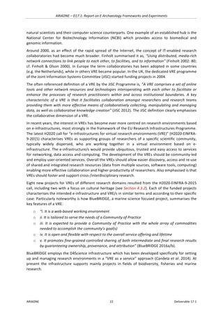 ARIADNE	–	D17.1:	Report	on	E-Archaeology	Frameworks	and	Experiments	
ARIADNE	 22	 Deliverable	17.1	
natural	scientists	and	their	computer	science	counterparts.	One	example	of	an	established	hub	is	the	
National	 Center	 for	 Biotechnology	 Information	 (NCBI)	 which	 provides	 access	 to	 biomedical	 and	
genomic	information.	
Around	2000,	as	an	effect	of	the	rapid	spread	of	the	Internet,	the	concept	of	IT-enabled	research	
collaboratories	had	become	much	broader.	Finholt	summarised	it	as,	“Using	distributed,	media-rich	
network	connections	to	link	people	to	each	other,	to	facilities,	and	to	information”	(Finholt	2002:	80;	
cf.	Finholt	&	Olson	2000).	In	Europe	the	term	collaboratories	has	been	adopted	in	some	countries	
(e.g.	the	Netherlands),	while	in	others	VRE	became	popular.	In	the	UK,	the	dedicated	VRE	programme	
of	the	Joint	Information	Systems	Committee	(JISC)	started	funding	projects	in	2004.		
The	often	referenced	definition	of	a	VRE	by	the	JISC	Programme	is,	“A	VRE	comprises	a	set	of	online	
tools	and	other	network	resources	and	technologies	interoperating	with	each	other	to	facilitate	or	
enhance	 the	 processes	 of	 research	 practitioners	 within	 and	 across	 institutional	 boundaries.	 A	 key	
characteristic	 of	 a	 VRE	 is	 that	 it	 facilitates	 collaboration	 amongst	 researchers	 and	 research	 teams	
providing	them	with	more	effective	means	of	collaboratively	collecting,	manipulating	and	managing	
data,	as	well	as	collaborative	knowledge	creation”	(JISC	2012).	The	JISC	definition	clearly	emphasises	
the	collaborative	dimension	of	a	VRE.		
In	recent	years,	the	interest	in	VREs	has	become	ever	more	centred	on	research	environments	based	
on	e-infrastructures,	most	strongly	in	the	framework	of	the	EU	Research	Infrastructures	Programme.	
The	latest	H2020	call	for	“e-Infrastructures	for	virtual	research	environments	(VRE)”	(H2020-EINFRA-
9-2015)	characterises	VREs	as	supporting	groups	of	researchers	of	a	specific	scientific	community,	
typically	 widely	 dispersed,	 who	 are	 working	 together	 in	 a	 virtual	 environment	 based	 on	 e-
infrastructure.	The	e-infrastructure/s	would	provide	ubiquitous,	trusted	and	easy	access	to	services	
for	networking,	data	access	and	computing.	The	development	of	the	VREs	should	be	community-led	
and	employ	user-oriented	services.	Overall	the	VREs	should	allow	easier	discovery,	access	and	re-use	
of	shared	and	integrated	research	resources	(data	from	multiple	sources,	software	tools,	computing)	
enabling	more	effective	collaboration	and	higher	productivity	of	researchers.	Also	emphasised	is	that	
VREs	should	foster	and	support	cross-/interdisciplinary	research.	
Eight	new	projects	for	VREs	of	different	research	domains	resulted	from	the	H2020-EINFRA-9-2015	
call,	including	two	with	a	focus	on	cultural	heritage	(see	Section	4.3.2).	Each	of	the	funded	projects	
characterises	the	intended	e-infrastructure	and	VRE/s	in	similar	terms	and	according	to	their	specific	
case.	Particularly	noteworthy	is	how	BlueBRIDGE,	a	marine	science	focused	project,	summarises	the	
key	features	of	a	VRE:	
o “i.	It	is	a	web-based	working	environment	
o ii.	It	is	tailored	to	serve	the	needs	of	a	Community	of	Practice	
o iii.	It	is	expected	to	provide	a	Community	of	Practice	with	the	whole	array	of	commodities	
needed	to	accomplish	the	community’s	goal(s)	
o iv.	It	is	open	and	flexible	with	respect	to	the	overall	service	offering	and	lifetime	
o v.	It	promotes	fine-grained	controlled	sharing	of	both	intermediate	and	final	research	results	
by	guaranteeing	ownership,	provenance,	and	attribution”	(BlueBRIDGE	2016a/b).	
BlueBRIDGE	employs	the	D4Science	infrastructure	which	has	been	developed	specifically	for	setting	
up	and	managing	research	environments	in	a	“VRE	as	a	service”	approach	(Candela	et	al.	2014).	At	
present	 the	 infrastructure	 supports	 mainly	 projects	 in	 fields	 of	 biodiversity,	 fisheries	 and	 marine	
research.		
	 	
 