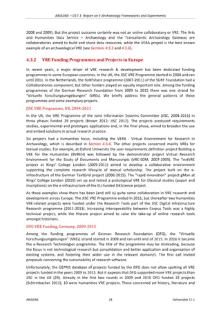 ARIADNE	–	D17.1:	Report	on	E-Archaeology	Frameworks	and	Experiments	
ARIADNE	 24	 Deliverable	17.1	
2008	and	2009).	But	the	project	outcome	certainly	was	not	an	online	collaboratory	or	VRE.	The	Arts	
and	 Humanities	 Data	 Service	 –	 Archaeology	 and	 the	 Transatlantic	 Archaeology	 Gateway	 are	
collaboratories	aimed	to	build	and	share	data	resources,	while	the	VERA	project	is	the	best	known	
example	of	an	archaeological	VRE	(see	Sections	4.5.5	and	4.5.6).	
4.3.2 VRE	Funding	Programmes	and	Projects	in	Europe	
In	 recent	 years,	 a	 major	 driver	 of	 VRE	 research	 &	 development	 has	 been	 dedicated	 funding	
programmes	in	some	European	countries.	In	the	UK,	the	JISC	VRE	Programme	started	in	2004	and	ran	
until	2011.	In	the	Netherlands,	the	SURFshare	programme	(2007-2011)	of	the	SURF	Foundation	had	a	
Colllaboratories	component,	but	other	funders	played	an	equally	important	role.	Among	the	funding	
programmes	 of	 the	 German	 Research	 Foundation	 from	 2009	 to	 2015	 there	 was	 one	 strand	 for	
“Virtuelle	 Forschungsumgebungen”	 (VREs).	 We	 briefly	 address	 the	 general	 patterns	 of	 these	
programmes	and	some	exemplary	projects.		
JISC	VRE	Programme,	UK,	2004-2011		
In	 the	 UK,	 the	 VRE	 Programme	 of	 the	 Joint	 Information	 Systems	 Committee	 (JISC,	 2004-2011)	 in	
three	 phases	 funded	 29	 projects	 (Brown	 2012;	 JISC	 2012).	 The	 projects	 produced	 requirements	
studies,	experimental	and	prototypic	applications	and,	in	the	final	phase,	aimed	to	broaden	the	use	
and	embed	solutions	in	actual	research	practice.		
Six	 projects	 had	 a	 humanities	 focus,	 including	 the	 VERA	 -	 Virtual	 Environment	 for	 Research	 in	
Archaeology,	 which	 is	 described	 in	 Section	 4.5.6.	 The	 other	 projects	 concerned	 mainly	 VREs	 for	
textual	studies.	For	example,	at	Oxford	University	the	user	requirements	definition	project	Building	a	
VRE	 for	 the	 Humanities	 (BVREH)	 was	 followed	 by	 the	 demonstrator	 project	 Virtual	 Research	
Environment	 for	 the	 Study	 of	 Documents	 and	 Manuscripts	 (VRE-SDM,	 2007-2009).	 The	 TextVRE	
project	 at	 Kings’	 College	 London	 (2009-2011)	 aimed	 to	 develop	 a	 collaborative	 environment	
supporting	 the	 complete	 research	 lifecycle	 of	 textual	 scholarship.	 The	 project	 built	 on	 the	 e-
infrastructure	of	the	German	TextGrid	project	(2006-2015).	The	“rapid	innovation”	project	gMan	at	
Kings’	College	London	(2010)	set	up	and	tested	a	prototypical	VRE	for	Classical	studies	(papyri	and	
inscriptions)	on	the	e-infrastructure	of	the	EU-funded	D4Science	project.		
As	these	examples	show	there	has	been	(and	still	is)	quite	some	collaboration	in	VRE	research	and	
development	across	Europe.	The	JISC	VRE	Programme	ended	in	2011,	but	thereafter	two	humanities	
VRE-related	 projects	 were	 funded	 under	 the	 Research	 Tools	 part	 of	 the	 JISC	 Digital	 Infrastructure	
Research	 programme	 (2011-2013).	 Increasing	 Interoperability	 between	 Corpus	 Tools	 was	 a	 highly	
technical	 project,	 while	 the	 Histore	 project	 aimed	 to	 raise	 the	 take-up	 of	 online	 research	 tools	
amongst	historians.		
DFG	VRE	Funding,	Germany,	2009-2015	
Among	 the	 funding	 programmes	 of	 German	 Research	 Foundation	 (DFG),	 the	 “Virtuelle	
Forschungsumgebungen”	(VREs)	strand	started	in	2009	and	ran	until	end	of	2015.	In	2016	it	became	
the	e-Research	Technologies	programme.	The	title	of	the	programme	may	be	misleading,	because	
the	focus	is	not	technological	research	but	consolidation	and	better	application	and	organisation	of	
existing	 systems,	 and	 fostering	 their	 wider	 use	 in	 the	 relevant	 domain/s.	 The	 first	 call	 invited	
proposals	concerning	the	sustainability	of	research	software.	
Unfortunately,	the	GEPRIS	database	of	projects	funded	by	the	DFG	does	not	allow	spotting	all	VRE	
projects	funded	in	the	years	2009	to	2015.	But	it	appears	that	DFG	supported	more	VRE	projects	than	
JISC	 in	 the	 UK	 (29).	 Already	 in	 the	 first	 two	 rounds	 in	 2009	 and	 2010	 DFG	 funded	 22	 projects	
(Schirmbacher	2011);	10	were	humanities	VRE	projects.	These	concerned	art	history,	literature	and	
 