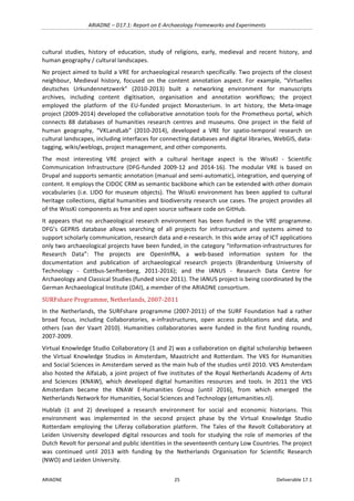 ARIADNE	–	D17.1:	Report	on	E-Archaeology	Frameworks	and	Experiments	
ARIADNE	 25	 Deliverable	17.1	
cultural	 studies,	 history	 of	 education,	 study	 of	 religions,	 early,	 medieval	 and	 recent	 history,	 and	
human	geography	/	cultural	landscapes.		
No	project	aimed	to	build	a	VRE	for	archaeological	research	specifically.	Two	projects	of	the	closest	
neighbour,	 Medieval	 history,	 focused	 on	 the	 content	 annotation	 aspect.	 For	 example,	 “Virtuelles	
deutsches	 Urkundennetzwerk”	 (2010-2013)	 built	 a	 networking	 environment	 for	 manuscripts	
archives,	 including	 content	 digitisation,	 organisation	 and	 annotation	 workflows;	 the	 project	
employed	 the	 platform	 of	 the	 EU-funded	 project	 Monasterium.	 In	 art	 history,	 the	 Meta-Image	
project	(2009-2014)	developed	the	collaborative	annotation	tools	for	the	Prometheus	portal,	which	
connects	 88	 databases	 of	 humanities	 research	 centres	 and	 museums.	 One	 project	 in	 the	 field	 of	
human	 geography,	 “VKLandLab”	 (2010-2014),	 developed	 a	 VRE	 for	 spatio-temporal	 research	 on	
cultural	landscapes,	including	interfaces	for	connecting	databases	and	digital	libraries,	WebGIS,	data-
tagging,	wikis/weblogs,	project	management,	and	other	components.		
The	 most	 interesting	 VRE	 project	 with	 a	 cultural	 heritage	 aspect	 is	 the	 WissKI	 -	 Scientific	
Communication	 Infrastructure	 (DFG-funded	 2009-12	 and	 2014-16).	 The	 modular	 VRE	 is	 based	 on	
Drupal	and	supports	semantic	annotation	(manual	and	semi-automatic),	integration,	and	querying	of	
content.	It	employs	the	CIDOC	CRM	as	semantic	backbone	which	can	be	extended	with	other	domain	
vocabularies	(i.e.	LIDO	for	museum	objects).	The	WissKi	environment	has	been	applied	to	cultural	
heritage	collections,	digital	humanities	and	biodiversity	research	use	cases.	The	project	provides	all	
of	the	WissKi	components	as	free	and	open	source	software	code	on	GitHub.	
It	 appears	 that	 no	 archaeological	 research	 environment	 has	 been	 funded	 in	 the	 VRE	 programme.	
DFG’s	 GEPRIS	 database	 allows	 searching	 of	 all	 projects	 for	 infrastructure	 and	 systems	 aimed	 to	
support	scholarly	communication,	research	data	and	e-research.	In	this	wide	array	of	ICT	applications	
only	two	archaeological	projects	have	been	funded,	in	the	category	“Information-infrastructures	for	
Research	 Data”:	 The	 projects	 are	 OpenInfRA,	 a	 web-based	 information	 system	 for	 the	
documentation	 and	 publication	 of	 archaeological	 research	 projects	 (Brandenburg	 University	 of	
Technology	 -	 Cottbus-Senftenberg,	 2011-2016);	 and	 the	 IANUS	 -	 Research	 Data	 Centre	 for	
Archaeology	and	Classical	Studies	(funded	since	2011).	The	IANUS	project	is	being	coordinated	by	the	
German	Archaeological	Institute	(DAI),	a	member	of	the	ARIADNE	consortium.	
SURFshare	Programme,	Netherlands,	2007-2011	
In	 the	 Netherlands,	 the	 SURFshare	 programme	 (2007-2011)	 of	 the	 SURF	 Foundation	 had	 a	 rather	
broad	 focus,	 including	 Collaboratories,	 e-infrastructures,	 open	 access	 publications	 and	 data,	 and	
others	 (van	 der	 Vaart	 2010).	 Humanities	 collaboratories	 were	 funded	 in	 the	 first	 funding	 rounds,	
2007-2009.	
Virtual	Knowledge	Studio	Collaboratory	(1	and	2)	was	a	collaboration	on	digital	scholarship	between	
the	 Virtual	 Knowledge	 Studios	 in	 Amsterdam,	 Maastricht	 and	 Rotterdam.	 The	 VKS	for	 Humanities	
and	Social	Sciences	in	Amsterdam	served	as	the	main	hub	of	the	studios	until	2010.	VKS	Amsterdam	
also	hosted	the	AlfaLab,	a	joint	project	of	five	institutes	of	the	Royal	Netherlands	Academy	of	Arts	
and	 Sciences	 (KNAW),	 which	 developed	 digital	 humanities	 resources	 and	 tools.	 In	 2011	 the	 VKS	
Amsterdam	 became	 the	 KNAW	 E-Humanities	 Group	 (until	 2016),	 from	 which	 emerged	 the	
Netherlands	Network	for	Humanities,	Social	Sciences	and	Technology	(eHumanities.nl).		
Hublab	 (1	 and	 2)	 developed	 a	 research	 environment	 for	 social	 and	 economic	 historians.	 This	
environment	 was	 implemented	 in	 the	 second	 project	 phase	 by	 the	 Virtual	 Knowledge	 Studio	
Rotterdam	 employing	 the	 Liferay	 collaboration	 platform.	 The	 Tales	 of	 the	 Revolt	 Collaboratory	 at	
Leiden	 University	 developed	 digital	 resources	 and	 tools	 for	 studying	 the	 role	 of	 memories	 of	 the	
Dutch	Revolt	for	personal	and	public	identities	in	the	seventeenth	century	Low	Countries.	The	project	
was	 continued	 until	 2013	 with	 funding	 by	 the	 Netherlands	 Organisation	 for	 Scientific	 Research	
(NWO)	and	Leiden	University.		
 