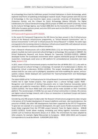 ARIADNE	–	D17.1:	Report	on	E-Archaeology	Frameworks	and	Experiments	
ARIADNE	 26	 Deliverable	17.1	
An	archaeology	focus	had	the	SURFshare	project	Enriched	Publications	in	Dutch	Archaeology,	which	
explored	novel	forms	of	publishing	archaeological	research	results.	Project	partners	were	the	Journal	
of	 Archaeology	 in	 the	 Low	 Countries	 (open	 access	 e-journal),	 University	 of	 Amsterdam	 (Digital	
Production	 Centre),	 and	 the	 E-Depot	 for	 Dutch	 Archaeology	 (Adema	 2011a/b).	 The	 Digital	
Collaboratory	for	Cultural	Dendrochronology	(DCCD)	project	of	DANS	and	Utrecht	University,	hosted	
by	the	Cultural	Heritage	Agency,	was	funded	2008-2011	by	the	Humanities	section	of	NWO.	Since	
2010	other	European	partners	joined,	and	since	2013	some	work	on	the	DCCD	environment	has	been	
carried	out	within	ARIADNE.	
EU	Framework	Programmes	(FP7,	H2020)	
In	the	recent	EU	Framework	Programmes	the	VRE	theme	has	been	present	in	the	E-Infrastructures	
strand	 of	 the	 Research	 Infrastructures	 programmes,	 as	 “Virtual	 Research	 Communities”	 and	 “e-
Science	Environments”	in	FP7	and	“e-Infrastructures	for	Virtual	Research”	in	H2020.	The	latter	topic	
corresponds	to	the	increasing	interest	to	develop	e-infrastructure	based	VREs	with	advanced	services	
and	tools	for	research	in	and	across	different	disciplines.	
From	a	Research	Infrastructures	call	in	2010	(INFRA-2010-1.2.3),	ten	Virtual	Research	Communities	
projects	resulted,	but	none	concerned	cultural	heritage	or	archaeology.	One	example	is	ViBRANT,	the	
Virtual	 Biodiversity	 Research	 and	 Access	 Network	 for	 Taxonomy	 (12/2010-11/2013).	 ViBRANT	
developed	 further	 the	 Scratchpads	 environment	 which	 supports	 distributed	 groups	 of	 biodiversity	
researchers.	 Scratchpads	 could	 serve	 as	 VRE	 platform	 for	 archaeobotanical	 researchers	 (see	 Case	
Study,	Section	5.7.3).	
In	2011,	seven	e-Science	Environments	projects	resulted	from	the	call	INFRA-2011-1.2.1,	also	with	no	
project	focused	on	cultural	heritage	or	archaeology.	An	example	of	a	funded	project	is	BioVeL,	the	
Biodiversity	 Virtual	 e-Laboratory	 (9/2011-12/2014).	 The	 project	 developed	 data	 workflows	 and	
analysis	tools	for	use	cases	such	as	phylogeny,	population	and	niche	modelling	for	species,	and	eco-
systems	 analysis.	 BioVel	 deployed	 and	 customised	 the	 Taverna/myExperiment	 and	 BioCatalogue	
family	of	software.	
The	latest	H2020	call	for	“e-Infrastructures	for	Virtual	Research	Environments	(VRE)”	(H2020-EINFRA-
9-2015)	 led	 to	 eight	 funded	 projects.	 Two	 projects	 have	 a	 cultural	 heritage	 aspect:	 READ	 -	
Recognition	 and	 Enrichment	 of	 Archival	 Documents	 aims	 to	 make	 historical	 manuscripts	 better	
accessible	and	usable	for	researchers.	READ	is	a	follow-up	to	the	tranScriptorium	project	(FP7,	ICT,	
1/2013-12/2015).	 The	 future	 READ	 tools	 and	 services	 will	 be	 made	 available	 on	 their	 Transkribus	
platform.	The	second	project,	VI-SEEM,	has	use	cases	of	virtual	communities	in	climate,	life	sciences	
and	digital	cultural	heritage	research,	with	a	focus	on	researchers	in	Southeast	Europe	and	Eastern	
Mediterranean	regions.		
Considering	only	VRE	projects	funded	under	the	Research	Infrastructures	programmes	does	not	give	
a	full	picture	of	EU	funded	development	of	research	platforms	and	tools.	Like	transScriptorium,	the	
precursor	of	READ,	also	other	VRE	developments	have	been	supported	by	the	FP7	ICT	Programme.	
To	give	but	one	example	of	a	successful	development,	the	open	source	Pundit	environment	of	Net	
Seven	 (Italy)	 originated	 from	 the	 FP7-SME	 project	 Semantic	 Tools	 for	 Digital	 Libraries	 -	 SEMLIB	
(1/2011-12/2012).	 Pundit	 allows	 studying,	 annotating	 and	 linking	 together	 humanities	 research	
content	 such	 as	 historical	 documents	 (Grassi	 et	 al.	 2013).	 The	 environment	 has	 been	 adopted	 by	
other	 projects,	 for	 example,	 Digital	 Manuscripts	 to	 Europeana	 -	 DM2E	 (2012-2015)	 and	 European	
Correspondence	to	Jacob	Burckhardt	-	EUROCORR	(2010-2015).	
 