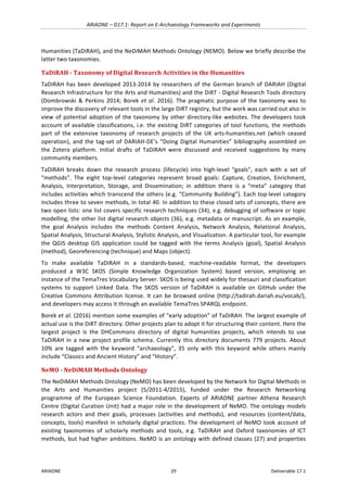 ARIADNE	–	D17.1:	Report	on	E-Archaeology	Frameworks	and	Experiments	
ARIADNE	 29	 Deliverable	17.1	
Humanities	(TaDiRAH),	and	the	NeDiMAH	Methods	Ontology	(NEMO).	Below	we	briefly	describe	the	
latter	two	taxonomies.	
TaDiRAH	-	Taxonomy	of	Digital	Research	Activities	in	the	Humanities	
TaDiRAH	has	been	developed	2013-2014	by	researchers	of	the	German	branch	of	DARIAH	(Digital	
Research	Infrastructure	for	the	Arts	and	Humanities)	and	the	DiRT	-	Digital	Research	Tools	directory	
(Dombrowski	&	Perkins	2014;	Borek	et	al.	2016).	The	pragmatic	purpose	of	the	taxonomy	was	to	
improve	the	discovery	of	relevant	tools	in	the	large	DiRT	registry,	but	the	work	was	carried	out	also	in	
view	of	potential	adoption	of	the	taxonomy	by	other	directory-like	websites.	The	developers	took	
account	of	available	classifications,	i.e.	the	existing	DiRT	categories	of	tool	functions,	the	methods	
part	 of	 the	 extensive	 taxonomy	 of	 research	 projects	 of	 the	 UK	 arts-humanities.net	 (which	 ceased	
operation),	and	the	tag-set	of	DARIAH-DE’s	“Doing	Digital	Humanities”	bibliography	assembled	on	
the	 Zotero	 platform.	 Initial	 drafts	 of	 TaDiRAH	 were	 discussed	 and	 received	 suggestions	 by	 many	
community	members.		
TaDiRAH	 breaks	 down	 the	 research	 process	 (lifecycle)	 into	 high-level	 “goals”,	 each	 with	 a	 set	 of	
“methods”.	 The	 eight	 top-level	 categories	 represent	 broad	 goals:	 Capture,	 Creation,	 Enrichment,	
Analysis,	 Interpretation,	 Storage,	 and	 Dissemination;	 in	 addition	 there	 is	 a	 “meta”	 category	 that	
includes	activities	which	transcend	the	others	(e.g.	“Community	Building”).	Each	top-level	category	
includes	three	to	seven	methods,	in	total	40.	In	addition	to	these	closed	sets	of	concepts,	there	are	
two	open	lists:	one	list	covers	specific	research	techniques	(34),	e.g.	debugging	of	software	or	topic	
modelling,	the	other	list	digital	research	objects	(36),	e.g.	metadata	or	manuscript.	As	an	example,	
the	 goal	 Analysis	 includes	 the	 methods	 Content	 Analysis,	 Network	 Analysis,	 Relational	 Analysis,	
Spatial	Analysis,	Structural	Analysis,	Stylistic	Analysis,	and	Visualization.	A	particular	tool,	for	example	
the	 QGIS	 desktop	 GIS	 application	 could	 be	 tagged	 with	 the	 terms	 Analysis	 (goal),	 Spatial	 Analysis	
(method),	Georeferencing	(technique)	and	Maps	(object).	
To	 make	 available	 TaDiRAH	 in	 a	 standards-based,	 machine-readable	 format,	 the	 developers	
produced	 a	 W3C	 SKOS	 (Simple	 Knowledge	 Organization	 System)	 based	 version,	 employing	 an	
instance	of	the	TemaTres	Vocabulary	Server.	SKOS	is	being	used	widely	for	thesauri	and	classification	
systems	 to	 support	 Linked	 Data.	 The	 SKOS	 version	 of	 TaDiRAH	 is	 available	 on	 GitHub	 under	 the	
Creative	Commons	Attribution	license.	It	can	be	browsed	online	(http://tadirah.dariah.eu/vocab/),	
and	developers	may	access	it	through	an	available	TemaTres	SPARQL	endpoint.	
Borek	et	al.	(2016)	mention	some	examples	of	“early	adoption”	of	TaDiRAH.	The	largest	example	of	
actual	use	is	the	DiRT	directory.	Other	projects	plan	to	adopt	it	for	structuring	their	content.	Here	the	
largest	 project	 is	 the	 DHCommons	 directory	 of	 digital	 humanities	 projects,	 which	 intends	 to	 use	
TaDiRAH	in	a	new	project	profile	schema.	Currently	this	directory	documents	779	projects.	About	
10%	 are	 tagged	 with	 the	 keyword	 “archaeology”,	 35	 only	 with	 this	 keyword	 while	 others	 mainly	
include	“Classics	and	Ancient	History”	and	“History”.	
NeMO	-	NeDiMAH	Methods	Ontology	
The	NeDiMAH	Methods	Ontology	(NeMO)	has	been	developed	by	the	Network	for	Digital	Methods	in	
the	 Arts	 and	 Humanities	 project	 (5/2011-4/2015),	 funded	 under	 the	 Research	 Networking	
programme	 of	 the	 European	 Science	 Foundation.	 Experts	 of	 ARIADNE	 partner	 Athena	 Research	
Centre	(Digital	Curation	Unit)	had	a	major	role	in	the	development	of	NeMO.	The	ontology	models	
research	 actors	 and	 their	 goals,	 processes	 (activities	 and	 methods),	 and	 resources	 (content/data,	
concepts,	tools)	manifest	in	scholarly	digital	practices.	The	development	of	NeMO	took	account	of	
existing	 taxonomies	 of	 scholarly	 methods	 and	 tools,	 e.g.	 TaDiRAH	 and	 Oxford	 taxonomies	 of	 ICT	
methods,	but	had	higher	ambitions.	NeMO	is	an	ontology	with	defined	classes	(27)	and	properties	
 