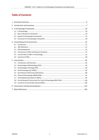 ARIADNE	–	D17.1:	Report	on	E-Archaeology	Frameworks	and	Experiments	
ARIADNE	 3	 Deliverable	17.1	
Table	of	Contents	
	
1	 Executive	Summary	............................................................................................................................	4	
2	 Introduction	and	overview	.................................................................................................................	7	
3	 E-Archaeology	Frameworks	.............................................................................................................	10	
3.1	 E-Archaeology	.........................................................................................................................................	10	
3.2	 Basic	E-Research	Frameworks	.................................................................................................................	10	
3.3	 Specific	E-Archaeology	Frameworks	.......................................................................................................	13	
3.4	 Summary	of	E-Archaeology	Frameworks	................................................................................................	18	
4	 Virtual	Research	Environments	........................................................................................................	21	
4.1	 Introduction	............................................................................................................................................	21	
4.2	 VRE	Definitions	........................................................................................................................................	21	
4.3	 VRE	Development	...................................................................................................................................	23	
4.4	 Taxonomies	of	VREs	and	Research	Activities	..........................................................................................	27	
4.5	 Current	State	of	VREs	in	Archaeology	.....................................................................................................	33	
4.6	 Summary	of	VREs	....................................................................................................................................	38	
5	 Case	Studies	.....................................................................................................................................	42	
5.1	 Introduction	and	Overview	.....................................................................................................................	42	
5.2	 Archaeological	Methodology	(CSIC)	........................................................................................................	43	
5.3	 Archaeological	Ontology	(PIN)	................................................................................................................	60	
5.4	 3D	Archaeology	(CyI-STARC)	...................................................................................................................	66	
5.5	 Geo-Physical	Field	Survey	(ArheoVest)	...................................................................................................	88	
5.6	 Physical	Anthropology	(MNM-NOK)	........................................................................................................	91	
5.7	 Archaeobotanical	Research	(SRFG)	.........................................................................................................	99	
5.8	 Virtual	Research	Environment	for	Czech	Archaeology	(ARUP-CAS)	......................................................	118	
5.9	 Summary	of	Case	Studies	Results	(SRFG)	..............................................................................................	128	
6	 Conclusions	and	Recommendations	..............................................................................................	132	
7	 Main	References	............................................................................................................................	136	
	
 