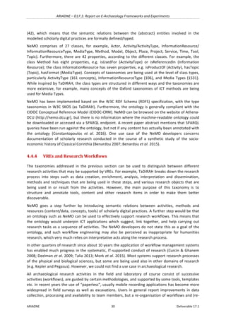 ARIADNE	–	D17.1:	Report	on	E-Archaeology	Frameworks	and	Experiments	
ARIADNE	 30	 Deliverable	17.1	
(42),	 which	 means	 that	 the	 semantic	 relations	 between	 the	 (abstract)	 entities	 involved	 in	 the	
modelled	scholarly	digital	practices	are	formally	defined/typed.	
NeMO	 comprises	 of	 27	 classes,	 for	 example,	 Actor,	 Activity/ActivityType,	 InformationResource/	
InformationResourceType,	MediaType,	Method,	Model,	Object,	Place,	Project,	Service,	Time,	Tool,	
Topic).	 Furthermore,	there	 are	 42	 properties,	 according	 to	 the	 different	 classes.	 For	 example,	 the	
class	 Method	 has	 eight	 properties,	 e.g.	 isUsedFor	 (ActivityType)	 or	 isReferencedIn	 (Information	
Resource);	the	class	InformationResource	has	seven	properties,	e.g.	isProductOf	(Activity),	hasTopic	
(Topic),	hasFormat	(MediaType).	Concepts	of	taxonomies	are	being	used	at	the	level	of	class	types,	
particularly	ActivityType	(161	concepts),	InformationResourceType	(106),	and	Media	Types	(1531).	
While	inspired	by	TaDiRAH,	the	class	types	are	structured	in	different	ways	and	the	taxonomies	are	
more	extensive,	for	example,	many	concepts	of	the	Oxford	taxonomies	of	ICT	methods	are	being	
used	for	Media	Types.	
NeMO	has	been	implemented	based	on	the	W3C	RDF	Schema	(RDFS)	specification,	with	the	type	
taxonomies	in	W3C	SKOS	(as	TaDiRAH).	Furthermore,	the	ontology	is	generally	compliant	with	the	
CIDOC	Conceptual	Reference	Model	(CIDOC-CRM).	NeMO	can	be	browsed	on	the	website	of	Athena-
DCU	(http://nemo.dcu.gr),	but	there	is	no	information	where	the	machine-readable	ontology	could	
be	downloaded	or	accessed	via	a	SPARQL	endpoint.	A	recent	paper	abstract	mentions	that	SPARQL	
queries	have	been	run	against	the	ontology,	but	not	if	any	content	has	actually	been	annotated	with	
the	 ontology	 (Constantopoulos	 et	 al.	 2016).	 One	 use	 case	 of	 the	 NeMO	 developers	 concerns	
documentation	 of	 scholarly	 research	 conducted	 in	 the	 course	 of	 a	 synthetic	 study	 of	 the	 socio-
economic	history	of	Classical	Corinthia	(Benardou	2007;	Benardou	et	al.	2015).	
4.4.4 VREs	and	Research	Workflows	
The	 taxonomies	 addressed	 in	 the	 previous	 section	 can	 be	 used	 to	 distinguish	 between	 different	
research	activities	that	may	be	supported	by	VREs.	For	example,	TaDiRAH	breaks	down	the	research	
process	 into	 steps	 such	 as	 data	 creation,	 enrichment,	 analysis,	 interpretation	 and	 dissemination,	
methods	and	techniques	that	are	being	used	in	these	steps,	and	various	research	objects	that	are	
being	 used	 in	 or	 result	 from	 the	 activities.	 However,	 the	 main	 purpose	 of	 this	 taxonomy	 is	 to	
structure	 and	 annotate	 tools,	 content	 and	 other	 research	 items	 in	 order	 to	 make	 them	 better	
discoverable.		
NeMO	 goes	 a	 step	 further	 by	 introducing	 semantic	 relations	 between	 activities,	 methods	 and	
resources	(content/data,	concepts,	tools)	of	scholarly	digital	practices.	A	further	step	would	be	that	
an	ontology	such	as	NeMO	can	be	used	to	effectively	support	research	workflows.	This	means	that	
the	 ontology	 would	 underpin	 ICT	 applications	 which	 suggest,	 link	 together,	 and	 help	 carrying	 out	
research	tasks	as	a	sequence	of	activities.	The	NeMO	developers	do	not	state	this	as	a	goal	of	the	
ontology,	 and	 such	 workflow	 engineering	 may	 also	 be	 perceived	 as	 inappropriate	 for	 humanities	
research,	which	very	much	relies	on	interpretative	acts	along	the	research	process.	
In	other	quarters	of	research	since	about	10	years	the	application	of	workflow	management	systems	
has	enabled	much	progress	in	the	systematic,	IT-supported	conduct	of	research	(Curcin	&	Ghanem	
2008;	Deelman	et	al.	2009;	Talia	2013;	Mork	et	al.	2015).	Most	systems	support	research	processes	
of	the	physical	and	biological	sciences,	but	some	are	being	used	also	in	other	domains	of	research	
(e.g.	Kepler	and	Pegasus).	However,	we	could	not	find	a	use	case	in	archaeological	research.		
All	 archaeological	 research	 activities	 in	 the	 field	 and	 laboratory	 of	 course	 consist	 of	 successive	
activities	(workflows),	are	guided	by	certain	methodologies,	and	supported	by	some	tools,	templates	
etc.	In	recent	years	the	use	of	“paperless”,	usually	mobile	recording	applications	has	become	more	
widespread	 in	 field	 surveys	 as	 well	 as	 excavations.	 Users	 in	 general	 report	 improvements	 in	 data	
collection,	processing	and	availability	to	team	members,	but	a	re-organisation	of	workflows	and	(re-
 