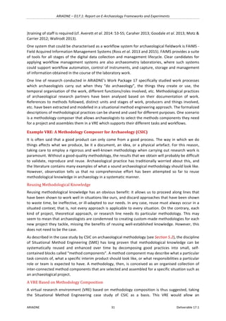 ARIADNE	–	D17.1:	Report	on	E-Archaeology	Frameworks	and	Experiments	
ARIADNE	 31	 Deliverable	17.1	
)training	of	staff	is	required	(cf.	Averett	et	al.	2014:	53-55;	Caraher	2013;	Goodale	et	al.	2013;	Motz	&	
Carrier	2012;	Wallrodt	2013).		
One	system	that	could	be	characterised	as	a	workflow	system	for	archaeological	fieldwork	is	FAIMS	-	
Field	Acquired	Information	Management	Systems	(Ross	et	al.	2013	and	2015).	FAIMS	provides	a	suite	
of	tools	for	all	stages	of	the	digital	data	collection	and	management	lifecycle.	Clear	candidates	for	
applying	 workflow	 management	 systems	 are	 also	 archaeometry	 laboratories,	 where	 such	 systems	
could	support	workflow	automation,	control	of	instruments,	and	capture,	storage	and	management	
of	information	obtained	in	the	course	of	the	laboratory	work.		
One	line	of	research	conducted	in	ARIADNE’s	Work	Package	17	specifically	studied	work	processes	
which	 archaeologists	 carry	 out	 when	 they	 “do	 archaeology”,	 the	 things	 they	 create	 or	 use,	 the	
temporal	organisation	of	the	work,	different	functions/roles	involved,	etc.	Methodological	practices	
of	 archaeological	 research	 partners	 have	 been	 analysed	 based	 on	 their	 documentation	 of	 work.	
References	to	methods	followed,	distinct	units	and	stages	of	work,	producers	and	things	involved,	
etc.	have	been	extracted	and	modelled	in	a	situational	method	engineering	approach.	The	formalized	
descriptions	of	methodological	practices	can	be	shared	and	used	for	different	purposes.	One	scenario	
is	a	methodology	composer	that	allows	archaeologists	to	select	the	methods	components	they	need	
for	a	project	and	assembles	them	in	a	VRE	which	supports	their	different	tasks	and	workflows.	
Example	VRE:	A	Methodology	Composer	for	Archaeology	(CSIC)	
It	is	often	said	that	a	good	product	can	only	come	from	a	good	process.	The	way	in	which	we	do	
things	affects	what	we	produce,	be	it	a	document,	an	idea,	or	a	physical	artefact.	For	this	reason,	
taking	care	to	employ	a	rigorous	and	well-known	methodology	when	carrying	out	research	work	is	
paramount.	Without	a	good-quality	methodology,	the	results	that	we	obtain	will	probably	be	difficult	
to	validate,	reproduce	and	reuse.	Archaeological	practice	has	traditionally	worried	about	this,	and	
the	literature	contains	many	examples	of	what	a	sound	archaeological	methodology	should	look	like.	
However,	 observation	 tells	 us	 that	 no	 comprehensive	 effort	 has	 been	 attempted	 so	 far	 to	 reuse	
methodological	knowledge	in	archaeology	in	a	systematic	manner.		
Reusing	Methodological	Knowledge		
Reusing	methodological	knowledge	has	an	obvious	benefit:	it	allows	us	to	proceed	along	lines	that	
have	been	shown	to	work	well	in	situations	like	ours,	and	discard	approaches	that	have	been	shown	
to	waste	time,	be	ineffective,	or	ill-adapted	to	our	needs.	In	any	case,	reuse	must	always	occur	in	a	
situated	context;	that	is,	not	every	approach	is	applicable	to	every	situation.	On	the	contrary,	each	
kind	of	project,	theoretical	approach,	or	research	line	needs	its	particular	methodology.	This	may	
seem	to	mean	that	archaeologists	are	condemned	to	creating	custom-made	methodologies	for	each	
new	project	they	tackle,	missing	the	benefits	of	reusing	well-established	knowledge.	However,	this	
does	not	need	to	be	the	case.	
As	described	in	the	case	study	by	CSIC	on	archaeological	methodology	(see	Section	5.2),	the	discipline	
of	 Situational	 Method	 Engineering	 (SME)	 has	 long	 proven	 that	 methodological	 knowledge	 can	 be	
systematically	 reused	 and	 enhanced	 over	 time	 by	 decomposing	 good	 practices	 into	 small,	 self-
contained	blocks	called	“method	components”.	A	method	component	may	describe	what	a	particular	
task	consists	of,	what	a	specific	interim	product	should	look	like,	or	what	responsibilities	a	particular	
role	or	team	is	expected	to	have.	A	methodology,	then,	is	conceived	as	an	organised	collection	of	
inter-connected	method	components	that	are	selected	and	assembled	for	a	specific	situation	such	as	
an	archaeological	project.		
A	VRE	Based	on	Methodology	Composition	
A	virtual	research	environment	(VRE)	based	on	methodology	composition	is	thus	suggested,	taking	
the	 Situational	 Method	 Engineering	 case	 study	 of	 CSIC	 as	 a	 basis.	 This	 VRE	 would	 allow	 an	
 