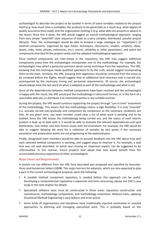 ARIADNE	–	D17.1:	Report	on	E-Archaeology	Frameworks	and	Experiments	
ARIADNE	 32	 Deliverable	17.1	
archaeologist	to	describe	the	project	to	be	tackled	in	terms	of	some	variables	related	to	the	project	
itself	(e.g.	how	much	time	is	available),	the	products	to	be	generated	as	a	result	(e.g.	what	degree	of	
quality	assurance	they	need),	and	the	organisation	tackling	it	(e.g.	what	skills	are	present	or	absent	in	
the	team).	Once	this	is	done,	the	VRE	would	suggest	an	overall	methodological	approach,	ranging	
from	very	simple	“waterfall”-style	sequence	of	tasks	to	a	very	complex,	distributed,	parallel	project	
lifecycle.	 Then,	 the	 archaeologist	 would	 be	 able	 to	 browse	 a	 large	 catalogue	 (or	 “repository”)	 of	
method	 components,	 organised	 by	 type	 (tasks,	 techniques,	 documents,	 models,	 artefacts,	 ideas,	
teams,	roles,	tools,	phases,	milestones,	etc.),	source,	reliability	or	other	parameters,	and	select	the	
components	that	best	fit	the	project	needs	and	the	adopted	methodological	approach.		
Since	 method	 components	 are	 inter-linked	 in	 the	 repository,	 the	 VRE	 may	 suggest	 additional	
components	every	time	the	archaeologist	incorporates	one	to	the	methodology.	For	example,	the	
archaeologist	may	select	a	particular	precision	aerial	survey	technique	from	the	repository.	The	VRE,	
knowing	that	this	technique	needs	qualified	specialists	to	fly	the	craft,	would	suggest	incorporating	
them	to	the	team.	Similarly,	the	VRE,	knowing	that	vegetation	should	be	removed	from	the	areas	to	
be	surveyed	before	the	flights,	would	suggest	that	an	additional	land	clearance	task	is	carried	out,	
accompanied	 by	 the	 necessary	 timing	 and	 personnel	 requirements.	 Of	 course,	 the	 archaeologist	
would	always	have	the	last	word	on	what	is	adopted	as	part	of	the	methodology	and	what	is	not.	
Once	all	the	dependencies	between	method	components	have	been	resolved	and	the	archaeologist	
is	happy	with	the	result,	the	VRE	would	put	the	methodology	in	document	format,	or	in	the	form	of	a	
searchable	web	site,	or	distribute	it	to	interested	parties	in	any	suitable	manner.	
During	the	project,	the	VRE	would	continue	supporting	the	project	through	“just	in	time”	enactment	
of	the	methodology.	This	means	that	the	methodology	retains	a	high	flexibility.	It	is	only	“enacted”	
(i.e.	actually	carried	out)	gradually	and	component	by	component	as	the	necessary	conditions	are	
met.	 At	 any	 given	 time,	 any	 team	 member	 could	 view	 a	 list	 of	 what	 work	 is	 pending	 and	 to	 be	
tackled.	 Since	 the	 VRE	 knows	 the	 methodology	 being	 carried	 out,	 and	 the	 status	 of	 each	 interim	
product	is	kept	up	to	date	with	it,	it	would	be	able	to	evaluate	the	relevant	dependencies	and	spot	
bottlenecks,	new	needs,	and	even	future	issues	with	the	enactment.	For	example,	the	VRE	would	be	
able	 to	 suggest	 delaying	 lab	 work	 for	 a	 collection	 of	 samples	 by	 two	 weeks	 if	 the	 necessary	
excavation	and	preparation	works	are	not	progressing	at	the	expected	pace.	
Finally,	designated	team	members	would	be	able	to	provide	feedback	into	the	VRE	about	how	well	
each	selected	method	component	is	working,	and	suggest	ways	to	improve	it.	For	example,	a	task	
that	 was	 not	 well	 described,	 or	 which	 was	 missing	 an	 important	 aspect,	 can	 be	 suggested	 to	 be	
reformulated.	 In	 this	 manner,	 future	 projects	 that	 adopt	 that	 task	 would	 benefit	 from	 the	
accumulated	previous	experience	of	other	archaeologists.	
Major	Issues	and	Requirements	
A	toolset	not	too	different	from	the	VRE	here	described	was	proposed	and	specified	by	Gonzalez-
Perez	and	Henderson-Sellers	(2008).	The	major	barriers	for	adoption,	which	are	also	expected	to	play	
a	part	in	the	current	archaeological	proposal,	were	the	following:	
• A	 sizeable	 method	 component	 repository	 is	 needed	 before	 this	 approach	 can	 be	 useful.	
Developing	a	comprehensive	repository	is	expensive	and	time-consuming;	please	see	CSIC’s	case	
study	in	the	next	chapter	for	details.	
• Specialised	 software	 tools	 must	 be	 constructed	 in	 three	 areas:	 repository	 construction	 and	
maintenance,	methodology	composition,	and	methodology	enactment.	Without	tools,	applying	
Situational	Method	Engineering	is	very	tedious	and	error-prone.	
• Some	 kinds	 of	 organisations	 and	 disciplines	 have	 traditionally	 rejected	 automated	 or	 assisted	
approaches	 to	 planning	 and	 managing	 specialised	 work.	 This	 is	 probably	 based	 on	 the	
 