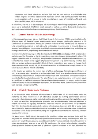 ARIADNE	–	D17.1:	Report	on	E-Archaeology	Frameworks	and	Experiments	
ARIADNE	 33	 Deliverable	17.1	
assumption	 that	 these	 approaches	 are	 too	 rigid,	 and	 are	 thus	 seen	 as	 a	 straightjacket	 that	
hinders	progress	and	limits	creative	work.	However,	current	SME	techniques	are	far	from	this.	
Some	education	work	is	needed	to	make	potential	users	aware	of	realistic	benefits	and	costs	
before	an	SME-based	VRE	is	attempted.	
In	conclusion,	if	a	VRE	is	to	be	developed	for	archaeological	methodology	composition,	then	these	
issues	are	to	be	tackled.	All	of	them	entail	research	as	well	as	non-trivial	design	and	development	
work,	so	the	appropriate	funding	schemes	to	support	them	should	be	sought.	
4.5 Current	State	of	VREs	in	Archaeology	
In	the	previous	chapters	we	learned	that	Virtual	Research	Environment	(VRE)	is	an	umbrella	term	for	
different	 types	 of	 digital/ICT-based	 environments	 which	 support	 collaborative	 research	 of	 VR	
Communities	or	Collaboratories.	Among	the	common	features	of	VREs	are	that	they	are	intended	to	
help	 connecting	 researchers	 to	 each	 other,	 to	 content/data	 resources,	 and	 to	 research	 tools	 and	
services.	Some	VREs	may	centre	more	on	scholarly	communication	and	networking,	on	building	and	
sharing	data	resources,	or	providing	research	tools	and	services.		
An	international	online	survey	on	VREs	developed	until	2009/2010	asked	about	which	functions	they	
are	being	used	for.	According	to	the	86	respondents	most	often	this	was:	share	data	with	others	(72),	
support	communication	in	a	team	(64),	and	provide	access	to	tools,	services	or	an	infrastructure	(55).	
Somewhat	 less	 present	 were	 support	 of	 project	 management	 (44),	 collaboratively	 annotate	 data	
(41),	and	analyse	and	process	data	(32).	Most	of	the	86	respondents	were	located	in	Europe,	North	
America	and	Australia;	notably	the	arts	&	humanities	and	social	sciences	were	strongly	present	in	this	
survey	(Carusi	&	Reimer	2010:	9-10	and	19).	
In	this	chapter	we	look	into	the	current	state	of	VREs	in	archaeology.	Taking	the	general	features	of	
VREs	as	a	starting	point,	we	define	an	archaeological	VRE	simply	as	a	web-based	environment	that	
combines	digital	tools/services	and	content/data	resources	with	features	that	allow	collaboration	on	
some	tasks	of	archaeological	research.	The	latter	features	are	crucial	because	no	environment	would	
be	considered	as	a	VRE	which	does	not	have	a	collaborative	component,	i.e.	support	project-focused	
communication/	 interaction	 between	 researchers.	 On	 the	 other	 hand,	 communication/interaction	
tools	alone	do	not	represent	a	VRE.		
4.5.1 Web	2.0	/	Social	Media	Platforms	
In	 the	 discussion	 about	 e-science	 infrastructures	 so	 called	 Web	 2.0	 or	 social	 media	 tools	 and	
platforms	 are	 often	 mentioned	 as	 an	 alternative	 solution	 to	 enabling	 collaboration	 between	
researchers.	Such	tools	and	platforms	include	collaborative	weblogs,	content	sharing	platforms	such	
as	 Flickr	 and	 YouTube,	 and	 professional	 platforms	 such	 as	 Academia.edu.	 They	 are	 presented	 as	
bottom-up,	flexible	and	arguably	more	readily	accessible	solutions	for	researchers	and	practitioners	
than	VREs	developed	in	the	context	of	e-science	infrastructure.	However,	Web	2.0	or	social	media	
platforms	mainly	serve	the	need	of	professional	networking	and	information	exchange	(Colley	2013;	
Dunn	2011;	Kansa	2011),	whereas	the	building	and	usage	of	data	collections	and	processing	software	
require	other	systems.		
Eric	 Kansa	 notes:	 “While	 Web	 2.0’s	 impact	 is	 far	 reaching,	 it	 does	 seem	 to	 have	 limits.	 Web	 2.0	
platforms	 and	 services	 mainly	 facilitate	 informal	 communications	 among	 archaeologists.	 Web	 2.0	
systems	are	simple	to	use,	fast,	and	geared	to	content	that	requires	relatively	minimal	investment	to	
create.	Archaeologists	tend	not	to	use	Web	2.0	platforms	as	the	primary	dissemination	channel	for	
forms	of	content	that	take	a	great	deal	of	effort	and	expertise	to	create.	In	this	light,	data	sets	and	
 