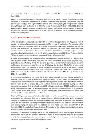 ARIADNE	–	D17.1:	Report	on	E-Archaeology	Frameworks	and	Experiments	
ARIADNE	 34	 Deliverable	17.1	
sophisticated	 scholarly	 manuscripts	 see	 less	 circulation	 in	 Web	 2.0	 channels.”	 (Kansa	 2011:	 5;	 cf.	
Dunn	2011).	
Results	of	substantial	surveys	on	the	use	of	such	tools	by	academics	confirm	that	they	are	mainly	
perceived	as	an	informal	supplement	to	academic	communication	channels.	Furthermore,	they	are	
actively	used	only	by	a	small	segment	of	researchers	and,	surprisingly	maybe,	young	scholars	are	not	
among	the	avid	users	(cf.	Procter	et	al.	2010a/b;	Research	Information	Network	2010;	UCL	&	Emerald	
2010).	In	short,	Web	2.0	or	social	media	platforms	support	professional	communication,	networking	
and	content	sharing	but	can	hardly	serve	as	VREs.	On	the	other	hand,	these	functionalities	should	
also	be	provided	by	VREs.	
4.5.2 Wiki-based	Collaboration	
Wikis	are	sometimes	subsumed	under	Web	2.0	or	social	media	applications,	but	they	are	a	distinct	
category	of	online	collaboration	with	much	potential	for	e-research	applications.	For	example,	in	the	
biological	 research	 community	 many	 Wiki-based	 environments	 have	 been	 developed	 for	 sharing	
models	 and	 descriptions	 of	 biological	 entities	 and	 processes	 (Waldrop	 2008).	 Some	 proposed	
solutions	did	not	make	it	into	actual	use	(i.e.	WikiGenes,	WikiProteins)	while	others	proved	to	be	
useful,	e.g.	EcoliWiki	(McIntosh	et	al.	2011),	WikiPathways	(Kutmon	et	al.	2015)	and	Proteopedia,	the	
“3D-encyclopedia”	of	proteins	&	other	molecules	(Prilusky	&	Sussman	2016).	
A	typical	example	of	Wiki	use	in	the	humanities	may	be	the	Digital	Classicist,	which	is	a	website	that	
links	 together	 several	 information	 resources	 and	 allows	 researchers	 to	 catalogue	 projects,	 tools,	
publications,	 etc.	 (Mahony	 2011).	 For	 research	 purposes	 a	 semantic	 Wiki	 can	 provide	 a	 useful	
collaborative	 environment.	 According	 to	 the	 WikiApiary	 the	 Semantic	 MediaWiki	 is	 being	 used	
worldwide	 by	 over	 1700	 projects,	 including	 many	 digital	 humanities	 projects,	 e.g.	 CARE	 -	 Corpus	
architecturae	religiosae	europeae,	IV-X	saec.	(Leclercq	&	Savonnet	2010	and	2011;	Chevalier	et	al.	
2013),	 and	 Semantic	 MediaWiki	 for	 Collaborative	 Corpora	 Analysis	 -	 SMW-CorA	 (Schindler	 et	 al.	
2011;	Ell	et	al.	2013).	
A	group	of	archaeologists	at	the	University	of	Siena,	Department	of	Historical	Sciences	and	Cultural	
Heritage	 since	 2006	 uses	 a	 MediaWiki,	 called	 GQBWiki,	 as	 the	 digital	 documentation	 and	
interpretation	platform	for	their	investigations	in	the	Byzantine	Quarter	near	the	Pythion	shrine	in	
Gortyn,	 Crete	 (Costa	 &	 Carabia	 2016).	 10-15	 team	 members	 used	 GQBWiki	 during	 and	 after	
excavation	 campaigns.	 They	 produced	 over	 2000	 wiki	 pages,	 with	 over	 28,000	 modifications,	 and	
about	16,000	internal	links.	The	wiki	pages	include	journal	entries,	documentation	of	stratigraphic	
units,	 context	 plans,	 find	 records,	 3200	 images,	 bibliographic	 and	 other	 references,	 often	 with	
extensive	notes	on	research	results	on	other	sites.		
The	GQBWiki	presents	a	case	of	wiki-based	Linked	Data,	with	a	unique	URI	for	each	journal	entry,	
stratigraphic	unit,	significant	find,	etc.	It	uses	the	Semantic	MediaWiki	extension	with	a	lightweight	
ontology	of	typed	internal	links,	for	example,	between	pages	describing	stratigraphic	units,	finds	and	
units,	etc.	The	excavation	has	been	prepared	for	a	traditional	narrative	and	synthetic	publication,	but	
with	accompanying	wiki-based	data.	The	GQBWiki	has	been	made	open	access	under	the	CC	BY-SA	
license	in	2015,	already	before	the	print	edition.	The	release	of	the	collaborative	work	aims	to	allow	
attribution	of	all	contributors	in	a	transparent	way.		
Huvila	 (2012)	 addresses	 challenges	 faced	 in	 the	 development	 of	 an	 archaeological	 e-research	
environment	 based	 on	 the	 Semantic	 MediaWiki.	 Some	 of	 the	 issues	 may	 have	 to	 do	 with	 the	
intended	user	group	of	contract	archaeologists	who	typically	work	on	short-term	projects	and	have	
particular	reporting	requirements	defined	by	their	clients.	
 