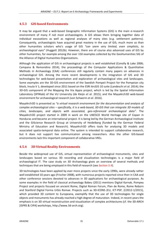 ARIADNE	–	D17.1:	Report	on	E-Archaeology	Frameworks	and	Experiments	
ARIADNE	 35	 Deliverable	17.1	
4.5.3 GIS-based	Environments	
It	 may	 be	 argued	 that	 a	 web-based	 Geographic	 Information	 Systems	 (GIS)	 is	 the	 main	 e-research	
environment	 of	 many	 if	 not	 most	 archaeologists.	 A	 GIS	 allows	 them	 bringing	 together	 data	 of	
individual	 excavations	 as	 well	 as	 regional	 analyses	 of	 many	 sites	 (e.g.	 settlement	 patterns).	
Consequently,	 archaeologists	 have	 acquired	 great	 mastery	 in	 the	 use	 of	 GIS,	 much	 more	 so	 than	
other	 humanities	 scholars	 who’s	 usage	 of	 GIS	 “can	 seem	 very	 limited,	 even	 simplistic,	 to	
archaeological	eyes”	(Huggett	2012b).	However,	there	are	of	course	also	advanced	uses	of	GIS	by	
other	humanities,	for	example	among	the	over	150	examples	collected	by	the	GeoHumanities	SIG	of	
the	Alliance	of	Digital	Humanities	Organizations.	
Although	the	application	of	GIS	in	archaeological	projects	is	well	established	(Conolly	&	Lake	2006;	
Campana	 &	 Remondino	 2014),	 the	 proceedings	 of	 the	 Computer	 Applications	 &	 Quantitative	
Methods	 in	 Archaeology	 (CAA)	 conferences	 still	 regularly	 contain	 many	 papers	 on	 advances	 in	
archaeological	 GIS.	 Among	 the	 more	 recent	 developments	 is	 the	 integration	 of	 GIS	 and	 3D	
technologies	 for	 web-based	 presentation	 and	 exploration	 of	 archaeological	 sites	 and	 landscapes.	
Some	examples	are	the	3D-GIS	environment	of	the	Swedish	Pompeii	Project	for	the	Pompeian	city	
block,	Insula	V	1,	developed	since	2011	based	on	the	ESRI	ArcGIS	10	suite	(Landeschi	et	al.	2014);	the	
3D-GIS	 component	 of	 the	 Mapping	 the	 Via	 Appia	 project,	 which	 is	 led	 by	 the	 Spatial	 Information	
Laboratory	(SPINlab)	of	the	VU	University	(de	Kleijn	et	al.	2015);	and	the	MayaArch3D	web-based	
environment	for	archaeological	research	(von	Schwerin	et	al.	2016).	
MayaArch3D	is	presented	as	“a	virtual	research	environment	for	the	documentation	and	analysis	of	
complex	archaeological	sites	–	specifically,	it	is	a	web-based,	3D-GIS	that	can	integrate	3D	models	of	
cities,	 landscapes,	 and	 objects	 with	 associated,	 geo-referenced	 archaeological	 data”.	 The	
MayaArch3D	 project	 started	 in	 2009	 in	 work	 on	 the	 UNESCO	 World	 Heritage	 site	 of	 Copan	 in	
Honduras	and	became	an	international	project.	It	is	being	led	by	the	German	Archaeological	Institute	
and	 the	 GIScience	 Research	 Group	 at	 University	 of	 Heidelberg	 (funded	 by	 the	 German	 Federal	
Ministry	 of	 Education	 and	 Research).	 MayaArch3D	 offers	 tools	 for	 analysing	 3D	 models	 and	
associated	 spatio-temporal	 data	 online.	 The	 system	 is	 intended	 to	 support	 collaborative	 research,	
but	 it	 does	 not	 support	 live	 communication	 among	 researchers.	 Also	 the	 other	 GIS-based	
environments	lack	this	important	component	of	collaborative	VREs.	
4.5.4 3D	Virtual	Reality	Environments	
Beside	 the	 widespread	 use	 of	 GIS,	 virtual	 representation	 of	 archaeological	 monuments,	 sites	 and	
landscapes	 based	 on	 various	 3D	 recording	 and	 visualization	 technologies	 is	 a	 major	 field	 of	
archaeological	 IT.	 The	 case	 study	 on	 3D	 Archaeology	 gives	 an	 overview	 of	 several	 methods	 and	
techniques	that	are	being	employed	in	this	field	of	research	(see	Section	5.4).	
3D	technologies	have	been	applied	by	ever	more	projects	since	the	early	1990s,	were	already	rather	
well	established	10	years	ago	(Frischer	2008),	with	numerous	projects	reported	since	then	in	CAA	and	
other	conference	sessions	devoted	to	advances	in	3D	applications	for	archaeological	purposes.	As	
some	examples	in	the	field	of	classical	archaeology	Babeu	(2011)	mentions	Digital	Karnak,	Pompey	
Project	and	projects	focused	on	ancient	Rome,	Digital	Roman	Forum,	Plan	de	Rome,	Rome	Reborn	
and	Stanford	Digital	Forma	Urbis	Romae.	Projects	such	as	3D-ICONS	(EU,	ICT-PSP,	2/2012-1/2015),	
which	 provided	 3D	 content	 to	 Europeana,	 exemplify	 that	 the	 use	 of	 3D	 technologies	 for	 single	
objects	and	monuments	has	already	reached	a	high	degree	of	maturation.	Indeed,	in	recent	years	the	
emphasis	is	on	3D	virtual	reconstruction	and	visualization	of	complex	architectures	(cf.	the	3D-ARCH	
[ISPRS	&	CIPA]	workshops,	http://www.3d-arch.org).		
 