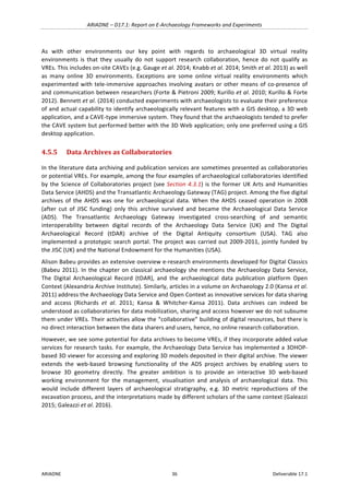 ARIADNE	–	D17.1:	Report	on	E-Archaeology	Frameworks	and	Experiments	
ARIADNE	 36	 Deliverable	17.1	
As	 with	 other	 environments	 our	 key	 point	 with	 regards	 to	 archaeological	 3D	 virtual	 reality	
environments	 is	 that	 they	 usually	 do	 not	 support	 research	 collaboration,	 hence	 do	 not	 qualify	 as	
VREs.	This	includes	on-site	CAVEs	(e.g.	Gauge	et	al.	2014;	Knabb	et	al.	2014;	Smith	et	al.	2013)	as	well	
as	 many	 online	 3D	 environments.	 Exceptions	 are	 some	 online	 virtual	 reality	 environments	 which	
experimented	with	tele-immersive	approaches	involving	avatars	or	other	means	of	co-presence	of	
and	communication	between	researchers	(Forte	&	Pietroni	2009;	Kurillo	et	al.	2010;	Kurillo	&	Forte	
2012).	Bennett	et	al.	(2014)	conducted	experiments	with	archaeologists	to	evaluate	their	preference	
of	and	actual	capability	to	identify	archaeologically	relevant	features	with	a	GIS	desktop,	a	3D	web	
application,	and	a	CAVE-type	immersive	system.	They	found	that	the	archaeologists	tended	to	prefer	
the	CAVE	system	but	performed	better	with	the	3D	Web	application;	only	one	preferred	using	a	GIS	
desktop	application.	
4.5.5 Data	Archives	as	Collaboratories		
In	the	literature	data	archiving	and	publication	services	are	sometimes	presented	as	collaboratories	
or	potential	VREs.	For	example,	among	the	four	examples	of	archaeological	collaboratories	identified	
by	the	Science	of	Collaboratories	project	(see	Section	4.3.1)	is	the	former	UK	Arts	and	Humanities	
Data	Service	(AHDS)	and	the	Transatlantic	Archaeology	Gateway	(TAG)	project.	Among	the	five	digital	
archives	of	the	AHDS	was	one	for	archaeological	data.	When	the	AHDS	ceased	operation	in	2008	
(after	 cut	 of	 JISC	 funding)	 only	 this	 archive	 survived	 and	 became	 the	 Archaeological	 Data	 Service	
(ADS).	 The	 Transatlantic	 Archaeology	 Gateway	 investigated	 cross-searching	 of	 and	 semantic	
interoperability	 between	 digital	 records	 of	 the	 Archaeology	 Data	 Service	 (UK)	 and	 The	 Digital	
Archaeological	 Record	 (tDAR)	 archive	 of	 the	 Digital	 Antiquity	 consortium	 (USA).	 TAG	 also	
implemented	a	prototypic	search	portal.	The	project	was	carried	out	2009-2011,	jointly	funded	by	
the	JISC	(UK)	and	the	National	Endowment	for	the	Humanities	(USA).	
Alison	Babeu	provides	an	extensive	overview	e-research	environments	developed	for	Digital	Classics	
(Babeu	2011).	In	the	chapter	on	classical	archaeology	she	mentions	the	Archaeology	Data	Service,	
The	 Digital	 Archaeological	 Record	 (tDAR),	 and	 the	 archaeological	 data	 publication	 platform	 Open	
Context	(Alexandria	Archive	Institute).	Similarly,	articles	in	a	volume	on	Archaeology	2.0	(Kansa	et	al.	
2011)	address	the	Archaeology	Data	Service	and	Open	Context	as	innovative	services	for	data	sharing	
and	 access	 (Richards	 et	 al.	 2011;	 Kansa	 &	 Whitcher-Kansa	 2011).	 Data	 archives	 can	 indeed	 be	
understood	as	collaboratories	for	data	mobilization,	sharing	and	access	however	we	do	not	subsume	
them	under	VREs.	Their	activities	allow	the	“collaborative”	building	of	digital	resources,	but	there	is	
no	direct	interaction	between	the	data	sharers	and	users,	hence,	no	online	research	collaboration.		
However,	we	see	some	potential	for	data	archives	to	become	VREs,	if	they	incorporate	added	value	
services	for	research	tasks.	For	example,	the	Archaeology	Data	Service	has	implemented	a	3DHOP-
based	3D	viewer	for	accessing	and	exploring	3D	models	deposited	in	their	digital	archive.	The	viewer	
extends	 the	 web-based	 browsing	 functionality	 of	 the	 ADS	 project	 archives	 by	 enabling	 users	 to	
browse	 3D	 geometry	 directly.	 The	 greater	 ambition	 is	 to	 provide	 an	 interactive	 3D	 web-based	
working	 environment	 for	 the	 management,	 visualisation	 and	 analysis	 of	 archaeological	 data.	 This	
would	 include	 different	 layers	 of	 archaeological	 stratigraphy,	 e.g.	 3D	 metric	 reproductions	 of	 the	
excavation	process,	and	the	interpretations	made	by	different	scholars	of	the	same	context	(Galeazzi	
2015;	Galeazzi	et	al.	2016).	
 