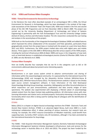 ARIADNE	–	D17.1:	Report	on	E-Archaeology	Frameworks	and	Experiments	
ARIADNE	 37	 Deliverable	17.1	
4.5.6 VERA	and	Various	Other	Examples	
VERA	-	Virtual	Environment	for	Research	in	Archaeology		
In	 the	 literature	 the	 most	 often	 described	 example	 of	 an	 archaeological	 VRE	 is	 VERA,	 the	 Virtual	
Environment	 for	 Research	 in	 Archaeology,	 which	 has	 been	 developed	 in	 the	 context	of	 the	 large-
scale	excavations	of	the	Silchester	Town	Life	Project	(UK).	VERA	was	funded	in	the	first	and	second	
phase	of	the	JISC	VRE	Programme	and	ran	from	December	2004	to	March	2009.	The	project	was	
carried	 out	 by	 the	 University	 Reading	 (Department	 of	 Archaeology	 and	 School	 of	 Systems	
Engineering)	 in	 partnership	 with	 the	 York	 Archaeological	 Trust	 and	 the	 University	 College	 London	
(School	of	Library,	Archive	and	Information	Studies).	The	UCL	researchers	conducted	the	user	testing	
and	analysis	in	the	second	phase	of	the	project.		
VERA	built	on	the	functionality	of	the	Integrated	Archaeological	Database	(IADB)	and	added	features	
which	improved	the	online	collaboration	of	the	excavators	and	finds	specialists,	particularly	those	
geographically	remote	from	the	project	base	or	involved	with	the	project	on	a	part-time	basis	(Rains	
2011	 and	 2015).	 Furthermore,	 the	 VERA	 project	 trialled	 data	 entry	 with	 digital	 pens	 and	 mobile	
devices.	Three	papers	at	the	CAA	2009	in	Williamsburg	describe	various	aspects	of	the	VERA	project,	
including	the	technical	infrastructure	(Mills	&	Baker	2009)	and	issues	in	the	integration	of	new	tools	
such	as	hand-held	devices	in	established	archaeological	practice	(Clarke	&	O’Riordan	2009;	Fisher	et	
al.	2009;	see	also	Warwick	et	al.	2009).	
Various	Other	Examples	
Here	 we	 briefly	 describe	 four	 examples	 that	 do	 not	 fit	 in	 the	 categories	 such	 as	 GIS	 or	 3D	
environments	addressed	above	but	present	some	interesting	aspects.	
BoneCommons	
BoneCommons	 is	 an	 open	 access	 system	 aimed	 to	 advance	 communication	 and	 sharing	 of	
information	within	the	zooarchaeological	community.	It	is	sponsored	by	the	International	Council	for	
Archaeozoology	 (ICAZ)	 and	 managed	 by	 the	 Alexandria	 Archive	 Institute	 (Whitcher-Kansa	 &	
Deblauwe	2011;	Whitcher-Kansa	&	Kansa	2011).	The	BoneCommons	website	is	based	on	the	Omeka	
open	 source	 content	 management	 software.	 It	 hosts	 information	 of	 the	 ICAZ	 Neotropical	
Zooarchaeology	Working	Group	(meetings,	newsletter,	bibliography)	and	offers	forums/collections	to	
which	 researchers	 can	 post	 announcements,	 publications	 and	 data	 (mainly	 images	 of	 bone	
specimens).	 The	 website	 also	 experimented	 with	 displaying	 a	 filtered	 subset	 of	 zooarchaeology	
related	content	from	the	Open	Context	data	publishing	platform.	All	information	comes	with	clear	
licensing	information	and	citation	and	is	archived	properly.	Particularly	interesting	is	the	data	sharing	
functionality	which	most	often	is	being	used	for	seeking	help	of	colleagues	with	the	identification	of	
bone	specimens.		
ETANA		
Babeu	(2011)	in	a	chapter	on	digital	classical	archaeology	mentions	the	ETANA	-	Electronic	Tools	and	
Ancient	 Near	 Eastern	 Archives.	 ETANA	 is	 an	 advanced	 digital	 library,	 built	 since	 2000	 in	 a	 multi-
institutional	 collaborative	 effort.	 It	 allows	 searching	 of	 various	 resources,	 but	 research	 tools	 are	
missing.	For	example,	the	eTACT	resource	(translations	of	Akkadian	materials),	could	benefit	from	
supporting	tools.	Currently	eTACT	contains	only	29	translations,	although	it	has	been	promoted	by	
the	International	Association	for	Assyriology.	
FAIMS	
The	FAIMS	-	Field	Acquired	Information	Management	Systems	(formerly	Federated	Archaeological	
Information	Management	Systems)	initiative	developed	e-infrastructure,	tools	and	services	for	the	
archaeology	 sector	 in	 Australia	 (Ross	 et	 al.	 2013	 and	 2015).	 The	 project	 has	 been	 funded	 by	 the	
 