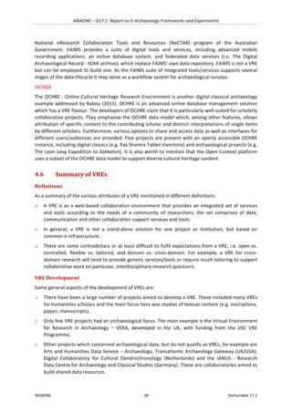 ARIADNE	–	D17.1:	Report	on	E-Archaeology	Frameworks	and	Experiments	
ARIADNE	 38	 Deliverable	17.1	
National	 eResearch	 Collaboration	 Tools	 and	 Resources	 (NeCTAR)	 program	 of	 the	 Australian	
Government.	 FAIMS	 provides	 a	 suite	 of	 digital	 tools	 and	 services,	 including	 advanced	 mobile	
recording	 applications,	 an	 online	 database	 system,	 and	 federated	 data	 services	 (i.e.	 The	 Digital	
Archaeological	Record	-	tDAR	archive),	which	replace	FAIMS’	own	data	repository.	FAIMS	is	not	a	VRE	
but	can	be	employed	to	build	one.	As	the	FAIMS	suite	of	integrated	tools/services	supports	several	
stages	of	the	data	lifecycle	it	may	serve	as	a	workflow	system	for	archaeological	surveys.		
OCHRE	
The	OCHRE	-	Online	Cultural	Heritage	Research	Environment	is	another	digital	classical	archaeology	
example	addressed	by	Babeu	(2011).	OCHRE	is	an	advanced	online	database	management	solution	
which	has	a	VRE	flavour.	The	developers	of	OCHRE	claim	that	it	is	particularly	well-suited	for	scholarly	
collaborative	projects.	They	emphasise	the	OCHRE	data	model	which,	among	other	features,	allows	
attribution	of	specific	content	to	the	contributing	scholar	and	distinct	interpretations	of	single	items	
by	different	scholars.	Furthermore,	various	options	to	share	and	access	data	as	well	as	interfaces	for	
different	users/audiences	are	provided.	Five	projects	are	present	with	an	openly	accessible	OCHRE	
instance,	including	digital	classics	(e.g.	Ras	Shamra	Tablet	Inventory)	and	archaeological	projects	(e.g.	
The	Leon	Levy	Expedition	to	Ashkelon).	It	is	also	worth	to	mention	that	the	Open	Context	platform	
uses	a	subset	of	the	OCHRE	data	model	to	support	diverse	cultural	heritage	content.	
4.6 Summary	of	VREs	
Definitions	
As	a	summary	of	the	various	attributes	of	a	VRE	mentioned	in	different	definitions:		
o A	VRE	is	as	a	web-based	collaboration	environment	that	provides	an	integrated	set	of	services	
and	 tools	 according	 to	 the	 needs	 of	 a	 community	 of	 researchers;	 the	 set	 comprises	 of	 data,	
communication	and	other	collaboration	support	services	and	tools.		
o In	 general,	 a	 VRE	 is	 not	 a	 stand-alone	 solution	 for	 one	 project	 or	 institution,	 but	 based	 on	
common	e-infrastructure.	
o There	are	some	contradictory	or	at	least	difficult	to	fulfil	expectations	from	a	VRE,	i.e.	open	vs.	
controlled,	 flexible	 vs.	 tailored,	 and	 domain	 vs.	 cross-domain.	 For	 example,	 a	 VRE	 for	 cross-
domain	research	will	tend	to	provide	generic	services/tools	or	require	much	tailoring	to	support	
collaborative	work	on	particular,	interdisciplinary	research	questions.	
VRE	Development	
Some	general	aspects	of	the	development	of	VREs	are:	
o There	have	been	a	large	number	of	projects	aimed	to	develop	a	VRE.	These	included	many	VREs	
for	humanities	scholars	and	the	main	focus	here	was	studies	of	textual	content	(e.g.	inscriptions,	
papyri,	manuscripts).		
o Only	few	VRE	projects	had	an	archaeological	focus.	The	main	example	is	the	Virtual	Environment	
for	 Research	 in	 Archaeology	 –	 VERA,	 developed	 in	 the	 UK,	 with	 funding	 from	 the	 JISC	 VRE	
Programme.		
o Other	projects	which	concerned	archaeological	data,	but	do	not	qualify	as	VREs,	for	example	are	
Arts	and	Humanities	Data	Service	–	Archaeology,	Transatlantic	Archaeology	Gateway	(UK/USA),	
Digital	 Collaboratory	 for	 Cultural	 Dendrochronology	 (Netherlands)	 and	 the	 IANUS	 -	 Research	
Data	Centre	for	Archaeology	and	Classical	Studies	(Germany).	These	are	collaboratories	aimed	to	
build	shared	data	resources.		
 