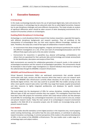 ARIADNE	–	D17.1:	Report	on	E-Archaeology	Frameworks	and	Experiments	
ARIADNE	 4	 Deliverable	17.1	
1 Executive	Summary	
E-Archaeology	
In	this	study	e-archaeology	basically	means	the	use	of	web-based	digital	data,	tools	and	services	for	
research	purposes.	E-archaeology	may	be	subsumed	under	the	so	called	digital	humanities,	however	
has	its	own	disciplinary	challenges	and	some	different	characteristics.	The	study	includes	an	analysis	
of	 significant	 differences	 which	 should	 be	 taken	 account	 of	 when	 developing	 environments	 for	 e-
research	of	humanities	scholars	or	archaeologists.		
Enabling	Multi-Disciplinary	E-Archaeology	
Archaeology	is	a	multi-disciplinary	field	of	research	that	involves	researchers,	especially	find	experts,	
with	 different	 disciplinary	 backgrounds	 and	 research	 questions.	 They	 all	 contribute	 to	 the	
interpretation	 of	 archaeological	 sites,	 but	 their	 work	 requires	 different	 knowledge,	 methods	 and	
tools.	Therefore,	the	study	sees	a	need	of	two	types	of	collaborative	e-research	solutions:	
o An	environment	that	allows	bringing	together,	integrate	and	interpret	(synthesise)	the	results	of	
the	different	investigations	on	a	site,	of	the	core	team	of	archaeologists/excavators	and	of	the	
different	finds	experts	who	work	at	the	site	and/or	remotely.		
o Environments	 for	 researchers	 in	 specialities	 (e.g.	 physical	 anthropology,	 archaeobotany	 and	
others)	that	are	specialised	for	their	particular	data	and	terminology	and	include	services/tools	
for	the	identification,	description	and	analysis	of	their	finds.		
Both	environments	are	essential	for	collaborative	generation	of	research	results,	in	the	context	of	
archaeological	excavations	and	the	research	of	archaeological	specialities.	The	environments	should	
be	developed	in	view	of	wider	range	investigations	(i.e.	beyond	individual	sites)	based	on	sharing	of	
the	collected	data	through	the	ARIADNE	e-research	infrastructure.	
ARIADNE	and	Virtual	Research	Environments	
Virtual	 Research	 Environments	 (VREs)	 are	 web-based	 environments	 that	 provide	 research	
communities	 with	 tools,	 services	 and	 data	 resources	 which	 they	 need	 to	 carry	 out	 research	 work	
online.	 The	 ARIADNE	 data	 infrastructure	 currently	 allows	 discovery	 of	 and	 access	 to	 data	 across	
distributed	digital	archives.	One	next	step	could	be	to	provide	VREs	that	enable	carrying	out	 also	
other,	more	specific	research	tasks	online.	Such	VREs	may	range	from	loosely	coupled	services/tools	
and	 data	 resources	 to	 tightly	 integrated	 workbenches	 and	 databases	 for	 specific	 research	
communities.		
The	 study	 looked	 into	 the	 development	 of	 VREs	 for	 various	 disciplines,	 including	 taxonomies	 of	
different	types	of	VRE	and	research	activities	they	may	support.	The	investigation	found	that	there	
have	been	many	VRE	projects	for	humanities	scholars	who	study	textual	content,	but	few	attempts	
to	build	VREs	for	archaeology.	But,	archaeological	researchers	use	various	tools	to	carry	out,	analyse	
and	present	research	results.	Today	the	main	variant	of	an	archaeological	e-research	environment	
arguably	 is	 the	 Web	 GIS	 of	 an	 excavation	 project;	 also	 3D	 models	 are	 increasingly	 being	 used	 to	
present	research	results.		
Case	Studies	
The	case	studies	describe	exemplary	current	digital	practices	in	the	respective	area,	recent	progress	
and/or	existing	shortcomings,	and	outline	how	the	area	could	advance,	or	contribute	to	advancing,	
toward	innovative	e-archaeology.	A	common	perspective	of	the	studies	is	the	potential	development	
of	VREs	in	the	context	of	the	ARIADNE	e-infrastructure.	The	case	studies	cover	a	wide	range	of	e-
archaeology	topics	and	subject	matters:		
 
