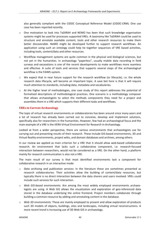 ARIADNE	–	D17.1:	Report	on	E-Archaeology	Frameworks	and	Experiments	
ARIADNE	 40	 Deliverable	17.1	
also	 generally	 compliant	 with	 the	 CIDOC	 Conceptual	 Reference	 Model	 (CIDOC-CRM).	 One	 use	
case	has	been	reported	recently.		
o One	 motivation	 to	 look	 into	 TaDiRAH	 and	 NEMO	 has	 been	 that	 such	 knowledge	 organisation	
systems	might	be	used	for	processes	supported	VREs.	A	taxonomy	like	TaDiRAH	could	be	used	to	
structure	 and	 annotate	 available	 content,	 tools	 and	 other	 research	 resources	 to	 make	 them	
better	 discoverable.	 NeMO	 might	 be	 developed	 further	 to	 support	 research	 workflows.	 An	
application	 using	 such	 an	 ontology	 could	 help	 tie	 together	 sequences	 of	 VRE	 based	 activities,	
including	tools,	content/data	and	other	resources.	
o Workflow	management	systems	are	quite	common	in	the	physical	and	biological	sciences,	but	
not	 yet	 in	 the	 humanities.	 In	 archaeology	 “paperless”,	 usually	 mobile	 data	 recording	 in	 field	
surveys	and	excavations	is	one	of	the	recent	developments	to	make	workflows	more	seamless	
and	 effective.	 A	 suite	 of	 tools	 and	 services	 that	 supports	 several	 steps	 of	 the	 archaeological	
workflow	is	the	FAIMS	system.	
o We	expect	that	in	near	future	support	for	the	research	workflow	(or	lifecycle),	i.e.	the	whole	
research	data	lifecycle,	will	become	an	important	topic.	A	save	bet	here	is	that	it	will	require	
much	attention	to	standards,	including	data,	metadata	and	vocabularies.	
o At	the	higher	level	of	methodologies,	one	case	study	of	this	report	addresses	the	potential	of	
formalised	descriptions	of	methodological	practices.	One	scenario	is	a	methodology	composer	
that	 allows	 archaeologists	 to	 select	 the	 methods	 components	 they	 need	 for	 a	 project	 and	
assembles	them	in	a	VRE	which	supports	their	different	tasks	and	workflows.	
VREs	in	Current	Archaeology	
The	topic	of	virtual	research	environments	or	collaboratories	has	been	around	since	many	years	and	
a	 lot	 of	 research	 has	 already	 been	 carried	 out	 to	 conceive,	 develop	 and	 implement	 solutions,	
specifically	also	for	researchers	in	the	humanities.	However,	few	had	an	archaeological	focus	and	the	
main	example	of	a	VRE	is	the	VERA	Virtual	Environment	for	Research	in	Archaeology.	
Looked	 at	 from	 a	 wider	 perspective,	 there	 are	 various	 environments	 that	 archaeologists	 use	 for	
carrying	out	and	presenting	results	of	their	research.	These	include	GIS-based	environments,	3D	and	
Virtual	Reality	environments,	project	wikis,	and	domain	databases	and	archives,	among	others.	
In	our	review	we	applied	as	main	criterion	for	a	VRE	that	it	should	allow	web-based	collaborative	
research.	 An	 environment	 that	 lacks	 such	 a	 collaborative	 component,	 i.e.	 research-focused	
interaction	between	researchers,	would	not	be	considered	as	a	VRE.	On	the	other	hand,	a	platform	
mainly	for	research	communication	is	also	not	a	VRE.		
The	 main	 result	 of	 our	 survey	 is	 that	 most	 identified	 environments	 lack	 a	 component	 for	
collaborative	research	in	an	interactive	mode:		
o Data	 archiving	 and	 publication	 services:	 In	 the	 literature	 these	 are	 sometimes	 presented	 as	
research	 collaboratories.	 Their	 activities	 allow	 the	 building	 of	 content/data	 resources,	 but	
typically	there	is	no	direct	interaction	between	the	data	sharers	and	users	involved.	VREs	could	
include	such	services	for	such	interaction.		
o Web	 GIS-based	 environments:	 Are	 among	 the	 most	 widely	 employed	 environments	 archaeo-
logists	 are	 using.	 A	 Web	 GIS	 allows	 the	 visualization	 and	 exploration	 of	 geo-referenced	 data	
stored	 in	 the	 database	 underlying	 the	 online	 frontend.	 Project	 members	 collaborate	 through	
building	a	common	resource	by	adding	and	annotating	content	in	the	database.	
o Web	3D	environments:	These	are	mainly	employed	to	present	and	allow	exploration	of	products	
such	3D	models	of	objects,	buildings,	sites	and	landscapes,	including	virtual	reconstructions.	A	
more	recent	trend	is	increasing	use	of	3D	Web	GIS	in	archaeology.		
 