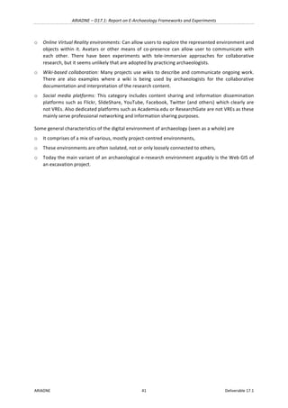 ARIADNE	–	D17.1:	Report	on	E-Archaeology	Frameworks	and	Experiments	
ARIADNE	 41	 Deliverable	17.1	
o Online	Virtual	Reality	environments:	Can	allow	users	to	explore	the	represented	environment	and	
objects	within	it.	Avatars	or	other	means	of	co-presence	can	allow	user	to	communicate	with	
each	 other.	 There	 have	 been	 experiments	 with	 tele-immersive	 approaches	 for	 collaborative	
research,	but	it	seems	unlikely	that	are	adopted	by	practicing	archaeologists.	
o Wiki-based	collaboration:	Many	projects	use	wikis	to	describe	and	communicate	ongoing	work.	
There	 are	 also	 examples	 where	 a	 wiki	 is	 being	 used	 by	 archaeologists	 for	 the	 collaborative	
documentation	and	interpretation	of	the	research	content.			
o Social	 media	 platforms:	 This	 category	 includes	 content	 sharing	 and	 information	 dissemination	
platforms	such	as	Flickr,	SlideShare,	YouTube,	Facebook,	Twitter	(and	others)	which	clearly	are	
not	VREs.	Also	dedicated	platforms	such	as	Academia.edu	or	ResearchGate	are	not	VREs	as	these	
mainly	serve	professional	networking	and	information	sharing	purposes.		
Some	general	characteristics	of	the	digital	environment	of	archaeology	(seen	as	a	whole)	are		
o It	comprises	of	a	mix	of	various,	mostly	project-centred	environments,			
o These	environments	are	often	isolated,	not	or	only	loosely	connected	to	others,	
o Today	the	main	variant	of	an	archaeological	e-research	environment	arguably	is	the	Web	GIS	of	
an	excavation	project.	
	
 