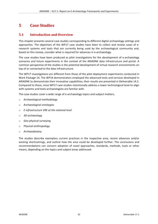 ARIADNE	–	D17.1:	Report	on	E-Archaeology	Frameworks	and	Experiments	
ARIADNE	 42	 Deliverable	17.1	
5 Case	Studies	
5.1 Introduction	and	Overview	
This	chapter	presents	several	case	studies	corresponding	to	different	digital	archaeology	settings	and	
approaches.	The	objectives	of	the	WP17	case	studies	have	been	to	collect	and	review	cases	of	e-
research	 systems	 and	 tools	 that	 are	 currently	 being	 used	 by	 the	 archaeological	 community	 and,	
based	on	this	review,	consider	what	is	required	for	advances	in	e-archaeology.		
The	case	studies	have	been	produced	as	pilot	investigations	for	the	development	of	e-archaeology	
scenarios	and	future	experiments	in	the	context	of	the	ARIADNE	data	infrastructure	and	portal.	A	
common	perspective	of	the	studies	is	the	potential	development	of	virtual	research	environments	on	
top	of	or	connected	to	the	data	infrastructure.		
The	WP17	investigations	are	different	from	those	of	the	pilot	deployment	experiments	conducted	in	
Work	Package	14.	The	WP14	demonstrators	employed	the	advanced	tools	and	services	developed	in	
ARIADNE	to	demonstrate	their	innovative	capabilities;	their	results	are	presented	in	Deliverable	14.2.	
Compared	to	these,	most	WP17	case	studies	intentionally	address	a	lower	technological	level	to	align	
with	systems	and	tools	archaeologists	are	familiar	with.		
The	case	studies	cover	a	wide	range	of	e-archaeology	topics	and	subject	matters,		
o Archaeological	methodology		
o Archaeological	ontologies		
o E-infrastructure	VRE	at	the	national	level		
o 3D	archaeology		
o Geo-physical	surveying		
o Physical	anthropology	
o Archaeobotany	
The	 studies	 describe	 exemplary	 current	 practices	 in	 the	 respective	 area,	 recent	 advances	 and/or	
existing	shortcomings,	and	outline	how	the	area	could	be	developed	further.	The	conclusions	and	
recommendations	 can	 concern	 adoption	 of	 novel	 approaches,	 standards,	 methods,	 tools	 or	 other	
means,	depending	on	the	topics	and	subject	areas	addressed.		
			
	 	
 