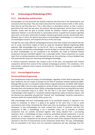 ARIADNE	–	D17.1:	Report	on	E-Archaeology	Frameworks	and	Experiments	
ARIADNE	 43	 Deliverable	17.1	
5.2 Archaeological	Methodology	(CSIC)	
5.2.1 Introduction	and	Overview	
Archaeologists	not	only	document	the	physical	evidences	that	they	find	or	the	interpretations	and	
conclusions	that	they	draw.	They	also	need	to	document	the	research	process	itself;	in	other	words,	
what	they	do	and	how	they	do	it.	This	is	often	done	in	a	descriptive	manner,	so	that	a	record	is	
generated	of	the	work	that	was	done,	the	products	that	were	generated,	and	the	teams	and	tools	
involved,	 usually	 with	 the	 goal	 to	 provide	 context	 for	 whatever	 research	 question	 was	 being	
addressed.	However,	it	can	also	be	done	in	a	prescriptive	manner,	to	guide	future	projects	regarding	
what	work	is	to	be	done,	what	kinds	of	artefacts	should	be	generated,	and	who	should	tackle	what.	
Whatever	way	it	is	done,	the	rigorous	description	of	archaeological	methodologies	is	a	crucial	aspect	
of	archaeological	research,	and	comprises	the	focus	of	this	case	study.	
Through	this	case	study,	different	archaeological	practices	have	been	studied	and	analysed	with	the	
aim	 to	 create	 semi-formal	 models	 of	 them	 by	 using	 the	 Situational	 Method	 Engineering	 (SME)	
approach.	SME	acknowledges	that	“no	size	fits	all”,	that	is,	no	single	methodology	is	applicable	to	
every	situation,	and	therefore	methodologies	must	be	situated	in	a	context.	Also,	it	uses	an	approach	
by	 which	 methodologies	 are	 not	 considered	 to	 be	 monolithic,	 but	 made	 of	 individual	 method	
components	that	get	assembled	together	into	a	meaningful	whole.	These	components	are	usually	
taken	from	an	existing	repository	and	improved	during	use,	thus	achieving	a	virtuous	feedback	loop	
that	systematically	reuses	ever	improving	methodological	knowledge.	
A	 method	 component	 repository	 was	 created	 as	 part	 of	 the	 work,	 and	 populated	 with	 method	
components	derived	from	several	of	the	analysed	archaeological	practices.	This	constitutes	a	first	
step	towards	a	potential	virtual	research	environment	for	"method	composing",	as	described	in	a	
previous	chapter.	
5.2.2 Current	Digital	Practices	
Situational	Method	Engineering	
The	comprehensive	study	and	analysis	of	methodologies,	regardless	of	their	field	of	application,	has	
been	tackled	for	the	last	couple	of	decades	by	the	field	of	situational	method	engineering	(SME).	
Although	SME	was	born	as	a	discipline	inside	software	engineering	(Kumar	and	Welke	1992;	Rolland	
and	Prakash	1996),	it	has	since	been	applied	to	a	variety	of	fields,	such	as	business	process	modelling	
(Gonzalez-Perez	and	Henderson-Sellers	2010),	archaeology	(Gonzalez-Perez	and	Hug	2013)	and	other	
areas	 of	 the	 humanities	 (Hug	 et	 al.	 2011).	 The	 fact	 that	 it	 is	 the	 word	 “method”	 (rather	 than	
“methodology”)	which	appears	in	“situational	method	engineering”	obeys	to	historical	reasons,	and	
the	literature	has	repeatedly	remarked	that	“method”	and	“methodology”	should	be	understood	as	
synonyms	within	this	context	(ISO/IEC	2014,	section	3.2).	
SME	 acknowledges	 that	 each	 methodology	 needs	 to	 be	 specifically	 situated,	 or	 adjusted	 to	 the	
project	 or	 endeavour	 to	 which	 it	 is	 going	 to	 be	 applied.	 At	 the	 same	 time,	 it	 tries	 to	 avoid	
circumstances	that	involve	reinventing	the	wheel	every	time,	by	providing	a	solid	knowledge	reuse	
framework,	 so	 that	 methodologies	 are	 never	 created	 from	 scratch.	 In	 particular,	 and	 from	 the	
perspective	 of	 SME,	 a	 methodology	 is	 not	 a	 monolithic	 entity,	 but	 an	 assembly	 of	 method	
components	 that	 are	 carefully	 connected	 together	 after	 being	 selected	 from	 a	 pre-existing	
repository.	 Once	 a	 methodology	 has	 been	 created	 by	 assembling	 selected	 components,	 it	 can	 be	
enacted	 on	 an	 endeavour	 (i.e.	 applied	 to	 a	 project	 or	 other	 activity).	 During	 enactment,	 the	
performance	of	each	component	can	be	assessed,	and	the	result	of	this	evaluation	fed	back	into	the	
repository	in	the	form	of	improvements	to	the	components	stored	there.	This	way,	methodologies	
that	 are	 assembled	 in	 the	 future	 from	 the	 improved	 components	 will	 take	 advantage	 from	 the	
 