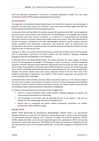 ARIADNE	–	D17.1:	Report	on	E-Archaeology	Frameworks	and	Experiments	
ARIADNE	 45	 Deliverable	17.1	
solid	 and	 expressive	 metamodel	 is	 crucial	 for	 a	 successful	 application	 of	 SME.	 This	 case	 study	
selected	the	ISO/IEC	24744	standard	metamodel	for	this	purpose.	
Previous	Works	
The	application	of	situational	method	engineering	to	the	humanities	in	general,	and	archaeology	in	
particular,	has	been	very	scarce	so	far.	However,	some	initial	works	strongly	suggest	that	SME	can	
provide	significant	benefits	to	the	archaeological	practice.	
In	(Gonzalez-Perez	and	Hug	2013),	the	authors	propose	the	hypothesis	that	SME	"can	be	applied	to	
the	construction,	documentation	and	improvement	of	methodologies	in	archaeology	and,	possibly,	
the	 humanities	 and	 social	 sciences	 in	 general,	 as	 a	 response	 to	 a	 long-standing	 and	 increasing	
demand	for	attention	to	process-related	issues	within	these	communities".	Also,	they	identify	several	
benefits	 of	 doing	 so,	 including	 the	 fact	 that	 methodologies	 tailored	 to	 specific	 projects	 could	 be	
quickly	 assembled	 from	 well-known	 components;	 they	 would	 be	 easier	 to	 communicate	 and	
institutionalise,	because	the	components	they	are	made	of	would	be	already	documented;	and	they	
would	be	easier	to	improve	over	time.	
In	(Hug	et	al.	2011),	the	authors	show	that	the	process	models	that	are	often	used	in	the	humanities	
(and	 in	 archaeology	 in	 particular)	 are	 barely	 suitable,	 and	 that	 finding	 an	 adequate	 modelling	
language	to	describe	methodologies	is	very	important.	
In	 (Gonzalez-Perez	 and	 Martín-Rodilla	 2013),	 the	 authors	 describe	 the	 initial	 analysis	 of	 textual	
sources	 of	 methodological	 knowledge	 in	 archaeology	 in	 order	 to	 construct	 a	 method	 component	
repository.	Benefits	reported	include	obtaining	a	high-quality	record	of	what	was	done,	when,	how	
and	by	whom;	the	possibility	to	verify	that	every	artefact	produced	in	a	project	has	a	well-known	goal	
and	is	used	for	something;	and	the	fact	that	dynamic	replanning	becomes	much	easier.	Despite	these	
benefits,	 the	 authors	 identify	 some	 open	 issues,	 especially	 related	 to	 the	 fact	 that	 most	 of	 the	
sampled	 archaeological	 organisations	 rely	 heavily	 in	 tacit	 previous	 experience	 and	 develop	 very	
scarce	encoding	of	their	knowledge.	
In	(Gonzalez-Perez,	Martín-Rodilla,	and	Epure	2016),	the	authors	report	on	a	more	advance	stage	of	
the	same	work	as	above,	and	introduce	an	explicit	connection	to	natural	language	processing	(NLP)	
techniques	in	order	to	assist	the	analysis	of	the	textual	sources.	The	need	for	specific	tools	that	help	
archaeologists	exploit	method	component	repositories	is	highlighted.	
In	summary,	the	scarce	literature	on	the	topic	seems	to	suggest	that:	
• There	 is	 a	 need	 to	 develop	 and/or	 adopt	 suitable	 modelling	 languages	 to	 express	 and	
communicate	methodologies	in	archaeology.	
• Tacit	 knowledge	 "in	 the	 head"	 must	 be	 extracted	 and	 put	 "in	 the	 system",	 if	 we	 want	 to	
benefit	from	the	methodology	improvement	feedback	loop.	
• Specific	 tools	 to	 manipulate	 and	 exploit	 method	 components	 repositories	 are	 needed;	
without	them,	SME	is	difficult	to	apply.	
ISO/IEC	24744	
ISO/IEC	 24744	 Metamodel	 for	 Development	 Methodologies	 (ISO/IEC	 2014)	 is	 an	 international	
standard	that	defines	a	“grammar”	for	situational	method	engineering.	It	contains	a	formal	language,	
a	 recommended	 graphical	 notation,	 and	 a	 collection	 of	 usage	 and	 extension	 guidelines.	 ISO/IEC	
24744	is	highly	extensible,	so	that	shortcomings	with	regard	to	its	application	to	WP17	can	be	easily	
resolved	by	custom-made	extensions.	The	ISO/IEC	24744	extension	mechanism	is	highly	formal	and	
well	documented	as	part	of	the	standard	specification,	so	very	little	ambiguity	is	introduced	at	this	
point.	
 