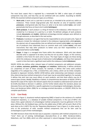 ARIADNE	–	D17.1:	Report	on	E-Archaeology	Frameworks	and	Experiments	
ARIADNE	 46	 Deliverable	17.1	
The	 most	 basic	 aspect	 that	 is	 regulated	 by	 a	 metamodel	 for	 SME	 is	 what	 types	 of	 method	
components	 may	 exist,	 and	 how	 they	 can	 be	 combined	 with	 one	 another.	 According	 to	 ISO/IEC	
24744,	the	essential	method	component	types	are	as	follows:	
• Work	units.	A	work	unit	is	a	job	that	is	carried	out,	or	intended	to	be	carried	out,	within	an	
endeavour.	 These	 include	 large-grained	 jobs	 that	 describe	 an	 area	 of	 expertise	 (called	
processes),	 small-grained	 jobs	 that	 focus	 on	 what	 is	 to	 be	 done	 (called	 tasks),	 and	 small-
grained	jobs	that	focus	on	how	to	do	it	(called	techniques).	
• Work	products.	A	work	product	is	a	thing	of	interest	to	the	endeavour,	either	because	it	is	
created	 by	 it	 or	 because	 it	 is	 used	 by	 it,	 or	 both.	 Pre-defined	 subtypes	 of	 work	 products	
include	documents	and	models.	Additional	archaeology-oriented	subtypes	were	defined	as	
through	extension,	as	described	in	the	next	section.	
• Producers.	A	producer	is	an	agent	that	has	the	responsibility	to	carry	out	work	units.	Types	of	
producers	include	the	individuals	involved	in	the	endeavour	(appropriately	called	persons),	
the	abstract	sets	of	responsibilities	that	are	defined	and	named	(called	roles),	any	organised	
set	 of	 producers	 that	 collectively	 focus	 on	 common	 work	 units	 (called	 teams),	 and	 even	
instruments	 that	 help	 other	 producers	 to	 better	 carry	 out	 their	 responsibilities	 in	 an	
automated	fashion	(called	tools).	
• Stages.	 A	 stage	 is	 a	 managed	 time	 frame	 within	 the	 endeavour.	 Work	 units	 (see	 above)	
describe	what	is	supposed	to	be	done,	but	they	do	not	say	when.	Stages,	on	the	contrary,	
establish	a	time	frame	for	work	units	to	occur.	The	major	types	of	stages	are	those	during	
which	the	endeavour	changes	levels	of	abstraction	(called	phases),	and	those	that	represent	
a	point	in	time	that	mark	a	significant	event	within	the	endeavour	(called	milestones).	
ISO/IEC	 24744	 also	 defines	 other	 relevant	 types	 of	 method	 components	 and	 additional	 concepts,	
such	as	actions,	outcomes,	guidelines,	languages	and	notations.	Additionally,	it	defines	attributes	
(i.e.	 properties)	 of	 each	 of	 these	 concepts;	 for	 example,	 it	 defines	 that	 every	 work	 product	
(regardless	of	its	subtype)	has	a	Title,	a	CreationTime,	and	a	Status,	which	can	be	Initial,	Complete,	
Accepted	or	Approved.	Similarly,	ISO/IEC	24744	defines	what	relationships	exist	between	concepts	
(thus	determining	how	method	components	of	each	type	may	be	assembled	together);	for	example,	
it	 defines	 that	 each	 task	 may	 cause	 effects	 on	 work	 products,	 and	 that	 these	 effects	 may	 be	 of	
several	types	(Create,	Modify,	ReadOnly	or	Delete).	A	comprehensive	description	of	ISO/IEC	24744	is	
beyond	the	scope	of	this	report;	the	relevant	aspects	that	are	needed	to	understand	each	section	will	
be	briefly	described	on	demand.	In	addition,	and	for	further	details	about	the	standard,	please	see	
(Gonzalez-Perez	and	Hug	2013)	for	a	specific	application	to	archaeological	methodologies,	(Gonzalez-
Perez	and	Henderson-Sellers	2006)	for	an	ontology-oriented	description,	or	(ISO/IEC	2014)	for	the	
complete	specification.	
5.2.3 Case	Study	
As	shown	in	Figure	3,	situational	method	engineering	(SME)	is	based	on	the	existence	of	a	method	
component	 repository,	 i.e.	 a	 database	 of	 suitable	 method	 components.	 In	 the	 case	 of	 WP17,	 this	
means	that	a	good	collection	of	archaeological	method	components	must	be	gathered	in	the	first	
place.	Without	this,	the	feedback	loop,	and	thus	the	added	value	of	SME,	will	not	work.	Much	of	the	
work	done	so	far	in	WP17	fits	into	the	“Repository	Maintenance”	box	in	Figure	3;	in	other	words,	it	
aims	 at	 the	 production	 of	 solid,	 reusable	 method	 components	 that	 can	 be	 later	 used	 by	
archaeologists	as	part	of	their	methodologies.	
The	SME	literature	shows	that	the	best	way	to	populate	a	repository	with	method	components	is	to	
“mine”	 them	 out	 of	 existing	 methodologies	 (Gonzalez-Perez	 et	 al.	 2004;	 Henderson-Sellers,	
Debenham,	and	Tran	2004),	which	are	often	expressed	in	natural	language.	Project	partners	were	
 