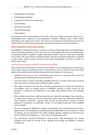 ARIADNE	–	D17.1:	Report	on	E-Archaeology	Frameworks	and	Experiments	
ARIADNE	 5	 Deliverable	17.1	
o Archaeological	methodology		
o Archaeological	ontologies		
o E-infrastructure	VRE	at	the	national	level		
o 3D	archaeology		
o Geo-physical	surveying		
o Physical	anthropology	
o Archaeobotany	
The	conclusions	and	recommendations	of	the	case	studies	with	regard	to	potential	advances	in	e-
archaeology	 concern	 adoption	 of	 novel	 approaches,	 standards,	 methods,	 tools	 or	 other	 means,	
depending	on	the	subject	area	covered.	The	results	are	summarised	in	the	final	section	of	the	case	
studies	chapter	and	have	been	incorporated	in	the	overall	conclusions	and	recommendations.	
Main	Conclusions	and	Recommendations	
The	ARIADNE	e-infrastructure	helps	to	overcome	a	situation	of	high	fragmentation	of	archaeological	
data	in	Europe	(and	elsewhere).	At	the	same	time,	it	is	a	step	towards	the	even	more	ambitious	goal	
of	 providing	 a	 platform	 capable	 to	 support	 web-based	 research	 aimed	 to	 create	 new	 knowledge.	
Thus	a	major	next	step	could	be	to	implement	virtual	research	environments	(VREs)	that,	in	addition	
to	 data	 access,	 provide	 services	 and	 tools	 which	 allow	 archaeological	 researchers	 carrying	 out	
research	tasks	online.		
General	Recommendations	for	Data,	Tools/Services	and	VREs	
VREs	are	web-based	collaboration	environment	that	provide	a	set	of	integrated	tools	and	services	as	
well	as	data	resources	as	needed	by	research	communities	to	carry	out	research	tasks	online.	With	
regard	to	data,	tools/services	and	VREs	the	general	recommendations	of	this	study	are:	
o ARIADNE	 should	 focus	 on	 major	 archaeological	 data	 resources,	 in	 particular	 field	 survey	 and	
excavation	data,	including	data	of	research	specialties.		
o Concerning	data	of	research	specialities	ARIADNE	will	have	to	consider	which	fields	should	be	
focus	areas	of	future	incorporation	of	additional	data	resources.		
o With	regard	to	research	tools	the	focus	should	be	on	tools/services	of	particular	relevance	to	
archaeologists.	 One	 area	 already	 present	 in	 ARIADNE’s	 portfolio	 is	 online	 services	 for	 the	
generation,	 visualization	 and	 exploration	 of	 3D	 models	 (Visual	 Media	 Service	 and	 Landscape	
Factory).		
o Other	priority	areas	of	future	additional	tools/services	should	be	investigated.	These	could	focus	
on	certain	types	of	data	(e.g.	remote	sensing	data)	and/or	tasks	(e.g.	collaborative	building	of	
online	 reference	 collections).	 In	 general	 types	 of	 data	 and	 tasks	 that	 are	 relevant	 for	 broad	
segments	 of	 researchers	 are	 preferable,	 at	 least	 in	 a	 first	 phase	 of	 extension	 of	 the	 ARIADNE	
service	portfolio.	
o The	main	challenge	for	ARIADNE	to	support	e-archaeology	is	the	multi-disciplinary	of	archaeo-
logical	research.	This	challenge	may	be	addressed	by	providing	VREs	for	certain	domains	or	fields	
of	 research,	 and	 an	 environment	 that	 allows	 bringing	 together,	 integrate	 and	 synthesise	 the	
results	of	different	investigations,	i.e.	with	a	focus	on	archaeological	sites.	
o The	 environments	 should	 be	 developed	 in	 view	 of	 wider	 range	 investigations	 (i.e.	 beyond	
individual	 sites)	 based	 on	 sharing	 of	 the	 collected	 data	 through	 the	 ARIADNE	 e-research	
infrastructure.	
 