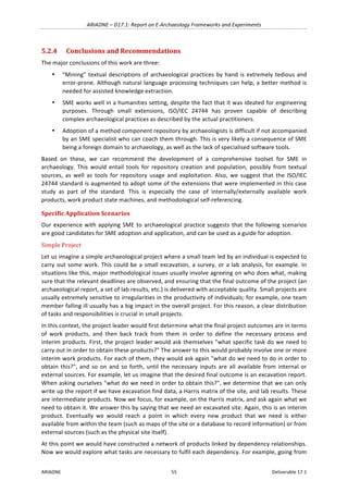 ARIADNE	–	D17.1:	Report	on	E-Archaeology	Frameworks	and	Experiments	
ARIADNE	 55	 Deliverable	17.1	
5.2.4 Conclusions	and	Recommendations	
The	major	conclusions	of	this	work	are	three:	
• “Mining”	textual	descriptions	of	archaeological	practices	by	hand	is	extremely	tedious	and	
error-prone.	Although	natural	language	processing	techniques	can	help,	a	better	method	is	
needed	for	assisted	knowledge	extraction.	
• SME	works	well	in	a	humanities	setting,	despite	the	fact	that	it	was	ideated	for	engineering	
purposes.	 Through	 small	 extensions,	 ISO/IEC	 24744	 has	 proven	 capable	 of	 describing	
complex	archaeological	practices	as	described	by	the	actual	practitioners.	
• Adoption	of	a	method	component	repository	by	archaeologists	is	difficult	if	not	accompanied	
by	an	SME	specialist	who	can	coach	them	through.	This	is	very	likely	a	consequence	of	SME	
being	a	foreign	domain	to	archaeology,	as	well	as	the	lack	of	specialised	software	tools.	
Based	 on	 these,	 we	 can	 recommend	 the	 development	 of	 a	 comprehensive	 toolset	 for	 SME	 in	
archaeology.	 This	 would	 entail	 tools	 for	 repository	 creation	 and	 population,	 possibly	 from	 textual	
sources,	 as	 well	 as	 tools	 for	 repository	 usage	 and	 exploitation.	 Also,	 we	 suggest	 that	 the	 ISO/IEC	
24744	standard	is	augmented	to	adopt	some	of	the	extensions	that	were	implemented	in	this	case	
study	 as	 part	 of	 the	 standard.	 This	 is	 especially	 the	 case	 of	 internally/externally	 available	 work	
products,	work	product	state	machines,	and	methodological	self-referencing.	
Specific	Application	Scenarios	
Our	experience	with	applying	SME	to	archaeological	practice	suggests	that	the	following	scenarios	
are	good	candidates	for	SME	adoption	and	application,	and	can	be	used	as	a	guide	for	adoption.	
Simple	Project	
Let	us	imagine	a	simple	archaeological	project	where	a	small	team	led	by	an	individual	is	expected	to	
carry	out	some	work.	This	could	be	a	small	excavation,	a	survey,	or	a	lab	analysis,	for	example.	In	
situations	like	this,	major	methodological	issues	usually	involve	agreeing	on	who	does	what,	making	
sure	that	the	relevant	deadlines	are	observed,	and	ensuring	that	the	final	outcome	of	the	project	(an	
archaeological	report,	a	set	of	lab	results,	etc.)	is	delivered	with	acceptable	quality.	Small	projects	are	
usually	extremely	sensitive	to	irregularities	in	the	productivity	of	individuals;	for	example,	one	team	
member	falling	ill	usually	has	a	big	impact	in	the	overall	project.	For	this	reason,	a	clear	distribution	
of	tasks	and	responsibilities	is	crucial	in	small	projects.	
In	this	context,	the	project	leader	would	first	determine	what	the	final	project	outcomes	are	in	terms	
of	 work	 products,	 and	 then	 back	 track	 from	 them	 in	 order	 to	 define	 the	 necessary	 process	 and	
interim	products.	First,	the	project	leader	would	ask	themselves	"what	specific	task	do	we	need	to	
carry	out	in	order	to	obtain	these	products?"	The	answer	to	this	would	probably	involve	one	or	more	
interim	work	products.	For	each	of	them,	they	would	ask	again	"what	do	we	need	to	do	in	order	to	
obtain	this?",	and	so	on	and	so	forth,	until	the	necessary	inputs	are	all	available	from	internal	or	
external	sources.	For	example,	let	us	imagine	that	the	desired	final	outcome	is	an	excavation	report.	
When	asking	ourselves	"what	do	we	need	in	order	to	obtain	this?",	we	determine	that	we	can	only	
write	up	the	report	if	we	have	excavation	find	data,	a	Harris	matrix	of	the	site,	and	lab	results.	These	
are	intermediate	products.	Now	we	focus,	for	example,	on	the	Harris	matrix,	and	ask	again	what	we	
need	to	obtain	it.	We	answer	this	by	saying	that	we	need	an	excavated	site.	Again,	this	is	an	interim	
product.	 Eventually	 we	 would	 reach	 a	 point	 in	 which	 every	 new	 product	 that	 we	 need	 is	 either	
available	from	within	the	team	(such	as	maps	of	the	site	or	a	database	to	record	information)	or	from	
external	sources	(such	as	the	physical	site	itself).	
At	this	point	we	would	have	constructed	a	network	of	products	linked	by	dependency	relationships.	
Now	we	would	explore	what	tasks	are	necessary	to	fulfil	each	dependency.	For	example,	going	from	
 