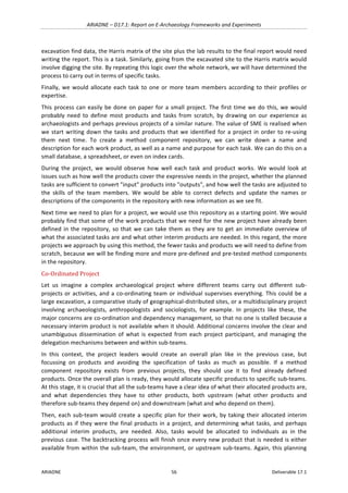 ARIADNE	–	D17.1:	Report	on	E-Archaeology	Frameworks	and	Experiments	
ARIADNE	 56	 Deliverable	17.1	
excavation	find	data,	the	Harris	matrix	of	the	site	plus	the	lab	results	to	the	final	report	would	need	
writing	the	report.	This	is	a	task.	Similarly,	going	from	the	excavated	site	to	the	Harris	matrix	would	
involve	digging	the	site.	By	repeating	this	logic	over	the	whole	network,	we	will	have	determined	the	
process	to	carry	out	in	terms	of	specific	tasks.	
Finally,	we	would	allocate	each	task	to	one	or	more	team	members	according	to	their	profiles	or	
expertise.	
This	process	can	easily	be	done	on	paper	for	a	small	project.	The	first	time	we	do	this,	we	would	
probably	 need	 to	 define	 most	 products	 and	 tasks	 from	 scratch,	 by	 drawing	 on	 our	 experience	 as	
archaeologists	and	perhaps	previous	projects	of	a	similar	nature.	The	value	of	SME	is	realised	when	
we	start	writing	down	the	tasks	and	products	that	we	identified	for	a	project	in	order	to	re-using	
them	 next	 time.	 To	 create	 a	 method	 component	 repository,	 we	 can	 write	 down	 a	 name	 and	
description	for	each	work	product,	as	well	as	a	name	and	purpose	for	each	task.	We	can	do	this	on	a	
small	database,	a	spreadsheet,	or	even	on	index	cards.	
During	 the	 project,	 we	 would	 observe	 how	 well	 each	 task	 and	 product	 works.	 We	 would	 look	 at	
issues	such	as	how	well	the	products	cover	the	expressive	needs	in	the	project,	whether	the	planned	
tasks	are	sufficient	to	convert	"input"	products	into	"outputs",	and	how	well	the	tasks	are	adjusted	to	
the	 skills	 of	 the	 team	 members.	 We	 would	 be	 able	 to	 correct	 defects	 and	 update	 the	 names	 or	
descriptions	of	the	components	in	the	repository	with	new	information	as	we	see	fit.	
Next	time	we	need	to	plan	for	a	project,	we	would	use	this	repository	as	a	starting	point.	We	would	
probably	find	that	some	of	the	work	products	that	we	need	for	the	new	project	have	already	been	
defined	in	the	repository,	so	that	we	can	take	them	as	they	are	to	get	an	immediate	overview	of	
what	the	associated	tasks	are	and	what	other	interim	products	are	needed.	In	this	regard,	the	more	
projects	we	approach	by	using	this	method,	the	fewer	tasks	and	products	we	will	need	to	define	from	
scratch,	because	we	will	be	finding	more	and	more	pre-defined	and	pre-tested	method	components	
in	the	repository.	
Co-Ordinated	Project	
Let	 us	 imagine	 a	 complex	 archaeological	 project	 where	 different	 teams	 carry	 out	 different	 sub-
projects	or	activities,	and	a	co-ordinating	team	or	individual	supervises	everything.	This	could	be	a	
large	excavation,	a	comparative	study	of	geographical-distributed	sites,	or	a	multidisciplinary	project	
involving	 archaeologists,	 anthropologists	 and	 sociologists,	 for	 example.	 In	 projects	 like	 these,	 the	
major	concerns	are	co-ordination	and	dependency	management,	so	that	no	one	is	stalled	because	a	
necessary	interim	product	is	not	available	when	it	should.	Additional	concerns	involve	the	clear	and	
unambiguous	 dissemination	 of	 what	 is	 expected	from	each	project	participant,	and	managing	the	
delegation	mechanisms	between	and	within	sub-teams.	
In	 this	 context,	 the	 project	 leaders	 would	 create	 an	 overall	 plan	 like	 in	 the	 previous	 case,	 but	
focussing	 on	 products	 and	 avoiding	 the	 specification	 of	 tasks	 as	 much	 as	 possible.	 If	 a	 method	
component	 repository	 exists	 from	 previous	 projects,	 they	 should	 use	 it	 to	 find	 already	 defined	
products.	Once	the	overall	plan	is	ready,	they	would	allocate	specific	products	to	specific	sub-teams.	
At	this	stage,	it	is	crucial	that	all	the	sub-teams	have	a	clear	idea	of	what	their	allocated	products	are,	
and	 what	 dependencies	 they	 have	 to	 other	 products,	 both	 upstream	 (what	 other	 products	 and	
therefore	sub-teams	they	depend	on)	and	downstream	(what	and	who	depend	on	them).	
Then,	each	sub-team	would	create	a	specific	plan	for	their	work,	by	taking	their	allocated	interim	
products	as	if	they	were	the	final	products	in	a	project,	and	determining	what	tasks,	and	perhaps	
additional	 interim	 products,	 are	 needed.	 Also,	 tasks	 would	 be	 allocated	 to	 individuals	 as	 in	 the	
previous	case.	The	backtracking	process	will	finish	once	every	new	product	that	is	needed	is	either	
available	from	within	the	sub-team,	the	environment,	or	upstream	sub-teams.	Again,	this	planning	
 