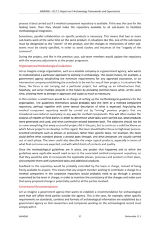 ARIADNE	–	D17.1:	Report	on	E-Archaeology	Frameworks	and	Experiments	
ARIADNE	 57	 Deliverable	17.1	
process	is	best	carried	out	if	a	method	component	repository	is	available.	If	this	was	the	case	for	the	
leading	 team,	 then	 they	 should	 make	 the	 repository	 available	 to	 all	 sub-teams	 to	 facilitate	
methodological	integration.	
Sometimes,	 parallel	 collaboration	 on	 specific	products	 is	 necessary.	 This	 means	 that	 two	 or	 more	
sub-teams	work	at	the	same	time	on	the	same	product.	In	situations	like	this,	one	of	the	sub-teams	
must	be	designated	as	the	"owner"	of	the	product,	and	the	changes	or	interactions	of	other	sub-
teams	 must	 be	 clearly	 specified,	 in	 order	 to	 avoid	 clashes	 and	 instances	 of	 the	 "tragedy	 of	 the	
commons".	
During	the	project,	and	like	in	the	previous	case,	sub-team	members	would	update	the	repository	
with	the	necessary	adjustments	as	the	project	progresses.	
Organisational	Methodological	Guidelines	
Let	us	imagine	a	large	organisation,	such	as	a	sizeable	company	or	a	government	agency,	who	wants	
to	institutionalise	a	particular	approach	to	working	in	archaeology.	This	could	involve,	for	example,	a	
government	 agency	 establishing	 the	 minimum	 requirements	 for	 any	 approved	 excavation,	 or	 an	
intervention	company	establishing	the	standards	to	be	met	for	any	of	their	projects.	In	situations	like	
these,	 the	 focus	 is	 not	 carrying	 out	 a	 particular	 project,	 but	 setting	 up	 an	 infrastructure	 that,	
hopefully,	will	serve	multiple	projects	in	the	future	by	providing	common	bases	while,	at	the	same	
time,	allowing	them	to	diverge	in	approach	and	scope	as	much	as	necessary.	
In	this	context,	a	small	team	would	be	in	charge	of	setting	up	the	methodological	guidelines	for	the	
organisation.	 The	 guidelines	 themselves	 would	 probably	 take	 the	 form	 or	 a	 method	 component	
repository,	 perhaps	 together	 with	 some	 textual	 description	 of	 what	 is	 expected.	 Populating	 the	
method	 component	 repository	 would	 be	 carried	 out	 by	 "mining"	 previous	 projects	 that	 are	
considered	successful	or	exemplary	in	any	way	for	method	components.	This	will	often	involve	the	
analysis	of	reports	or	field	diaries	in	order	to	determine	what	tasks	were	carried	out,	what	products	
were	generated	and	used,	and	what	connection	existed	between	both.	The	objective	should	not	be	
to	cover	everything	that	every	successful	project	did	in	the	past,	but	to	construct	a	solid	backbone	on	
which	future	projects	can	develop.	In	this	regard,	the	team	should	better	focus	on	high-level	process-
oriented	constructs	such	as	phases	or	processes	rather	than	specific	tasks.	For	example,	the	team	
could	define	what	standard	phases	a	project	goes	through,	and	what	processes	are	usually	carried	
out	at	each	phase.	The	team	could	also	describe	the	major	typical	products,	especially	in	terms	of	
what	final	outcomes	are	expected,	and	with	which	kinds	of	contents	and	quality.	
Once	 the	 methodological	 guidelines	 are	 in	 place,	 any	 project	 that	 happened	 and	 to	 which	 the	
guidelines	were	applicable	would	need	access	to	the	associated	method	component	repository,	so	
that	they	would	be	able	to	incorporate	the	applicable	phases,	processes	and	products	in	their	plans,	
and	complete	them	with	customized	tasks	and	additional	products.	
Feedback	to	the	repository	would	be	probably	controlled	by	the	team	in	charge,	instead	of	being	
freely	available	to	anyone.	This	means	that	any	project	member	wishing	to	contribute	a	change	to	a	
method	 component	 in	 the	 corporate	 repository	 would	 probably	 need	 to	 go	 through	 a	 process	
supervised	by	the	team	in	charge,	in	order	to	maintain	the	consistency	of	the	changes	and	make	sure	
that	every	proposed	change	is	potentially	useful	to	all	the	parties	involved.	
Government	Recommendation	
Let	us	imagine	a	government	agency	that	wants	to	establish	a	recommendation	for	archaeological	
work	that	will	affect	third	parties	outside	the	agency.	This	is	the	case,	for	example,	when	specific	
requirements	on	standards,	contents	and	formats	of	archaeological	information	are	established	by	a	
government	agency	so	that	researchers	and	companies	working	on	the	archaeological	record	must	
comply	with	it.	
 