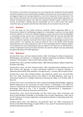 ARIADNE	–	D17.1:	Report	on	E-Archaeology	Frameworks	and	Experiments	
ARIADNE	 58	 Deliverable	17.1	
This	situation	is	very	similar	to	the	previous	one,	but	incorporates	the	complication	that	the	method	
component	repository	must	be	made	publicly	available	so	that	anyone	can	draw	components	from	it,	
and	suggest	changes	to	the	existing	components	or	even	the	incorporation	of	new	components.	This	
often	involves	web-based	tools	and	software-assisted	planning	and	method	design	approaches.	For	
example,	the	government	agency	may	make	their	repository	available	through	a	collection	of	web	
services,	 and	 distribute	 a	 desktop	 app	 that	 archaeologists	 can	 use	 in	 order	 to	 plan	 their	 project,	
record	their	data,	and	upload	it	when	finished.	Alternatively,	this	can	be	done	fully	on	the	web.	
5.2.5 Summary	
In	 this	 case	 study	 we	 have	 briefly	 introduced	 situational	 method	 engineering	 (SME)	 as	 an	
infrastructural	solution	for	methodology	management	in	archaeology.	In	particular,	we	have	looked	
at	how	the	adoption	of	a	particular	modelling	language	to	express	and	communicate	methodologies	
in	archaeology	can	help,	and	we	have	recommended	ISO/IEC	24744.	We	have	also	described	how	
tacit	knowledge	“in	the	head”	can	be	partially	extracted	and	put	“in	the	system”	in	the	form	of	a	
method	component	repository	constructed	from	textual	accounts	of	archaeological	practices	from	
several	 partners.	 The	 repository	 was	 structured	 along	 the	 lines	 of	 the	 ISO/IEC	 24744	 standard	
metamodel	plus	some	custom	extensions	to	cater	for	the	archaeological	domain.	Although	adoption	
of	the	repository	for	actual	methodological	work	was	difficult	in	the	absence	of	an	SME	specialist,	a	
number	of	application	scenarios	have	been	identified.	The	need	for	software	tools	was	emphasised	
throughout	the	phases	of	the	SME	application.	
5.2.6 References	
Gonzalez-Perez,	Cesar,	and	Brian	Henderson-Sellers.	2006.	An	Ontology	for	Software	Development	
Methodologies	 and	 Endeavours.	 In	 Ontologies	 for	 Software	 Engineering	 and	 Software	 Technology,	
edited	by	F.	Ruiz	González,	C.	Calero	and	M.	Piattini:	Springer-Verlag.	
Gonzalez-Perez,	Cesar,	and	Brian	Henderson-Sellers.	2008.	Metamodelling	for	Software	Engineering.	
Chichester	(UK):	Wiley.	
Gonzalez-Perez,	 Cesar,	 and	 Brian	 Henderson-Sellers.	 2010.	 Specifying	 Business	 Methods	 with	 the	
Work	 Product	 Pool	 Approach.	 In	 Fourth	 International	 Conference	 on	 Research	 Challenges	 in	
Information	Science	(RCIS),	2010,	edited	by	P.	Loucopoulos	and	J.	L.	Cavarero:	IEEE	Computer	Society.	
Gonzalez-Perez,	 Cesar,	 Brian	 Henderson-Sellers,	 John	 Debenham,	 Graham	 Low,	 and	 Quynh-Nhu	
Numi	 Tran.	 2004.	 Incorporating	 Elements	 from	 CAMLE	 in	 the	 OPEN	 Repository.	 Paper	 read	 at	
International	 Conference	 on	 Intelligent	 Information	 Processing	 (IIP	 2004),	 21-23	 October	 2004,	 at	
New	York.	
Gonzalez-Perez,	Cesar,	and	Charlotte	Hug.	2013.	Crafting	Archaeological	Methodologies:	Suggesting	
Method	 Engineering	 for	 the	 Humanities	 and	 Social	 Sciences.	 In	 Archaeology	 in	 the	 Digital	 Era,	
Volume	II;	e-Papers	from	the	40th	Conference	on	Computer	Applications	and	Quantitative	Methods	in	
Archaeology,	 edited	 by	 G.	 Earl,	 T.	 Sly,	 A.	 Chrysanthi,	 P.	 Murrieta-Flores,	 C.	 Papadopoulos,	 I.	
Romanowska	and	D.	Wheatley:	Amsterdam	University	Press.	
Gonzalez-Perez,	 Cesar,	 Patricia	 Martín-Rodilla,	 and	 Elena	 Viorica	 Epure.	 2016.	 Formalization	 and	
Reuse	of	Methodological	Knowledge	on	Archaeology	across	European	Organizations.	Paper	read	at	
the	44th
	Conference	on	Computer	Applications	and	Quantitative	Methods	in	Archaeology	(CAA),	Oslo,	
Norway,	April	2016.	
Henderson-Sellers,	 Brian,	 John	 Debenham,	 and	 Quynh-Nhu	 Numi	 Tran.	 2004.	 Incorporating	 the	
Elements	of	the	MASE	Methodology	into	Agent	OPEN.	In	Procs.	of	the	6th
	International	Conference	on	
Enterprise	Information	Systems	2004.	
 