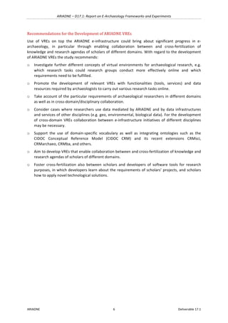 ARIADNE	–	D17.1:	Report	on	E-Archaeology	Frameworks	and	Experiments	
ARIADNE	 6	 Deliverable	17.1	
Recommendations	for	the	Development	of	ARIADNE	VREs	
Use	 of	 VREs	 on	 top	 the	 ARIADNE	 e-infrastructure	 could	 bring	 about	 significant	 progress	 in	 e-
archaeology,	 in	 particular	 through	 enabling	 collaboration	 between	 and	 cross-fertilization	 of	
knowledge	and	research	agendas	of	scholars	of	different	domains.	With	regard	to	the	development	
of	ARIADNE	VREs	the	study	recommends:		
o Investigate	further	different	concepts	of	virtual	environments	for	archaeological	research,	e.g.	
which	 research	 tasks	 could	 research	 groups	 conduct	 more	 effectively	 online	 and	 which	
requirements	need	to	be	fulfilled.		
o Promote	 the	 development	 of	 relevant	 VREs	 with	 functionalities	 (tools,	 services)	 and	 data	
resources	required	by	archaeologists	to	carry	out	various	research	tasks	online.	
o Take	account	of	the	particular	requirements	of	archaeological	researchers	in	different	domains	
as	well	as	in	cross-domain/disciplinary	collaboration.	
o Consider	cases	where	researchers	use	data	mediated	by	ARIADNE	and	by	data	infrastructures	
and	services	of	other	disciplines	(e.g.	geo,	environmental,	biological	data).	For	the	development	
of	 cross-domain	 VREs	 collaboration	 between	 e-infrastructure	 initiatives	 of	 different	 disciplines	
may	be	necessary.		
o Support	 the	 use	 of	 domain-specific	 vocabulary	 as	 well	 as	 integrating	 ontologies	 such	 as	 the	
CIDOC	 Conceptual	 Reference	 Model	 (CIDOC	 CRM)	 and	 its	 recent	 extensions	 CRMsci,	
CRMarchaeo,	CRMba,	and	others.	
o Aim	to	develop	VREs	that	enable	collaboration	between	and	cross-fertilization	of	knowledge	and	
research	agendas	of	scholars	of	different	domains.	
o Foster	 cross-fertilization	 also	 between	 scholars	 and	 developers	 of	 software	 tools	 for	 research	
purposes,	in	which	developers	learn	about	the	requirements	of	scholars’	projects,	and	scholars	
how	to	apply	novel	technological	solutions.	
	
	
	
	
 