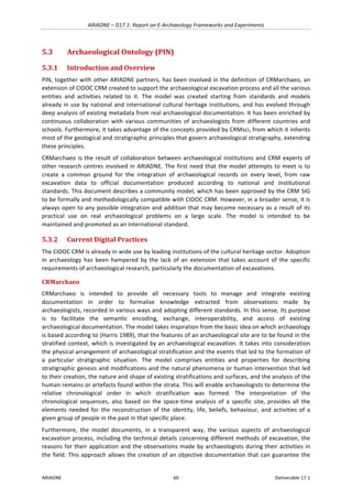 ARIADNE	–	D17.1:	Report	on	E-Archaeology	Frameworks	and	Experiments	
ARIADNE	 60	 Deliverable	17.1	
5.3 Archaeological	Ontology	(PIN)	
5.3.1 Introduction	and	Overview	
PIN,	together	with	other	ARIADNE	partners,	has	been	involved	in	the	definition	of	CRMarchaeo,	an	
extension	of	CIDOC	CRM	created	to	support	the	archaeological	excavation	process	and	all	the	various	
entities	 and	 activities	 related	 to	 it.	 The	 model	 was	 created	 starting	 from	 standards	 and	 models	
already	in	use	by	national	and	international	cultural	heritage	institutions,	and	has	evolved	through	
deep	analysis	of	existing	metadata	from	real	archaeological	documentation.	It	has	been	enriched	by	
continuous	 collaboration	 with	 various	 communities	 of	 archaeologists	 from	 different	 countries	 and	
schools.	Furthermore,	it	takes	advantage	of	the	concepts	provided	by	CRMsci,	from	which	it	inherits	
most	of	the	geological	and	stratigraphic	principles	that	govern	archaeological	stratigraphy,	extending	
these	principles.	
CRMarchaeo	is	the	result	of	collaboration	between	archaeological	institutions	and	CRM	experts	of	
other	research	centres	involved	in	ARIADNE.	The	first	need	that	the	model	attempts	to	meet	is	to	
create	 a	 common	 ground	 for	 the	 integration	 of	 archaeological	 records	 on	 every	 level,	 from	 raw	
excavation	 data	 to	 official	 documentation	 produced	 according	 to	 national	 and	 institutional	
standards.	This	document	describes	a	community	model,	which	has	been	approved	by	the	CRM	SIG	
to	be	formally	and	methodologically	compatible	with	CIDOC	CRM.	However,	in	a	broader	sense,	it	is	
always	open	to	any	possible	integration	and	addition	that	may	become	necessary	as	a	result	of	its	
practical	 use	 on	 real	 archaeological	 problems	 on	 a	 large	 scale.	 The	 model	 is	 intended	 to	 be	
maintained	and	promoted	as	an	international	standard.	
5.3.2 Current	Digital	Practices	
The	CIDOC	CRM	is	already	in	wide	use	by	leading	institutions	of	the	cultural	heritage	sector.	Adoption	
in	archaeology	has	been	hampered	by	the	lack	of	an	extension	that	takes	account	of	the	specific	
requirements	of	archaeological	research,	particularly	the	documentation	of	excavations.	
CRMarchaeo		
CRMarchaeo	 is	 intended	 to	 provide	 all	 necessary	 tools	 to	 manage	 and	 integrate	 existing	
documentation	 in	 order	 to	 formalise	 knowledge	 extracted	 from	 observations	 made	 by	
archaeologists,	recorded	in	various	ways	and	adopting	different	standards.	In	this	sense,	its	purpose	
is	 to	 facilitate	 the	 semantic	 encoding,	 exchange,	 interoperability,	 and	 access	 of	 existing	
archaeological	documentation.	The	model	takes	inspiration	from	the	basic	idea	on	which	archaeology	
is	based	according	to	(Harris	1989),	that	the	features	of	an	archaeological	site	are	to	be	found	in	the	
stratified	context,	which	is	investigated	by	an	archaeological	excavation.	It	takes	into	consideration	
the	physical	arrangement	of	archaeological	stratification	and	the	events	that	led	to	the	formation	of	
a	 particular	 stratigraphic	 situation.	 The	 model	 comprises	 entities	 and	 properties	 for	 describing	
stratigraphic	genesis	and	modifications	and	the	natural	phenomena	or	human	intervention	that	led	
to	their	creation,	the	nature	and	shape	of	existing	stratifications	and	surfaces,	and	the	analysis	of	the	
human	remains	or	artefacts	found	within	the	strata.	This	will	enable	archaeologists	to	determine	the	
relative	 chronological	 order	 in	 which	 stratification	 was	 formed.	 The	 interpretation	 of	 the	
chronological	 sequences,	 also	 based	 on	 the	 space-time	 analysis	 of	 a	 specific	 site,	 provides	 all	 the	
elements	needed	for	the	reconstruction	of	the	identity,	life,	beliefs,	behaviour,	and	activities	of	a	
given	group	of	people	in	the	past	in	that	specific	place.	
Furthermore,	 the	 model	 documents,	 in	 a	 transparent	 way,	 the	 various	 aspects	 of	 archaeological	
excavation	process,	including	the	technical	details	concerning	different	methods	of	excavation,	the	
reasons	for	their	application	and	the	observations	made	by	archaeologists	during	their	activities	in	
the	field.	This	approach	allows	the	creation	of	an	objective	documentation	that	can	guarantee	the	
 