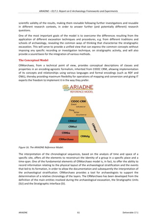 ARIADNE	–	D17.1:	Report	on	E-Archaeology	Frameworks	and	Experiments	
ARIADNE	 61	 Deliverable	17.1	
scientific	validity	of	the	results,	making	them	revisable	following	further	investigations	and	reusable	
in	 different	 research	 contexts,	 in	 order	 to	 answer	 further	 (and	 potentially	 different)	 research	
questions.	
One	 of	 the	 most	 important	 goals	 of	 the	 model	 is	 to	 overcome	 the	 differences	 resulting	 from	 the	
application	 of	 different	 excavation	 techniques	 and	 procedures,	 e.g.	 from	 different	 traditions	 and	
schools	of	archaeology,	revealing	the	common	ways	of	thinking	that	characterise	the	stratigraphic	
excavation.	This	will	serve	to	provide	a	unified	view	that	can	express	the	common	concepts	without	
imposing	 any	 specific	 recording	 or	 investigation	 technique,	 on	 stratigraphic	 activity,	 and	 will	 also	
provide	a	sound	basis	for	the	integration	of	various	methods.	
The	Conceptual	Model	
CRMarchaeo,	 from	 a	 technical	 point	 of	 view,	 provides	 conceptual	 descriptions	 of	 classes	 and	
properties	in	an	encoding-agnostic	formalism,	inherited	from	CIDOC	CRM,	allowing	implementation	
of	 its	 concepts	 and	 relationships	 using	 various	 languages	 and	 formal	 encodings	 (such	 as	 RDF	 and	
OWL),	thereby	providing	maximum	flexibility	for	operations	of	mapping	and	conversion	and	giving	IT	
experts	the	freedom	to	implement	it	in	the	way	they	prefer.	
	
Figure	16.	The	ARIADNE	Reference	Model.	
The	 interpretation	 of	 the	 chronological	 sequences,	 based	 on	 the	 analysis	 of	 time	 and	 space	 of	 a	
specific	site,	offers	all	the	elements	to	reconstruct	the	identity	of	a	group	in	a	specific	place	and	a	
time-span.	One	of	the	fundamental	elements	of	CRMarchaeo	model	is,	in	fact,	to	offer	the	ability	to	
record	information	relating	to	the	physical	layout	of	the	archaeological	stratification	and	the	events	
that	led	to	its	formation,	in	order	to	allow	the	documentation	and	subsequently	the	interpretation	of	
the	 archaeological	 stratification.	 CRMarchaeo	 provides	 a	 tool	 for	 archaeologists	 to	 support	 the	
determination	of	a	relative	chronology	of	the	layers.	The	CRMarchaeo	has	been	developed	from	the	
definition	of	the	main	entities	involved	during	the	archaeological	excavation,	the	Stratigraphic	Units	
(SU)	and	the	Stratigraphic	Interface	(SI).	
 