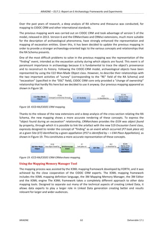 ARIADNE	–	D17.1:	Report	on	E-Archaeology	Frameworks	and	Experiments	
ARIADNE	 63	 Deliverable	17.1	
Over	the	past	years	of	research,	a	deep	analysis	of	RA	schema	and	thesaurus	was	conducted,	for	
mapping	to	CIDOC	CRM	and	other	international	standards.	
The	previous	mapping	work	was	carried	out	on	CIDOC	CRM	and	took	advantage	of	version	5	of	the	
model,	released	in	2013.	Version	6	and	the	CRMarchaeo	and	CRMsci	extensions,	much	more	suitable	
for	 the	 description	 of	 archaeological	 phenomena,	 have	 strongly	 enhanced	 the	 representation	 and	
mapping	of	excavation	entities.	Given	this,	it	has	been	decided	to	update	the	previous	mapping	in	
order	to	provide	a	stronger	archaeology-oriented	logic	to	the	various	concepts	and	relationships	that	
the	RA	Schema	presents.	
One	of	the	most	difficult	problems	to	solve	in	the	previous	mapping	was	the	representation	of	the	
“finding”	event,	intended	as	the	excavation	activity	during	which	objects	are	found.	This	event	is	of	
paramount	importance	in	archaeology	because	it	is	fundamental	to	trace	the	object’s	provenance	
and	to	reconstruct	its	history.	Following	the	CIDOC-CRM	model,	archaeological	objects	have	been	
represented	by	using	the	E22	Man-Made	Object	class.	However,	to	describe	their	relationships	with	
the	 two	 important	 activities	 of	 “survey”	 (corresponding	 to	 the	 “RE”	 field	 of	 the	 RA	 Schema)	 and	
“excavation”	(specified	in	the	“DSC”	field),	CIDOC	CRM	core	only	provided	a	"change	of	ownership”	
relationship	that	hardly	fits	here	but	we	decided	to	use	it	anyway.	Our	previous	mapping	appeared	as	
shown	in	Figure	18.	
	
Figure	18.	ICCD-RA/CIDOC-CRM	mapping.	
Thanks	to	the	release	of	the	new	extensions	and	a	deep	analysis	of	the	cross-section	relating	the	RA	
Schema,	 the	 new	 mapping	 shows	 a	 more	 accurate	 rendering	 of	 these	 concepts.	 To	 express	 the	
“object	found	during	an	excavation”	relationship,	CRMarchaeo	provides	the	O19i	was	object	found	
by	property,	through	which	it	is	possible	to	link	the	artefact	with	the	new	S19	Encounter	Event	class,	
expressly	designed	to	render	the	concept	of	“finding”	as	an	event	which	occurred	(P7	took	place	at)	
at	a	given	Site	(E7)	identified	by	a	given	appellation	(P57	is	identified	by	–	>	E44	Place	Appellation),	as	
shown	in	Figure	19.	This	constitutes	a	more	accurate	representation	of	these	concepts.	
	
Figure	19.	ICCD-RA/CIDOC-CRM-CRMarchaeo	mapping.	
Using	the	Mapping	Memory	Manager	Tool	
The	mapping	process	was	assisted	by	the	X3ML	mapping	framework	developed	by	FORTH,	and	it	was	
achieved	 by	 the	 close	 cooperation	 of	 the	 CIDOC	 CRM	 experts.	 The	 X3ML	 mapping	 framework	
includes	the	X3ML	mapping	definition	language,	the	3M	Mapping	Memory	Manager,	the	3M	Editor	
and	 the	 X3ML	 engine	 The	 X3ML	 framework	 takes	 a	 completely	 different	 approach	 to	 other	 data	
mapping	tools.	Designed	to	separate	out	many	of	the	technical	aspects	of	creating	Linked	Data,	it	
allows	 data	 experts	 to	 play	 a	 larger	 role	 in	 Linked	 Data	 generation	 creating	 better	 end	 results	
relevant	for	larger	and	wider	audiences.	
 