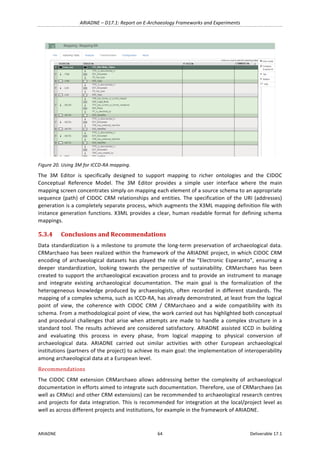 ARIADNE	–	D17.1:	Report	on	E-Archaeology	Frameworks	and	Experiments	
ARIADNE	 64	 Deliverable	17.1	
	
Figure	20.	Using	3M	for	ICCD-RA	mapping.	
The	 3M	 Editor	 is	 specifically	 designed	 to	 support	 mapping	 to	 richer	 ontologies	 and	 the	 CIDOC	
Conceptual	 Reference	 Model.	 The	 3M	 Editor	 provides	 a	 simple	 user	 interface	 where	 the	 main	
mapping	screen	concentrates	simply	on	mapping	each	element	of	a	source	schema	to	an	appropriate	
sequence	(path)	of	CIDOC	CRM	relationships	and	entities.	The	specification	of	the	URI	(addresses)	
generation	is	a	completely	separate	process,	which	augments	the	X3ML	mapping	definition	file	with	
instance	generation	functions.	X3ML	provides	a	clear,	human	readable	format	for	defining	schema	
mappings.	
5.3.4 Conclusions	and	Recommendations	
Data	standardization	is	a	milestone	to	promote	the	long-term	preservation	of	archaeological	data.	
CRMarchaeo	has	been	realized	within	the	framework	of	the	ARIADNE	project,	in	which	CIDOC	CRM	
encoding	 of	 archaeological	 datasets	 has	 played	 the	 role	 of	 the	 “Electronic	 Esperanto”,	 ensuring	 a	
deeper	 standardization,	 looking	 towards	 the	 perspective	 of	 sustainability.	 CRMarchaeo	 has	 been	
created	to	support	the	archaeological	excavation	process	and	to	provide	an	instrument	to	manage	
and	 integrate	 existing	 archaeological	 documentation.	 The	 main	 goal	 is	 the	 formalization	 of	 the	
heterogeneous	knowledge	produced	by	archaeologists,	often	recorded	in	different	standards.	The	
mapping	of	a	complex	schema,	such	as	ICCD-RA,	has	already	demonstrated,	at	least	from	the	logical	
point	 of	 view,	 the	 coherence	 with	 CIDOC	 CRM	 /	 CRMarchaeo	 and	 a	 wide	 compatibility	 with	 its	
schema.	From	a	methodological	point	of	view,	the	work	carried	out	has	highlighted	both	conceptual	
and	procedural	challenges	that	arise	when	attempts	are	made	to	handle	a	complex	structure	in	a	
standard	tool.	The	results	achieved	are	considered	satisfactory.	ARIADNE	assisted	ICCD	in	building	
and	 evaluating	 this	 process	 in	 every	 phase,	 from	 logical	 mapping	 to	 physical	 conversion	 of	
archaeological	 data.	 ARIADNE	 carried	 out	 similar	 activities	 with	 other	 European	 archaeological	
institutions	(partners	of	the	project)	to	achieve	its	main	goal:	the	implementation	of	interoperability	
among	archaeological	data	at	a	European	level.		
Recommendations	
The	CIDOC	CRM	extension	CRMarchaeo	allows	addressing	better	the	complexity	of	archaeological	
documentation	in	efforts	aimed	to	integrate	such	documentation.	Therefore,	use	of	CRMarchaeo	(as	
well	as	CRMsci	and	other	CRM	extensions)	can	be	recommended	to	archaeological	research	centres	
and	projects	for	data	integration.	This	is	recommended	for	integration	at	the	local/project	level	as	
well	as	across	different	projects	and	institutions,	for	example	in	the	framework	of	ARIADNE.	
 