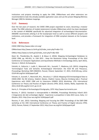 ARIADNE	–	D17.1:	Report	on	E-Archaeology	Frameworks	and	Experiments	
ARIADNE	 65	 Deliverable	17.1	
Institutions	 and	 projects	 intending	 to	 apply	 the	 CRM,	 CRMarchaeo	 and	 other	 extensions	 are	
recommended	to	look	into	already	available	application	cases	and	use	the	proven	Mapping	Memory	
Manager	(3M)	for	database	mappings.		
5.3.5 Summary	
Over	the	last	years	of	research,	the	CIDOC	CRM	project	expanded	its	vision,	becoming	a	modular	
model.	The	CRM	collection	of	models	(extensions)	includes	CRMarchaeo	which	has	been	developed	
in	 the	 context	 of	 ARIADNE	 specifically	 for	 advanced	 integration	 of	 archaeological	 documentation.	
ARIADNE	recommends	utilizing	it	at	the	local/project	level	as	well	as	across	different	projects	and	
institutions,	and	provides	a	framework	for	integration	of	CRM	compliant	datasets	at	the	European	
level.	
5.3.6 References	
CIDOC	CRM	http://www.cidoc-crm.org/	
CRMarchaeo	http://www.ics.forth.gr/isl/index_main.php?l=e&c=711	
CRMsci	http://www.ics.forth.gr/isl/index_main.php?l=e&c=663	
Doerr	 M.,	 Theodoridou	 M.,	 Aspöck	 E.	 &	 Masur	 A.	 (2016):	 Mapping	 Archaeological	 Databases	 to	
CIDOC	 CRM,	 pp.	 443-451,	 in:	 CAA	 2015	 -	 Keep	 the	 Revolution	 Going:	 Proceedings	 of	 the	 43rd	
Conference	on	Computer	Applications	and	Quantitative	Methods	in	Archaeology	(Siena,	April	2015),	
Volume	1.	Oxford:	Archaeopress	
Felicetti,	A.,	Galluccio,	I.,	Luddi,	C.,	Mancinelli,	M.L.,	Scarselli,	T.,	Madonna,	A.D.	(2015):	Integrating	
Terminological	 Tools	 and	 Semantic	 Archaeological	 Information:	 the	 ICCD	 RA	 and	 Thesaurus,	
Proceedings	Workshop	EMF-CRM2015,	Poznań,	Poland,	September	17,	2015,	CEUR-WS.org,	online	
CEUR-WS.org/Vol-1656/paper3.pdf	
Felicetti,	A.,	Scarselli,	T.,	Mancinelli,	M.L.,	Niccolucci,	F.	(2013):	Mapping	ICCD	Archaeological	Data	to	
CIDOC-CRM:	 the	 RA	 Schema,	 Vladimir	 Alexiev,	 Vladimir	 Ivanov,	 Maurice	 Grinberg	 (eds.):	 Practical	
Experiences	 with	 CIDOC	 CRM	 and	 its	 Extensions	 (CRMEX	 2013)	 Workshop,	 17th	 International	
Conference	on	Theory	and	Practice	of	Digital	Libraries	(TPDL	2013),	Valetta,	Malta,	September	26,	
2013,	CEUR-WS.org/Vol-1117,	pp	11-22	
Harris,	E.:	Principles	of	Archaeological	Stratigraphy,	1979.	http://www.harrismatrix.com	
Ronzino,	 P.	 (2015):	 Standard	 e	 interoperabilità	 in	 ARIADNE,	 Proceedings	 Workshop	 InDarD	 2015	
L’integrazione	dei	dati	archeologici	digitali	-	Esperienze	e	prospettive	in	Italia	2015	Lecce,	Italia,	1-2	
Ottobre,	2015.	http://ceur-ws.org/Vol-1634/paper5.pdf			
Ronzino,	 P.	 (ed.,	 2015):	 Extending,	 Mapping	 and	 Focusing	 the	 CRM.	 Proceedings	 of	 the	 EMF-CRM	
workshop	 at	 the	 19th	 International	 Conference	 on	 Theory	 and	 Practice	 of	 Digital	 Libraries	 (TPDL	
2015),	Poznan,	Poland,	17	September	2015,	http://ceur-ws.org/Vol-1656/paper4.pdf	
	 	
 