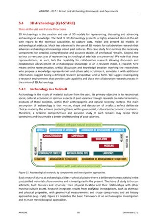 ARIADNE	–	D17.1:	Report	on	E-Archaeology	Frameworks	and	Experiments	
ARIADNE	 66	 Deliverable	17.1	
5.4 3D	Archaeology	(CyI-STARC)	
State-of-the-Art	and	Future	Directions	
3D	 Archaeology	 is	 the	 creation	 and	 use	 of	 3D	 models	 for	 representing,	 discussing	 and	 advancing	
archaeological	knowledge.	The	field	of	3D	Archaeology	presents	a	highly	advanced	state-of-the-art	
with	 regard	 to	 the	 technical	 capabilities	 to	 capture	 data,	 model	 and	 present	 3D	 models	 of	
archaeological	artefacts.	Much	less	advanced	is	the	use	of	3D	models	for	collaborative	research	that	
advances	archaeological	knowledge	about	past	cultures.	This	case	study	first	outlines	the	necessary	
components	for	detailed,	comprehensive	and	accurate	studies	of	artefactual	remains.	Second,	the	
various	current	practices	of	representing	archaeological	artefacts	are	presented.	We	note	that	these	
representations,	 as	 such,	 lack	 the	 capability	 for	 collaborative	 research	 allowing	 discussion	 and	
collaborative	 advancement	 of	 archaeological	 knowledge	 in	 an	 e-research	 mode.	 E-research	 here	
means	 online	 representation,	 critical	 discussion	 and	 knowledge	 creation	 involving	 the	 researchers	
who	propose	a	knowledge	representation	and	others	who	scrutinize	it,	annotate	it	with	additional	
information,	suggest	taking	a	different	research	perspective,	and	so	forth.	We	suggest	investigating	
e-research	environments	that	provide	such	capability	and	place	the	collaborative	research	process	in	
the	centre	of	3D	Archaeology.		
5.4.1 Archaeology	in	a	Nutshell		
Archaeology	is	the	study	of	material	culture	from	the	past.	Its	primary	objective	is	to	reconstruct	
social,	cultural,	economic	or	spiritual	aspects	of	past	societies	through	research	on	material	remains,	
products	 of	 these	 societies,	 within	 their	 anthropogenic	 and	 natural	 recovery	 context.	 The	 main	
assumption	 of	 archaeology	 is	 that	 matter,	 shape	 and	 decoration	 of	 artefacts	 reflect	 deliberate	
choices	made	by	the	artisans	producing	them,	within	given	social,	cultural	and	economic	constraints.	
Therefore,	 a	 detailed,	 comprehensive	 and	 accurate	 study	 of	 such	 remains	 may	 reveal	 these	
constraints	and	thus	enable	a	better	understanding	of	past	societies.		
	
Figure	21.	Archaeological	research,	by	components	and	investigation	approaches.	
Basic	research	starts	at	archaeological	sites	–	physical	places	where	a	deliberate	human	activity	in	the	
past	yielded	material	culture	remains	and	is	investigated	in	the	present.	The	focus	of	study	is	thus	on	
artefacts,	 built	 features	 and	 structure,	 their	 physical	 location	 and	 their	 relationships	 with	 other	
material	culture	assets.	Research	integrates	results	from	analytical	investigations,	such	as	chemical	
and	 physical	 properties,	 with	 geometrical	 measurements	 and	 shape	 comparisons	 and	 art	 history	
approaches	(e.g.	style).	Figure	21	describes	the	basic	framework	of	an	archaeological	investigation	
and	its	main	methodological	approaches.		
 