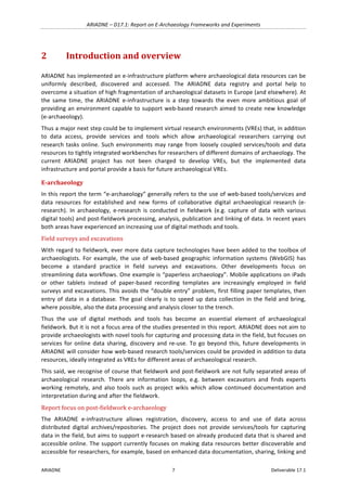 ARIADNE	–	D17.1:	Report	on	E-Archaeology	Frameworks	and	Experiments	
ARIADNE	 7	 Deliverable	17.1	
2 Introduction	and	overview	
ARIADNE	has	implemented	an	e-infrastructure	platform	where	archaeological	data	resources	can	be	
uniformly	 described,	 discovered	 and	 accessed.	 The	 ARIADNE	 data	 registry	 and	 portal	 help	 to	
overcome	a	situation	of	high	fragmentation	of	archaeological	datasets	in	Europe	(and	elsewhere).	At	
the	 same	 time,	 the	 ARIADNE	 e-infrastructure	 is	 a	 step	 towards	 the	 even	 more	 ambitious	 goal	 of	
providing	an	environment	capable	to	support	web-based	research	aimed	to	create	new	knowledge	
(e-archaeology).		
Thus	a	major	next	step	could	be	to	implement	virtual	research	environments	(VREs)	that,	in	addition	
to	 data	 access,	 provide	 services	 and	 tools	 which	 allow	 archaeological	 researchers	 carrying	 out	
research	tasks	online.	Such	environments	may	range	from	loosely	coupled	services/tools	and	data	
resources	to	tightly	integrated	workbenches	for	researchers	of	different	domains	of	archaeology.	The	
current	 ARIADNE	 project	 has	 not	 been	 charged	 to	 develop	 VREs,	 but	 the	 implemented	 data	
infrastructure	and	portal	provide	a	basis	for	future	archaeological	VREs.		
E-archaeology		
In	this	report	the	term	“e-archaeology”	generally	refers	to	the	use	of	web-based	tools/services	and	
data	 resources	 for	 established	 and	 new	 forms	 of	 collaborative	 digital	 archaeological	 research	 (e-
research).	 In	 archaeology,	 e-research	 is	 conducted	 in	 fieldwork	 (e.g.	 capture	 of	 data	 with	 various	
digital	tools)	and	post-fieldwork	processing,	analysis,	publication	and	linking	of	data.	In	recent	years	
both	areas	have	experienced	an	increasing	use	of	digital	methods	and	tools.	
Field	surveys	and	excavations	
With	regard	to	fieldwork,	ever	more	data	capture	technologies	have	been	added	to	the	toolbox	of	
archaeologists.	 For	 example,	 the	 use	 of	 web-based	 geographic	 information	 systems	 (WebGIS)	 has	
become	 a	 standard	 practice	 in	 field	 surveys	 and	 excavations.	 Other	 developments	 focus	 on	
streamlining	data	workflows.	One	example	is	“paperless	archaeology”.	Mobile	applications	on	iPads	
or	 other	 tablets	 instead	 of	 paper-based	 recording	 templates	 are	 increasingly	 employed	 in	 field	
surveys	and	excavations.	This	avoids	the	“double	entry”	problem,	first	filling	paper	templates,	then	
entry	of	data	in	a	database.	The	goal	clearly	is	to	speed	up	data	collection	in	the	field	and	bring,	
where	possible,	also	the	data	processing	and	analysis	closer	to	the	trench.	
Thus	 the	 use	 of	 digital	 methods	 and	 tools	 has	 become	 an	 essential	 element	 of	 archaeological	
fieldwork.	But	it	is	not	a	focus	area	of	the	studies	presented	in	this	report.	ARIADNE	does	not	aim	to	
provide	archaeologists	with	novel	tools	for	capturing	and	processing	data	in	the	field,	but	focuses	on	
services	for	online	data	sharing,	discovery	and	re-use.	To	go	beyond	this,	future	developments	in	
ARIADNE	will	consider	how	web-based	research	tools/services	could	be	provided	in	addition	to	data	
resources,	ideally	integrated	as	VREs	for	different	areas	of	archaeological	research.		
This	said,	we	recognise	of	course	that	fieldwork	and	post-fieldwork	are	not	fully	separated	areas	of	
archaeological	 research.	 There	 are	 information	 loops,	 e.g.	 between	 excavators	 and	 finds	 experts	
working	remotely,	and	also	tools	such	as	project	wikis	which	allow	continued	documentation	and	
interpretation	during	and	after	the	fieldwork.	
Report	focus	on	post-fieldwork	e-archaeology	
The	 ARIADNE	 e-infrastructure	 allows	 registration,	 discovery,	 access	 to	 and	 use	 of	 data	 across	
distributed	 digital	 archives/repositories.	 The	 project	 does	 not	 provide	 services/tools	 for	 capturing	
data	in	the	field,	but	aims	to	support	e-research	based	on	already	produced	data	that	is	shared	and	
accessible	online.	The	support	currently	focuses	on	making	data	resources	better	discoverable	and	
accessible	for	researchers,	for	example,	based	on	enhanced	data	documentation,	sharing,	linking	and	
 