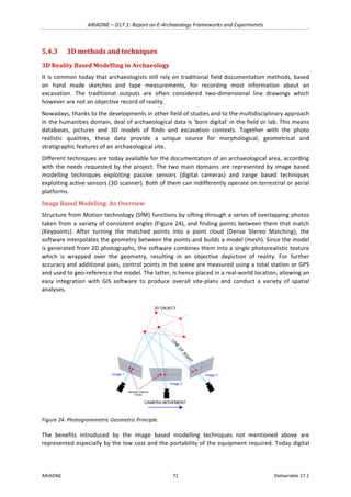 ARIADNE	–	D17.1:	Report	on	E-Archaeology	Frameworks	and	Experiments	
ARIADNE	 71	 Deliverable	17.1	
5.4.3 3D	methods	and	techniques	
3D	Reality	Based	Modelling	in	Archaeology	
It	is	common	today	that	archaeologists	still	rely	on	traditional	field	documentation	methods,	based	
on	 hand	 made	 sketches	 and	 tape	 measurements,	 for	 recording	 most	 information	 about	 an	
excavation.	 The	 traditional	 outputs	 are	 often	 considered	 two-dimensional	 line	 drawings	 which	
however	are	not	an	objective	record	of	reality.		
Nowadays,	thanks	to	the	developments	in	other	field	of	studies	and	to	the	multidisciplinary	approach	
in	the	humanities	domain,	deal	of	archaeological	data	is	‘born	digital’	in	the	field	or	lab.	This	means	
databases,	 pictures	 and	 3D	 models	 of	 finds	 and	 excavation	 contexts.	 Together	 with	 the	 photo	
realistic	 qualities,	 these	 data	 provide	 a	 unique	 source	 for	 morphological,	 geometrical	 and	
stratigraphic	features	of	an	archaeological	site.	
Different	techniques	are	today	available	for	the	documentation	of	an	archaeological	area,	according	
with	the	needs	requested	by	the	project.	The	two	main	domains	are	represented	by	image	based	
modelling	 techniques	 exploiting	 passive	 sensors	 (digital	 cameras)	 and	 range	 based	 techniques	
exploiting	active	sensors	(3D	scanner).	Both	of	them	can	indifferently	operate	on	terrestrial	or	aerial	
platforms.	
Image	Based	Modelling:	An	Overview	
Structure	from	Motion	technology	(SfM)	functions	by	sifting	through	a	series	of	overlapping	photos	
taken	from	a	variety	of	consistent	angles	(Figure	24),	and	finding	points	between	them	that	match	
(Keypoints).	 After	 turning	 the	 matched	 points	 into	 a	 point	 cloud	 (Dense	 Stereo	 Matching),	 the	
software	interpolates	the	geometry	between	the	points	and	builds	a	model	(mesh).	Since	the	model	
is	generated	from	2D	photographs,	the	software	combines	them	into	a	single	photorealistic	texture	
which	 is	 wrapped	 over	 the	 geometry,	 resulting	 in	 an	 objective	 depiction	 of	 reality.	 For	 further	
accuracy	and	additional	uses,	control	points	in	the	scene	are	measured	using	a	total	station	or	GPS	
and	used	to	geo-reference	the	model.	The	latter,	is	hence	placed	in	a	real-world	location,	allowing	an	
easy	 integration	 with	 GIS	 software	 to	 produce	 overall	 site-plans	 and	 conduct	 a	 variety	 of	 spatial	
analyses.	
	
Figure	24.	Photogrammetric	Geometric	Principle.	
The	 benefits	 introduced	 by	 the	 image	 based	 modelling	 techniques	 not	 mentioned	 above	 are	
represented	especially	by	the	low	cost	and	the	portability	of	the	equipment	required.	Today	digital	
 