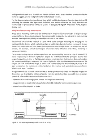 ARIADNE	–	D17.1:	Report	on	E-Archaeology	Frameworks	and	Experiments	
ARIADNE	 72	 Deliverable	17.1	
photogrammetry	 can	 be	 a	 feasible	 and	 flexible	 solution	 and	 a	 quasi-standard	 procedure	 may	 be	
found	to	suggest	general	best	practices	for	systematic	3D	surveys.	
For	the	documentation	of	archaeological	sites,	which	could	in	details	range	from	the	layer	to	layer	3D	
recording,	 to	 complex	 area	 digitization,	 different	 user	 friendly	 software	 are	 today	 available	 and	
widely	 used	 by	 professionals	 without	 a	 specific	 IT	 background	 (Agisoft	 Photoscan,	 Pix4D,	 Capture	
Reality,	etc.).	
Range	Based	Modelling:	An	Overview	
Range	based	modelling	techniques	rely	on	the	use	of	3D	scanners	which	are	able	to	acquire	a	large	
amount	of	three	dimensional	data	and	therefore	are	able	to	describe	the	site	and	its	main	metrical	
features,	freezing	its	morphological	memory	at	the	time	of	the	survey.		
3D	scanners	fall	under	the	acronym	of	LiDAR	which	stand	for	Light	Detecting	and	Ranging	and	are	
mainly	divided	in	devices	which	exploit	laser	light	or	visible	light.	Each	technology	comes	with	its	own	
limitations,	advantages	and	costs.	Many	limitations	in	the	kind	of	objects	that	can	be	digitized	are	still	
present,	 for	 example,	 optical	 technologies	 encounter	 many	 difficulties	 with	 shiny,	 mirroring	 or	
transparent	objects.		
The	scanners	mainly	used	on	archaeological	sites	are	represented	by	Terrestrial	Laser	Scanners	(TLS),	
based	 respectively	 on	 Time	 of	 Flight	 (ToF)	 (Figure	25)	and	Phase	Shift	(PS)	principles	due	to	their	
range	of	acquisition.	A	time-of-flight	device	is	a	range	imaging	system	that	resolves	distance	based	on	
the	known	speed	of	light,	measuring	the	time-of-flight	of	a	light	signal	between	the	camera	and	the	
subject	for	each	point	of	the	image.	A	phase-shift	scanner	compares	the	intensity	of	phase	of	the	
laser	source	when	the	radiation	is	emitted	and	when	it	is	received	back	again	to	the	scanner	after	its	
reflection	on	object’s	surface-	
A	high	definition	3D	Scanner	survey	creates	a	model	(point	cloud)	where	the	object’s	shapes	and	
dimensions	are	described	by	millions	of	points.	From	the	point	cloud	data	is	possible	then	to	extract	
geometric	information,	with	the	main	aim	to	produce:		
-	traditional	2D	CAD	drawings	(plan;	vertical	and	longitudinal	sections);		
-	polygonal	mesh	to	create	interactive	photorealistic	3D	models	for	communication	purposes;		
-	images	from	different	point	of	views.	
	
Figure	25.	TOF	Working	System	(source:	Guidi	et	al.	2010).	
	 	
 